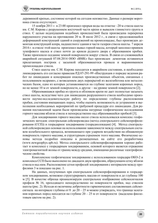 ПРОБЛЕМЫ НЕДРОПОЛЬЗОВАНИЯ № 2, 2015 г.
20С е т е в о е п е р и о д и ч е с к о е н а у ч н о е и з д а н и е
деревянной крепью, состояние которой на сегодня неизвестно. Данные о размере ворот-
ника ствола отсутствуют.
15 ноября 2011 г. в 23:00 произошел прорыв воды на отметке –20 м ствола шахты
им. С.М. Кирова с разрушением восточной части крепи и вывалом глинистого грунта в
ствол. С целью недопущения подобных происшествий была произведена перекрепка
нарушенного участка на протяжении 20 м. В июле 2012 г., в связи с продолжающейся
деформацией конструкций зданий и сооружений на промплощадке, был произведен де-
монтаж конструкций копра, надшахтного здания и части галереи ствола шахты. 7 апреля
2014 г. в стволе этой шахты произошел вывал горной массы, который заполнил приямок
зумпфового насоса и ствол почти до кровли рудного двора с образованием пробки.
Также произошло оседание земной поверхности вокруг ствола. В связи со сложившейся
аварийной ситуацией 07.04.2014 ООО «ВМК» был произведен демонтаж оставшихся
прилегающих построек с засыпкой образовавшегося провала и выравниванием
промплощадки ствола.
Ствол шахты им. С.М. Кирова находится в аварийном состоянии, и необходимо
ликвидировать его согласно правилам РД 07-291-99 «Инструкция о порядке ведения ра-
бот по ликвидации и консервации опасных производственных объектов, связанных с
пользованием недрами», с возведением двух перекрытий из железобетона или металли-
ческих балок, одно из которых устанавливается на глубине залегания коренных пород,
но не менее 10 м от земной поверхности, а другое – на уровне земной поверхности [2].
Образовавшаяся пробка из грунта и обломков крепи не дает полностью засыпать
ствол шахты, вследствие чего для ликвидации разрушенного ствола необходимо произ-
вести научно-исследовательскую работу по определению глубины расположения
пробки, состояния вмещающих пород, чтобы оценить возможность ее устранения и вы-
полнения необходимых мероприятий по требуемой процедуре его ликвидации. Для ре-
шения поставленной задачи были произведены натурные геофизические исследования
горного массива вблизи ствола и непосредственно над образовавшейся пробкой [3].
Для зондирования горного массива около ствола использовался комплекс геофи-
зических методов: спектральная сейсморазведка (метод спектрального сейсмопрофили-
рования (ССП)) и георадарное зондирование (георадиолокация) [4]. Метод спектраль-
ной сейсморазведки основан на использовании зависимости между спектральным соста-
вом колебательного процесса, возникающего при ударном воздействии на обнаженную
поверхность горного массива, и структурным строением этого массива. Физические ос-
новы метода подробно описаны в размещенных на сайте его разработчика
(www.newgeophys.spb.ru). Метод спектрального сейсмопрофилирования хорошо рабо-
тает в комплексе с георадарным зондированием, основой которого является отражение
электромагнитной волны от границ между средами, имеющими различные электрофизи-
ческие свойства.
Комплексное геофизическое зондирование с использованием георадара ОКО-2 и
комплекса ССП было выполнено по двадцати двум профилям, образующим сетку вблизи
ствола и над ним. Расположение сетки профилей зондирования с интервалом между про-
филями 3 м показано на рис. 1.
На данных, полученных при спектральном сейсмопрофилировании и георадар-
ном зондировании, возможно структурировать массив от поверхности и до глубины 100
м [5]. В качестве образца проанализируем спектральное изображение сейсмосигналов
профиля № 16, проходящего непосредственно по поверхности пробки, над стволом
шахты (рис. 2). Исходя из величины добротности гармонических составляющих сейсмо-
сигнала на интервале глубины от 0 до 20 – 25 м можно утверждать, что граница залега-
ния коренных пород находится на глубине 20 – 25 м от поверхности (выделена фиоле-
товым цветом на рис. 2).
 