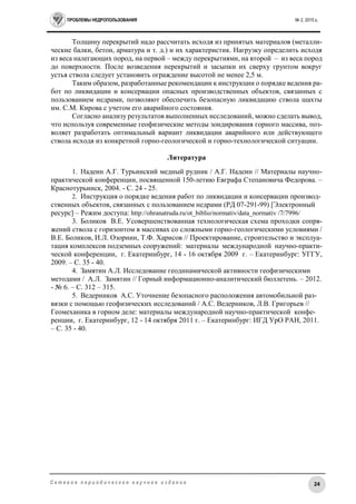 ПРОБЛЕМЫ НЕДРОПОЛЬЗОВАНИЯ № 2, 2015 г.
24С е т е в о е п е р и о д и ч е с к о е н а у ч н о е и з д а н и е
Толщину перекрытий надо рассчитать исходя из принятых материалов (металли-
ческие балки, бетон, арматура и т. д.) и их характеристик. Нагрузку определить исходя
из веса налегающих пород, на первой – между перекрытиями, на второй – из веса пород
до поверхности. После возведения перекрытий и засыпки их сверху грунтом вокруг
устья ствола следует установить ограждение высотой не менее 2,5 м.
Таким образом, разработанные рекомендации к инструкции о порядке ведения ра-
бот по ликвидации и консервации опасных производственных объектов, связанных с
пользованием недрами, позволяют обеспечить безопасную ликвидацию ствола шахты
им. С.М. Кирова с учетом его аварийного состояния.
Согласно анализу результатов выполненных исследований, можно сделать вывод,
что используя современные геофизические методы зондирования горного массива, поз-
воляет разработать оптимальный вариант ликвидации аварийного или действующего
ствола исходя из конкретной горно-геологической и горно-технологической ситуации.
Литература
1. Надеин А.Г. Турьинский медный рудник / А.Г. Надеин // Материалы научно-
практической конференции, посвященной 150-летию Евграфа Степановича Федорова. –
Краснотурьинск, 2004. - С. 24 - 25.
2. Инструкция о порядке ведения работ по ликвидации и консервации производ-
ственных объектов, связанных с пользованием недрами (РД 07-291-99) [Электронный
ресурс] – Режим доступа: http://ohranatruda.ru/ot_biblio/normativ/data_normativ /7/7996/
3. Боликов В.Е. Усовершенствованная технологическая схема проходки сопря-
жений ствола с горизонтом в массивах со сложными горно-геологическими условиями /
В.Е. Боликов, И.Л. Озорнин, Т.Ф. Харисов // Проектирование, строительство и эксплуа-
тация комплексов подземных сооружений: материалы международной научно-практи-
ческой конференции, г. Екатеринбург, 14 - 16 октября 2009 г. – Екатеринбург: УГГУ,
2009. – С. 35 - 40.
4. Замятин А.Л. Исследование геодинамической активности геофизическими
методами / А.Л. Замятин // Горный информационно-аналитический бюллетень. – 2012.
- № 6. – С. 312 – 315.
5. Ведерников А.С. Уточнение безопасного расположения автомобильной раз-
вязки с помощью геофизических исследований / А.С. Ведерников, Л.В. Григорьев //
Геомеханика в горном деле: материалы международной научно-практической конфе-
ренции, г. Екатеринбург, 12 - 14 октября 2011 г. – Екатеринбург: ИГД УрО РАН, 2011.
– С. 35 - 40.
 