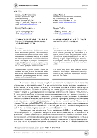 ПРОБЛЕМЫ НЕДРОПОЛЬЗОВАНИЯ № 2, 2015 г.
26С е т е в о е п е р и о д и ч е с к о е н а у ч н о е и з д а н и е
УДК 622.43
Зайцев Артем Вячеславович,
кандидат технических наук,
научный сотрудник,
Горный институт УрО РАН
614007, г. Пермь, ул. Сибирская, 78 а
e-mail: aerolog.artem@gmail.com
Клюкин Юрий Андреевич,
инженер,
Горный институт УрО РАН
e-mail: aero_yuri@mail.ru
РЕСУРСОСБЕРЕГАЮЩИЕ РЕШЕНИЯ В
СИСТЕМАХ КОНДИЦИОНИРОВАНИЯ
РУДНИЧНОГО ВОЗДУХА
Zaitzev Artem V.
candidate of technical sciences, researcher,
the Mining Institute, UB RAS
614007, Perm, Sibirskaya str., 78 a
e-mail: aerolog.artem@gmail.com
Klyukin Yuri A.
engineer,
The Mining Institute, UB RAS
e-mail: aero_yuri@mail.ru
RESOURCE-SAVING SOLUTIONS IN MINE
AIR-CONDITIONING SYSTEMS
Аннотация:
В статье представлены результаты разра-
ботки технических решений, обеспечивающих
разработку ресурсосберегающих систем конди-
ционирования рудничного воздуха: использова-
ние высокоэффективных теплообменных аппа-
ратов в подземных установках кондициониро-
вания, распределенной подачи охлажденного
воздуха и разработку систем кондиционирова-
ния на основе критерия оптимальности.
Ключевые слова: глубокие рудники, горные вы-
работки, тепловой режим, теплообмен, мате-
матическое моделирование, источники тепло-
выделения, кондиционирование воздуха, микро-
климат, воздухораспределение
Abstract:
The article presents the results of working out tech-
nical solutions providing the development of a
mine’s resource-saving air-conditioning systems.
The solutions include using high-efficient heat ex-
changers in underground conditioning units, dis-
tributed supply of cooling air and air-conditioning
systems development based on the criterion of opti-
mality.
Key words: deep mines, mine workings, thermal
condition, heat transfer, mathematical modeling,
sources of heat release, air conditioning, microcli-
mate, air distribution.
В настоящее время запасов неглубоко залегающих и легкодоступных полезных
ископаемых остается все меньше. В то же время спрос на них на мировых рынках неиз-
менно растет. Поэтому для поддержания и увеличения мощности добычи горные пред-
приятия вынуждены вовлекать в отработку все более труднодоступные и глубокозале-
гающие залежи с одновременным повышением интенсивности ведения горных работ.
С увеличением глубины происходит увеличение температуры окружающего породного
массива, усиливается влияние техногенных источников тепловыделения на формирова-
ние неблагоприятных микроклиматических условий. Примерами, когда уже остро стоит
вопрос снижения температуры воздуха в рабочих зонах, являются шахта «Скалистая» и
рудник «Таймырский» ОАО «ГМК «Норильский никель», где в ходе проведения темпе-
ратурных съемок были выявлены зоны с температурой воздуха, значительно превышаю-
щей 26С, максимально разрешенной правилами безопасности [1].
Отдел аэрологии и теплофизики Горного института УрО РАН разрабатывает ком-
плексные решения регулирования и нормализации микроклиматических условий шахт и
рудников. Основой комплексного решения является сочетание горнотехнических и теп-
лотехнических мероприятий в зависимости от специфики горного предприятия (глубины
залегания рудных тел, технологии добычи полезного ископаемого, использования мощ-
ных двигателей внутреннего сгорания, твердеющей закладки и т. д.). Горнотехнические

Исследования выполнены в рамках гранта РФФИ №13-05-96013
 