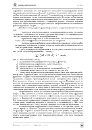 ПРОБЛЕМЫ НЕДРОПОЛЬЗОВАНИЯ № 2, 2015 г.
27С е т е в о е п е р и о д и ч е с к о е н а у ч н о е и з д а н и е
мероприятия включают в себя непосредственно вентиляцию горных выработок, приме-
нение специальных тепломассообменных и теплоаккумулирующих выработок и камер,
особых теплозащитных покрытий и крепей. Теплотехнические мероприятия предусмат-
ривают использование систем кондиционирования воздуха. Поскольку любые системы
нормализации микроклиматических условий характеризуются значительными капиталь-
ными и эксплуатационными затратами, в современных условиях рыночной экономики
остро стоит вопрос обеспечения ресурсосбережения при разработке систем кондициони-
рования рудничного воздуха.
Для обеспечения ресурсосбережения предложены следующие технические реше-
ния:
– построение комплексных систем кондиционирования воздуха, оптимально
сочетающих горнотехнические и теплотехнические мероприятия регулирования тепло-
вого режима на основе критерия энергоэффективности;
 применение современных автоматизированных систем кондиционирования
воздуха с высокоэффективными теплообменными аппаратами;
 использование способа распределенной подачи охлажденного воздуха, обес-
печивающего минимальные тепловые потери при взаимодействии с источниками теп-
ловыделения в горных выработках.
Разработанный критерий эффективности, используемый при построении подзем-
ных систем кондиционирования воздуха, таков [2]:
min81,9 3
 ERQTcQ ,
где ρ – плотность воздуха, кг/м3
;
c – удельная изохорическая теплоемкость воздуха, Дж/(кг·о
С);
R – аэродинамическое сопротивление выработки, кмюрг;
Q – расход воздуха по выработке, м3
/с;
ΔT – разница температур между началом и концом выработки, °С;
E – холодопроизводительность систем охлаждения воздуха, кВт.
Суммирование в приведенном выражении производится по всем горным выработ-
кам рудника. Первое слагаемое учитывает тепловые потери вследствие взаимодействия
рудничного воздуха с источниками тепловыделения, второе – аэродинамические затраты
на движение воздуха по горным выработкам, третье – эксплуатационные затраты на ра-
боту технических средств системы кондиционирования воздуха. Непосредственно по-
строение системы кондиционирования осуществляется на базе метода вариантов, для
сравнения эффективности используется представленный критерий. В результате для ин-
дивидуальных условий шахты или рудника разрабатывается оптимальное решение, от-
личающееся эффективностью и минимальным объемом затрат на реализацию.
На эффективность работы технических компонентов систем кондиционирования
воздуха (СКВ), особенно в условиях подземных горных выработок шахт и рудников,
влияет множество факторов. В частности, эффективность кондиционирования воздуха
зависит от фактической схемы вскрытия, подготовки и технологии ведения горных ра-
бот, применяемых горных машин, интервала температурно-влажностных условий в под-
земных горных выработках, возможности размещения технических средств СКВ, хими-
ческого и аэрозольного состава рудничной атмосферы, особенностей вентиляции и т. д.
В настоящее время сотрудниками отдела аэрологии и теплофизики Горного ин-
ститута УрО РАН совместно с научно-производственным объединением ООО «НПО
«АэроСфера» разработан кондиционер шахтный раздельный (КШР), который предна-
значен для использования в автоматизированных системах регулирования температуры
воздуха в шахтах, рудниках и иных подземных сооружениях, в том числе опасных по
взрыву газов и пыли [3].
 