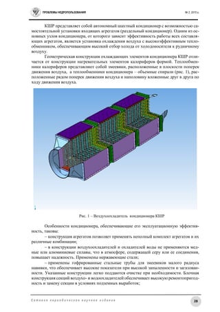 ПРОБЛЕМЫ НЕДРОПОЛЬЗОВАНИЯ № 2, 2015 г.
28С е т е в о е п е р и о д и ч е с к о е н а у ч н о е и з д а н и е
КШР представляет собой автономный шахтный кондиционер с возможностью са-
мостоятельной установки входящих агрегатов (раздельный кондиционер). Одним из ос-
новных узлов кондиционера, от которого зависит эффективность работы всех составля-
ющих агрегатов, является установка охлаждения воздуха с высокоэффективным тепло-
обменником, обеспечивающим высокий отбор холода от холодоносителя к рудничному
воздуху.
Геометрическая конструкция охлаждающих элементов кондиционера КШР отли-
чается от конструкции нагревательных элементов калориферов формой. Теплообмен-
ники калориферов представляют собой змеевики, расположенные в плоскости поперек
движения воздуха, а теплообменники кондиционера – объемные спирали (рис. 1), рас-
положенные рядом поперек движения воздуха и наполовину вложенные друг в друга по
ходу движения воздуха.
Рис. 1 – Воздухоохладитель кондиционера КШР
Особенности кондиционера, обеспечивающие его эксплуатационную эффектив-
ность, таковы:
 конструкция агрегатов позволяет применять неполный комплект агрегатов и их
различные комбинации;
 в конструкции воздухоохладителей и охладителей воды не применяются мед-
ные или алюминиевые сплавы, что в атмосфере, содержащей серу или ее соединения,
повышает надежность. Применены нержавеющие стали;
 применены гофрированные стальные трубы для змеевиков малого радиуса
навивки, что обеспечивает высокие показатели при высокой запыленности и загазован-
ности. Указанные конструкции легко поддаются очистке при необходимости. Блочная
конструкция секций воздухо- и водоохладителей обеспечивает высокую ремонтопригод-
ность и замену секции в условиях подземных выработок;
 