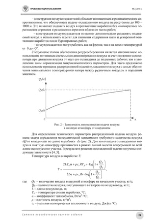 ПРОБЛЕМЫ НЕДРОПОЛЬЗОВАНИЯ № 2, 2015 г.
29С е т е в о е п е р и о д и ч е с к о е н а у ч н о е и з д а н и е
 конструкция воздухоохладителей обладает пониженным аэродинамическим со-
противлением, что обеспечивает подачу охлажденного воздуха на расстояние до 800 –
1000 м. Это позволяет подавать воздух в протяженные выработки без многократных пе-
рестановок агрегатов и размещения агрегатов вблизи от места работ;
 конструкция воздухоохладителя позволяет дополнительно увлажнять подава-
емый воздух и использовать агрегат для снижения содержания пыли и ускоренной вен-
тиляции выработок после буровзрывных работ;
 воздухоохладители могут работать как на фреоне, так и на воде с температурой
от 0 до +5о
.
Следующим этапом обеспечения ресурсосбережения является максимальное ис-
пользование потенциала системы кондиционирования воздуха за счет снижения холодо-
потерь при движении воздуха от мест его охлаждения до подземных рабочих зон и уве-
личения зоны нормализации микроклиматических параметров. Для этого предложено
использование принципа распределенной подачи охлажденного воздуха с целью обеспе-
чения минимального температурного напора между рудничным воздухом и породным
массивом.
Рис. 2 – Зависимость интенсивности подачи воздуха
в шахтную атмосферу от координаты
Для определения технических параметров распределенной подачи воздуха ре-
шена задача определения математической зависимости требуемого количества воздуха
dQ от координаты по длине выработки dx (рис. 2). Для этого подача охлажденного воз-
духа в шахтную атмосферу принимается в рамках данной модели непрерывной по всей
длине исследуемого участка. В результате решения поставленной задачи получены сле-
дующие зависимости [4, 5].
Температура воздуха в выработке Т:
где Q0 – количество воздуха в шахтной атмосфере на начальном участке, кг/с;
Qfr – количество воздуха, поступающего в галерею по воздуховоду, кг/с;
L – длина воздуховода, м;
Tw – температура стенки выработки, о
С;
α – коэффициент теплообмена, Вт/м2
· о
С;
ρ – плотность воздуха, кг/м3
;
cv – удельная изохорическая теплоемкость воздуха, Дж/(кг·о
С);
,
1log2
1log2
0
0



















Q
Q
RvcL
Q
Q
vRTcLT
T
fr
v
fr
frvw
 