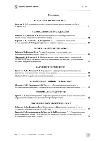 ПРОБЛЕМЫ НЕДРОПОЛЬЗОВАНИЯ № 2, 2015 г.
3С е т е в о е п е р и о д и ч е с к о е н а у ч н о е и з д а н и е
Содержание
МЕТОДОЛОГИЯ ОСВОЕНИЯ НЕДР
Яковлев В. Л. О развитии методологических подходов к исследованию проблем
освоения недр …………………………………………………………………………………….. 5
ГЕОМЕХАНИЧЕСКИЕ ИССЛЕДОВАНИЯ
Рахимов З. Р., Моисеев В. А. Математическая модель оценки устойчивости
нагруженного откоса слабых глинистых пород ……………………………………………….. 11
Харисов Т. Ф., Замятин А. Л., Ведерников А. С. Особенности ликвидации
ствола шахты им. С.М.Кирова Турьинского медного рудника ……………...……………….. 19
РУДНИЧНАЯ АЭРОГАЗОДИНАМИКА
Зайцев А. В., Клюкин Ю. А. Ресурсосберегающие решения в системах
кондиционирования рудничного воздуха………………………………………………………. 26
Макаров Н. В., Кабелев Д. В. Вентиляторы местного проветривания повышенной
производительности . Особенности использования вихревых камер в аэродинамически
активных профилях турбомашин ….……………………………………………………………. 32
РАЗРУШЕНИЕ ГОРНЫХ ПОРОД
Реготунов А. С., Антонов В. А. Регрессионное моделирование экспериментального
разрушения кристаллических горных пород ударом ………………………………………... 37
Жабко А. В. Критерий разрушения твердых тел ……………………………………………… 46
МЕХАНИЗАЦИЯ ОТКРЫТЫХ ГОРНЫХ РАБОТ
Журавлев А. Г., Скороходов А. В. К вопросу обоснования производительности
экскаваторно-автомобильных комплексов методом компьютерного моделирования ……… 53
ПОДЗЕМНАЯ ГЕОТЕХНОЛОГИЯ
Громов Е. В. Разработка способов вскрытия глубокозалегающих рудных месторождений
с применением современных типов конвейерного транспорта ……………………………….. 62
ОБОГАЩЕНИЕ ПОЛЕЗНЫХ ИСКОПАЕМЫХ
Бобылева А. В., Домрачева В. А. О возможности эффективного извлечения ртути из
техногенного сырья углеродными сорбентами ………………………………………………... 75
Реутов Д. С., Котельникова А. Л., Халезов Б. Д., Кориневская Г. Г. Поиск технологии
извлечения цинка, меди и утилизации песков из твердых отходов, полученных после
флотации медеплавильных шлаков …………………………………………………………….. 79
 