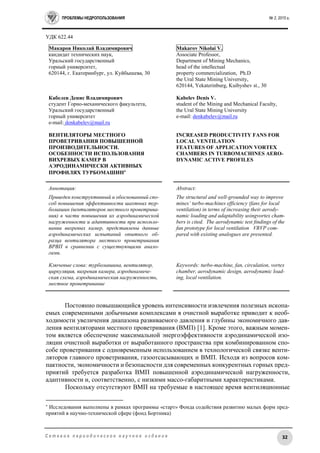 ПРОБЛЕМЫ НЕДРОПОЛЬЗОВАНИЯ № 2, 2015 г.
32С е т е в о е п е р и о д и ч е с к о е н а у ч н о е и з д а н и е
УДК 622.44
Макаров Николай Владимирович
кандидат технических наук,
Уральский государственный
горный университет,
620144, г. Екатеринбург, ул. Куйбышева, 30
Кабелев Денис Владимирович
студент Горно-механического факультета,
Уральский государственный
горный университет
e-mail: denkabelev@mail.ru
ВЕНТИЛЯТОРЫ МЕСТНОГО
ПРОВЕТРИВАНИЯ ПОВЫШЕННОЙ
ПРОИЗВОДИТЕЛЬНОСТИ.
ОСОБЕННОСТИ ИСПОЛЬЗОВАНИЯ
ВИХРЕВЫХ КАМЕР В
АЭРОДИНАМИЧЕСКИ АКТИВНЫХ
ПРОФИЛЯХ ТУРБОМАШИН
Makarov Nikolai V.
Associate Professor,
Department of Mining Mechanics,
head of the intellectual
property commercialization, Ph.D
the Ural State Mining University,
620144, Yekaterinburg, Kuibyshev st., 30
Kabelev Denis V.
student of the Mining and Mechanical Faculty,
the Ural State Mining University
e-mail: denkabelev@mail.ru
INCREASED PRODUCTIVITY FANS FOR
LOCAL VENTILATION
FEATURES OF APPLICATION VORTEX
CHAMBERS IN TURBOMACHINES AERO-
DYNAMIC ACTIVE PROFILES
Аннотация:
Приведен конструктивный и обоснованный спо-
соб повышения эффективности шахтных тур-
бомашин (вентиляторов местного проветрива-
ния) в части повышения их аэродинамической
нагруженности и адаптивности при использо-
вании вихревых камер, представлены данные
аэродинамических испытаний опытного об-
разца вентилятора местного проветривания
ВРВП в сравнении с существующими анало-
гами.
Ключевые слова: турбомашина, вентилятор,
циркуляция, вихревая камера, аэродинамиче-
ская схема, аэродинамическая нагруженность,
местное проветривание
Abstract:
The structural and well-grounded way to improve
mines’ turbo-machines efficiency (fans for local
ventilation) in terms of increasing their aerody-
namic loading and adaptability usingvortex cham-
bers is cited. The aerodynamic test findings of the
fan prototype for local ventilation VRVP com-
pared with existing analogues are presented.
Keywords: turbo-machine, fan, circulation, vortex
chamber, aerodynamic design, aerodynamic load-
ing, local ventilation.
Постоянно повышающийся уровень интенсивности извлечения полезных ископа-
емых современными добычными комплексами в очистной выработке приводит к необ-
ходимости увеличения диапазона развиваемого давления и глубины экономичного дав-
ления вентиляторами местного проветривания (ВМП) [1]. Кроме этого, важным момен-
том является обеспечение максимальной энергоэффективности аэродинамической изо-
ляции очистной выработки от выработанного пространства при комбинированном спо-
собе проветривания с одновременным использованием в технологической связке венти-
ляторов главного проветривания, газоотсасывающих и ВМП. Исходя из вопросов ком-
пактности, экономичности и безопасности для современных конкурентных горных пред-
приятий требуется разработка ВМП повышенной аэродинамической нагруженности,
адаптивности и, соответственно, с низкими массо-габаритными характеристиками.
Поскольку отсутствуют ВМП на требуемые в настоящее время вентиляционные

Исследования выполнены в рамках программы «старт» Фонда содействия развитию малых форм пред-
приятий в научно-технической сфере (фонд Бортника)
 