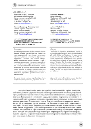 ПРОБЛЕМЫ НЕДРОПОЛЬЗОВАНИЯ № 2, 2015 г.
37С е т е в о е п е р и о д и ч е с к о е н а у ч н о е и з д а н и е
УДК 622.236.001.57
Реготунов Андрей Сергеевич
младший научный сотрудник,
Институт горного дела УрО РАН,
620075, г. Екатеринбург,
ул. Мамина-Сибиряка, 58
e-mail: pochta8400@inbox.ru
Антонов Владимир Александрович
главный научный сотрудник,
доктор технических наук,
Институт горного дела УрО РАН
e-mail: Antonov@igduran.ru
РЕГРЕССИОННОЕ МОДЕЛИРОВАНИЕ
ЭКСПЕРИМЕНТАЛЬНОГО
РАЗРУШЕНИЯ КРИСТАЛЛИЧЕСКИХ
ГОРНЫХ ПОРОД УДАРОМ
Regotunov Andrew S.
junior researcher,
The Institute of Mining UB RAS,
620075, Yekaterinburg,
Mamin-Sibiryak st., 58
e-mail: pochta8400@inbox.ru
Antonov Vladimir A.
chief researcher,
Doctor of technical sciences,
The Institute of Mining UB RAS
e-mail: Antonov@igduran.ru
REGRESSIVE MODELING OF
EXPERIMENTAL CRYSTALLINE ROCKS
BREAK-DOWN BY ROCK BURST
Аннотация:
Изложены результаты регрессионного модели-
рования объема кристаллической горной по-
роды, разрушенной в ее образце эксперимен-
тальными ударами инденторов бурового ин-
струмента. Показано, что модели отобра-
жают закономерности его изменения в связи с
влиянием прочностной структуры горной по-
роды, энергии удара и расположения инденто-
ров. Дано теоретическое толкование законо-
мерностей, исходя из упруго-хрупких свойств
горной породы и явлением квазирезонансного
разрушения ее стенок, образующихся между ин-
денторами. Приведены практические выводы и
рекомендации.
Ключевые слова: горная порода, удар, объем
разрушения, квазирезонанс, регрессия, модель
Abstract:
The results of regressive modeling the volume of
crystalline rock broke down in its experimental sam-
ple with drilling tool indenters by experimental
bursts are cited. It is displayed that the models rep-
resent regularities of its change due to the influence
of rock structure strength, the impact energy and in-
denters’ location. The theoretical interpretation of
regularities in terms of rock’s elastic-brittle proper-
ties and quasi-resonant phenomenon of the destruc-
tion of its walls formed between the indenters is
given. Practical conclusions and recommendations
are adduced.
Key words: mine rock, burst, the amount of destruc-
tion, quasi-resonance, regression, model
Введение. В настоящее время для бурения кристаллических горных пород пер-
спективно развитие ударного способа, когда осуществляется их объемное разрушение
при одновременном динамическом воздействии на забой скважины (шпура) группы ин-
денторов. Наилучшая эффективность удара, при котором разрушение производится с
наименьшей энергоемкостью, во многом определяется оптимальным их расположением
в соответствующем буровом инструменте. Для этого необходимо выявление законо-
мерностей разрушения с учетом основных его факторов: прочностной структуры гор-
ных пород, энергии удара, формы и расположения инденторов на изменчивом рельефе
забоя. Объем разрушений существенно различается при промежуточном сколе горной
породы, находящейся на горизонтальном участке забоя между инденторами, и краевом
сколе породы, находящейся между индентором и краем уступа, образованного преды-
дущими ударами. Теоретическое описание закономерностей с необходимой точностью
дает пока лишь обобщенные результаты.
 