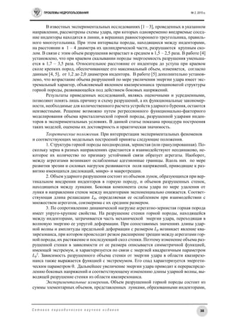ПРОБЛЕМЫ НЕДРОПОЛЬЗОВАНИЯ № 2, 2015 г.
38С е т е в о е п е р и о д и ч е с к о е н а у ч н о е и з д а н и е
В известных экспериментальных исследованиях [1 – 3], проведенных в указанном
направлении, рассмотрены схемы удара, при которых одновременно внедряемые сосед-
ние инденторы находятся в линии, в вершинах равностороннего треугольника, правиль-
ного многоугольника. При этом интервалы породы, находящиеся между инденторами,
на расстоянии в 1 – 4 диаметра их цилиндрической части, разрушаются крупным ско-
лом. В связи с этим объем разрушения возрастает в среднем в 1,5 – 2,5 раза. В работе [4]
установлено, что при краевом скалывании породы энергоемкость разрушения уменьша-
ется в 1,7 – 3,5 раза. Относительное расстояние от индентора до уступа при краевом
сколе крепких пород, обеспечивающее его максимальный объем, изменяется, согласно
данным [4, 5], от 1,2 до 2,0 диаметров индентора. В работе [5] дополнительно установ-
лено, что возрастание объема разрушений по мере увеличения энергии удара имеет экс-
тремальный характер, объясняемый явлением квазирезонанса трещиноватой структуры
горной породы, развивающейся под действием боковых напряжений.
Результаты приведенных исследований, являясь оценочными и усредненными,
позволяют понять лишь причину и схему разрушений, а их функциональные закономер-
ности, необходимые для количественного расчета устройств ударного бурения, остаются
неизвестными. Решение возможно путем регрессионного функционально-факторного
моделирования объема кристаллической горной породы, разрушенной ударами инден-
торов в экспериментальных условиях. В данной статье показана процедура построения
таких моделей, оценены их достоверность и практическая значимость.
Теоретические положения. При интерпретации экспериментальных феноменов
и соответствующих модельных построений приняты следующие положения.
1. Структура горной породы неоднородная, зернистая (или гранулированная). По-
скольку зерна в разных направлениях срастаются и взаимодействуют неодинаково, не-
которое их количество по признаку устойчивой связи образует агрегаты. Наоборот,
между агрегатами возникают ослабленные адгезионные границы. Вдоль них по мере
развития эрозии и силовых нагрузок развиваются поля напряжений, приводящие к раз-
витию имеющихся дислокаций, микро- и макротрещин.
2. Объем ударного разрушения состоит из объемов лунок, образующихся при вер-
тикальном внедрении инденторов в горную породу, и объемов разрушенных стенок,
находящихся между лунками. Боковая компонента силы удара по мере удаления от
лунки в направлении стенок между инденторами экспоненциально снижается. Соответ-
ствующая длина релаксации Lр, определяемая ее ослаблением при взаимодействии с
множеством агрегатов, соизмерима с их средним размером.
3. По сопротивлению динамической нагрузке агрегатно-зернистая горная порода
имеет упруго-хрупкие свойства. На разрушение стенки горной породы, находящейся
между инденторами, затрачивается часть механической энергии удара, переходящая в
волновую энергию ее упругой деформации. При сопоставимых значениях длины удар-
ной волны и амплитуды предельной деформации с размером Lр возникает явление ква-
зирезонанса, при котором происходит резкое расширение трещин между агрегатами гор-
ной породы, их растяжение и последующий скол стенки. Поэтому изменение объема раз-
рушенной стенки в зависимости от ее размера описывается симметричной функцией,
имеющей экстремум, и характеризуется по связи с энергией квадратичным параметром
Lр
2
. Зависимость разрушенного объема стенки от энергии удара в области квазирезо-
нанса также выражается функцией с экстремумом. Его спад характеризуется энергети-
ческим параметром . Дальнейшее увеличение энергии удара приводит к перераспреде-
лению боковых напряжений и соответствующему изменению длины ударной волны, вы-
водящей разрушение стенки из области квазирезонанса.
Экспериментальные измерения. Объем разрушенной горной породы состоит из
суммы элементарных объемов, представленных лунками, образованными инденторами,
 
