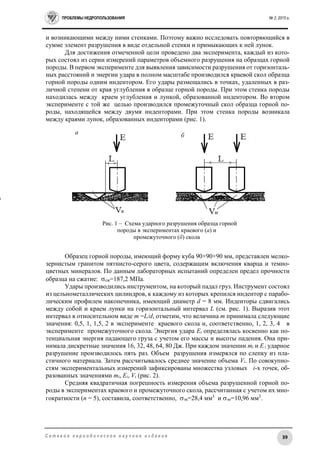 ПРОБЛЕМЫ НЕДРОПОЛЬЗОВАНИЯ № 2, 2015 г.
39С е т е в о е п е р и о д и ч е с к о е н а у ч н о е и з д а н и е
и возникающими между ними стенками. Поэтому важно исследовать повторяющийся в
сумме элемент разрушения в виде отдельной стенки и примыкающих к ней лунок.
Для достижения отмеченной цели проведено два эксперимента, каждый из кото-
рых состоял из серии измерений параметров объемного разрушения на образцах горной
породы. В первом эксперименте для выявления зависимости разрушения от горизонталь-
ных расстояний и энергии удара в полном масштабе производился краевой скол образца
горной породы одним индентором. Его удары размещались в точках, удаленных в раз-
личной степени от края углубления в образце горной породы. При этом стенка породы
находилась между краем углубления и лункой, образованной индентором. Во втором
эксперименте с той же целью производился промежуточный скол образца горной по-
роды, находящейся между двумя инденторами. При этом стенка породы возникала
между краями лунок, образованных инденторами (рис. 1).
Образец горной породы, имеющий форму куба 90×90×90 мм, представлен мелко-
зернистым гранитом пятнисто-серого цвета, содержащим включения кварца и темно-
цветных минералов. По данным лабораторных испытаний определен предел прочности
образца на сжатие: сж=187,2 МПа.
Удары производились инструментом, на который падал груз. Инструмент состоял
из цельнометаллических цилиндров, к каждому из которых крепился индентор с парабо-
лическим профилем наконечника, имеющий диаметр d = 8 мм. Инденторы сдвигались
между собой и краем лунки на горизонтальный интервал L (см. рис. 1). Выразив этот
интервал в относительном виде m =L/d, отметим, что величина m принимала следующие
значения: 0,5, 1, 1,5, 2 в эксперименте краевого скола и, соответственно, 1, 2, 3, 4 в
эксперименте промежуточного скола. Энергия удара Ei определялась косвенно как по-
тенциальная энергия падающего груза с учетом его массы и высоты падения. Она при-
нимала дискретные значения 16, 32, 48, 64, 80 Дж. При каждом значении mi и Ei ударное
разрушение производилось пять раз. Объем разрушения измерялся по слепку из пла-
стичного материала. Затем рассчитывалось среднее значение объема Vi. По совокупно-
стям экспериментальных измерений зафиксированы множества узловых i-х точек, об-
разованных значениями mi, Ei, Vi (рис. 2).
Средняя квадратичная погрешность измерения объема разрушенной горной по-
роды в экспериментах краевого и промежуточного скола, рассчитанная с учетом их мно-
гократности (n = 5), составила, соответственно, эк=28,4 мм3
и эп=10,96 мм3
.
Рис. 1 – Схема ударного разрушения образца горной
породы в экспериментах краевого (а) и
промежуточного (б) скола
а б
п
 