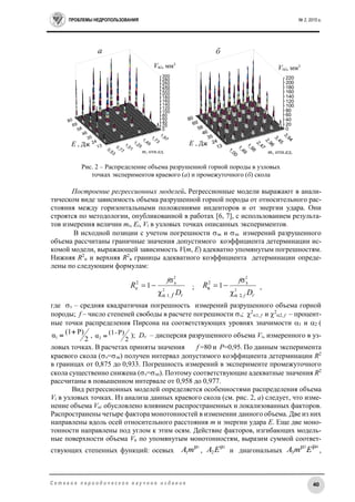 ПРОБЛЕМЫ НЕДРОПОЛЬЗОВАНИЯ № 2, 2015 г.
40С е т е в о е п е р и о д и ч е с к о е н а у ч н о е и з д а н и е
Построение регрессионных моделей. Регрессионные модели выражают в анали-
тическом виде зависимость объема разрушенной горной породы от относительного рас-
стояния между горизонтальными положениями инденторов и от энергии удара. Они
строятся по методологии, опубликованной в работах [6, 7], с использованием результа-
тов измерения величин mi, Ei, Vi в узловых точках описанных экспериментов.
В исходной позиции с учетом погрешности эк и эп измерений разрушенного
объема рассчитаны граничные значения допустимого коэффициента детерминации ис-
комой модели, выражающей зависимость V(m, E) адекватно упомянутым погрешностям.
Нижняя R2
н и верхняя R2
в границы адекватного коэффициента детерминации опреде-
лены по следующим формулам:
V
D
R
f
f
2
,
2
1
2
н
α
э
χ
σ
1 ;
V
D
R
f
f
2
2
,2
2
α
э
в
χ
σ
1 ,
где э – средняя квадратичная погрешность измерений разрушенного объема горной
породы; f – число степеней свободы в расчете погрешности э; 2
1, f и 2
2, f – процент-
ные точки распределения Пирсона на соответствующих уровнях значимости 1 и 2 (
2
P)(1α1
 ,
2
P)-(1α2  ); Dv – дисперсия разрушенного объема Vi, измеренного в уз-
ловых точках. В расчетах приняты значения f =80 и Р=0,95. По данным эксперимента
краевого скола (э=эк) получен интервал допустимого коэффициента детерминации R2
в границах от 0,875 до 0,933. Погрешность измерений в эксперименте промежуточного
скола существенно снижена (э=эп). Поэтому соответствующие адекватные значения R2
рассчитаны в повышенном интервале от 0,958 до 0,977.
Вид регрессионных моделей определяется особенностями распределения объема
Vi в узловых точках. Из анализа данных краевого скола (см. рис. 2, а) следует, что изме-
нение объема Vкi обусловлено влиянием распространенных и локализованных факторов.
Распространены четыре фактора монотонностей в изменении данного объема. Две из них
направлены вдоль осей относительного расстояния m и энергии удара E. Еще две моно-
тонности направлены под углом к этим осям. Действие факторов, изгибающих модель-
ные поверхности объема Vк по упомянутым монотонностям, выразим суммой соответ-
ствующих степенных функций: осевых
1μ
1mA ,
2μ
2EA и диагональных
43 μμ
3 EmA ,
80
69
58
46
35
24
13
0,53
0,77
1,01
1,25
1,49
1,73
1,97
0
20
40
60
80
100
120
140
160
180
200
220
240
260
280
300
1,00
1,49
1,98
2,47
2,96
3,45
3,94
80
69
58
46
35
24
13
0
20
40
60
80
100
120
140
160
180
200
220
m, отн.ед.
E , Дж
а б
m, отн.ед.
E , Дж
Vпi, мм3Vкi, мм3
Рис. 2 – Распределение объема разрушенной горной породы в узловых
точках экспериментов краевого (а) и промежуточного (б) скола
 