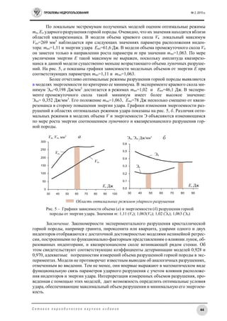 ПРОБЛЕМЫ НЕДРОПОЛЬЗОВАНИЯ № 2, 2015 г.
44С е т е в о е п е р и о д и ч е с к о е н а у ч н о е и з д а н и е
По локальным экстремумам полученных моделей оценим оптимальные режимы
mо, Eо ударного разрушения горной породы. Очевидно, что их значения находятся вблизи
областей квазирезонанса. В модели объема краевого скола Vк локальный максимум
Vко=269 мм3
наблюдается при следующих значениях параметра расположения инден-
тора: mко=1,11 и энергии удара Eко=61,6 Дж. В модели объема промежуточного скола Vп
он заметен только в направлении роста параметра m при значении mпо=1,063. По мере
увеличения энергии E такой максимум не выражен, поскольку амплитуда квазирезо-
нанса в данной модели существенно меньше возрастающего объема луночных разруше-
ний. На рис. 5, а показаны графики зависимости модельных объемов от энергии E при
соответствующих параметрах mко=1,11 и mпо=1,063.
Более отчетливо оптимальные режимы разрушения горной породы выявляются
в моделях энергоемкости по критерию ее минимума. В эксперименте краевого скола ми-
нимум Эко=0,198 Дж/мм3
достигается в режимах mко=1,02 и Eко=46,1 Дж. В экспери-
менте промежуточного скола такой минимум имеет более высокое значение:
Эпо= 0,352 Дж/мм3
. Его положение mпо=1,063, Eпо=78 Дж несколько смещено от квази-
резонанса в сторону повышения энергии удара. Графики изменения энергоемкости раз-
рушений в областях оптимальных режимов удара показаны на рис. 5, б. Различия опти-
мальных режимов в моделях объема V и энергоемкости Э объясняются изменяющимся
по мере роста энергии соотношением луночного и квазирезонансного разрушения гор-
ной породы.
Заключение. Закономерности экспериментального разрушения кристаллической
горной породы, например гранита, пироксенита или кварцита, ударами одного и двух
инденторов отображаются с достаточной достоверностью моделями нелинейной регрес-
сии, построенными по функционально-факторным представлениям о влиянии лунок, об-
разованных инденторами, и квазирезонансном сколе возникающей рядом стенки. Об
этом свидетельствуют соответствующие коэффициенты детерминации моделей 0,928 и
0,970, адекватные погрешностям измерений объема разрушенной горной породы в экс-
периментах. Модели не противоречат известным выводам об аналогичных разрушениях,
отмеченным во введении. Тем не менее, они впервые выражают в математическом виде
функциональную связь параметров ударного разрушения с учетом влияния расположе-
ния инденторов и энергии удара. Интерпретация измеренных объемов разрушения, про-
веденная с помощью этих моделей, дает возможность определить оптимальные условия
удара, обеспечивающие максимальный объем разрушения и минимальную его энергоем-
кость.
0
50
100
150
200
250
300
30 40 50 60 70 80 90 100
0,0
0,1
0,2
0,3
0,4
0,5
0,6
30 40 50 60 70 80 90
Vк, Vп, мм3
Vк,
Vп,
Эк, Эп, Дж/мм3
Дж/мм3
Эк
Эп
E, Дж E, Дж
Рис. 5 – Графики зависимости объема (а) и энергоемкости (б) разрушения горной
породы от энергии удара. Значения m: 1,11 (Vк); 1,063(Vп); 1,02 (Эк); 1,063 (Эп)
Область оптимальных режимов ударного разрушения
а б
 