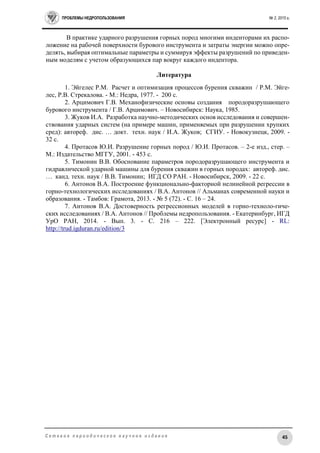 ПРОБЛЕМЫ НЕДРОПОЛЬЗОВАНИЯ № 2, 2015 г.
45С е т е в о е п е р и о д и ч е с к о е н а у ч н о е и з д а н и е
В практике ударного разрушения горных пород многими инденторами их распо-
ложение на рабочей поверхности бурового инструмента и затраты энергии можно опре-
делять, выбирая оптимальные параметры и суммируя эффекты разрушений по приведен-
ным моделям с учетом образующихся пар вокруг каждого индентора.
Литература
1. Эйгелес Р.М. Расчет и оптимизация процессов бурения скважин / Р.М. Эйге-
лес, Р.В. Стрекалова. - М.: Недра, 1977. - 200 с.
2. Арцимович Г.В. Механофизические основы создания породоразрушающего
бурового инструмента / Г.В. Арцимович. – Новосибирск: Наука, 1985.
3. Жуков И.А. Разработка научно-методических основ исследования и совершен-
ствования ударных систем (на примере машин, применяемых при разрушении хрупких
сред): автореф. дис. … докт. техн. наук / И.А. Жуков; СГИУ. - Новокузнецк, 2009. -
32 с.
4. Протасов Ю.И. Разрушение горных пород / Ю.И. Протасов. – 2-е изд., стер. –
М.: Издательство МГГУ, 2001. - 453 с.
5. Тимонин В.В. Обоснование параметров породоразрушающего инструмента и
гидравлической ударной машины для бурения скважин в горных породах: автореф. дис.
… канд. техн. наук / В.В. Тимонин; ИГД СО РАН. - Новосибирск, 2009. - 22 с.
6. Антонов В.А. Построение функционально-факторной нелинейной регрессии в
горно-технологических исследованиях / В.А. Антонов // Альманах современной науки и
образования. - Тамбов: Грамота, 2013. - № 5 (72). - C. 16 – 24.
7. Антонов В.А. Достоверность регрессионных моделей в горно-техноло-гиче-
ских исследованиях / В.А. Антонов // Проблемы недропользования. - Екатеринбург, ИГД
УрО РАН, 2014. - Вып. 3. - С. 216 – 222. [Электронный ресурс] - RL:
http://trud.igduran.ru/edition/3
 