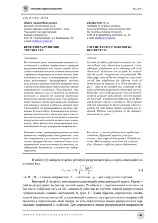 ПРОБЛЕМЫ НЕДРОПОЛЬЗОВАНИЯ № 2, 2015 г.
46С е т е в о е п е р и о д и ч е с к о е н а у ч н о е и з д а н и е
УДК 622.23.01: 622.83
Жабко Андрей Викторович
кандидат технических наук,
доцент кафедры маркшейдерского дела,
Уральский государственный
горный университет,
620144 г. Екатеринбург, ул. Куйбышева, 30
e-mail: zhabkoav@mail.ru
КРИТЕРИЙ РАЗРУШЕНИЯ
ТВЕРДЫХ ТЕЛ
Zhabko Andrew V.
candidate of technical sciences,
associate professor, mine surveying chair
the Ural State Mining University
620144 Yekaterinburg, Kuibishev st., 30
e-mail: zhabkoav@mail.ru
THE CRITERION OF HARD ROCKS
DESTRUCTION
Аннотация:
На основании ранее выполненных автором ис-
следований в работе предлагается критерий
разрушения твердых тел (горных пород). Изла-
гаются методологические основы его получения
с краткими теоретическими выкладками. Про-
изводится его анализ и интерпретация получа-
емых результатов. Анализируется значение
угла наклона наиболее опасной площадки среза
в предельном равновесии для различного уровня
напряженного состояния. Показывается, что
значение данного угла не является постоянной
величиной, а зависит от значений предельных
компонент главных напряжений. Рассматрива-
ются частные случаи предлагаемого критерия
для идеально сыпучих и идеально связных сред.
Указывается на принципиальное отличие кри-
териев Кулона и Мора. Указывается на преиму-
щества предлагаемого критерия перед извест-
ным аналогом при его использовании в качестве
поверхности текучести (пластического потен-
циала). Дана физическая интерпретация явле-
нию дилатансии при разрушении твердых тел.
Ключевые слова: критерий разрушения, условия
равновесия, дифференциальное уравнение, глав-
ные напряжения, угол наклона площадки сколь-
жения, критерий Кулона, критерий Мора, ассо-
циированный закон пластического течения, ко-
эффициент дилатансии, пластическое дефор-
мирование.
Abstract:
In terms of earlier performed researches the crite-
rion of hard rocks’ destruction is proposed. Meth-
odological foundations of its obtaining with brief
theoretical calculations are set forth. Its analysis
and the results interpretation are performed. The
slope angle value of the most dangerous area in the
cut-off limit equilibrium for different levels of
stressed state is analyzed. It is shown that this an-
gle’s value is not constant one, it depends on the
values of limiting components of principal stresses.
Particular cases of the proposed criterion both for
perfectly granular and perfectly coherent medium
are reviewed. Fundamental difference of the Mohr
and Coulomb criteria is pointed to. The proposed
criterion advantages to known analogue when it is
used as the yield surface (plastic potential) are in-
dicated. Physical interpretation of the dilatancy
phenomenon is given.
Key words: criterion of destruction, equilibrium
conditions, differential equation, principal
stresses, slope angle of slide ground, Coulomb cri-
terion, Mohr criterion, associated law of plastic
flow, dilatancy coefficient, plastic deformation.
В работе [1] автором получен критерий разрушения горных пород, имеющий сле-
дующий вид:
C
C 1
13
tg
12σσ

 , (1)
где 13
σ,σ – главные напряжения; C – сцепление;  – угол внутреннего трения.
Критерий (1) получен при решении следующей геомеханической задачи. Рассмот-
рим полупространство (толщу земной коры). Разобьем его вертикальным сечением на
две части, отбросим одну из них, заменяя ее действие по глубине эпюрой распределения
горизонтальных главных напряжений 3
σ (рис. 1). Таким образом, определение пласти-
ческой (жесткопластической) составляющей компоненты горизонтальных напряжений
сводится к определению этой эпюры, то есть определению закона распределения нор-
мальных напряжений с глубиной. Для определения эпюры распределения напряжений
 