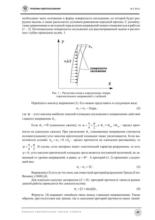 ПРОБЛЕМЫ НЕДРОПОЛЬЗОВАНИЯ № 2, 2015 г.
47С е т е в о е п е р и о д и ч е с к о е н а у ч н о е и з д а н и е
необходимо знать положение и форму поверхности скольжения, по которой будет раз-
рушен массив, а также располагать условием равновесия породной призмы. С упомяну-
тыми уравнениями и методикой определения напряжений можно ознакомиться в работах
[1 – 3]. Потенциальные поверхности скольжения для рассматриваемой задачи и различ-
ных глубин приведены на рис. 1.
Рис. 1 – Расчетная схема к определению эпюры
горизонтальных напряжений с глубиной
Перейдем к анализу выражения (1). Его можно представить в следующем виде:
 ctg2σσ 13 , (2)
где  – угол наклона наиболее опасной площадки скольжения к направлению действия
главного напряжения 3
σ .
Если 0σ3
 (одноосное сжатие), то
24



 , а сж1
σ  ( сж
 – предел проч-
ности на одноосное сжатие). При увеличении 3
σ (сжимающие напряжения считаются
положительными) угол наклона критической площадки также увеличивается. Если вы-
полняется условие 0σ3р  ( р – предел прочности на одноосное растяжение), то
24



 . В случае, если материал имеет пластический характер разрушения, то есть
0 , угол наклона критической площадки среза является постоянной величиной, не за-
висящей от уровня напряжений, и равен 
45 . А критерий (1, 2) принимает следую-
щий вид:
C2σσ 31  . (3)
Выражение (3) есть не что иное, как известный критерий разрушения Треска (Сен-
Венана), (1868) [4].
Для идеально сыпучих материалов ( 0С  ) критерий прочности таков (в рамках
данной работы приводится без доказательства):
 1 3
1 sin     . (4)
Формула (4) выражает линейную связь между главными напряжениями. Таким
образом, при отсутствии как трения, так и сцепления критерий прочности имеет линей-
 