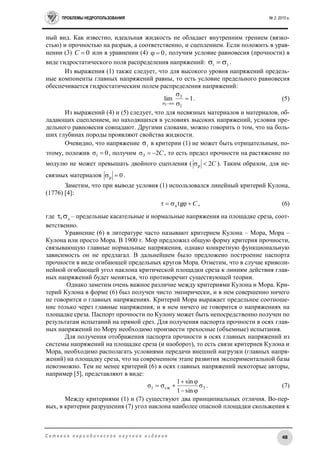 ПРОБЛЕМЫ НЕДРОПОЛЬЗОВАНИЯ № 2, 2015 г.
48С е т е в о е п е р и о д и ч е с к о е н а у ч н о е и з д а н и е
ный вид. Как известно, идеальная жидкость не обладает внутренним трением (вязко-
стью) и прочностью на разрыв, а соответственно, и сцеплением. Если положить в урав-
нении (3) 0С  или в уравнении (4) 0  , получим условие равновесия (прочности) в
виде гидростатического поля распределения напряжений: 1 3
   .
Из выражения (1) также следует, что для высокого уровня напряжений предель-
ные компоненты главных напряжений равны, то есть условие предельного равновесия
обеспечивается гидростатическим полем распределения напряжений:
1lim
1
3
1




. (5)
Из выражений (4) и (5) следует, что для несвязных материалов и материалов, об-
ладающих сцеплением, но находящихся в условиях высоких напряжений, условия пре-
дельного равновесия совпадают. Другими словами, можно говорить о том, что на боль-
ших глубинах породы проявляют свойства жидкости.
Очевидно, что напряжение 1
σ в критерии (1) не может быть отрицательным, по-
этому, положив 0σ1  , получим C2σ3  , то есть предел прочности на растяжение по
модулю не может превышать двойного сцепления ( C2р  ). Таким образом, для не-
связных материалов 0р  .
Заметим, что при выводе условия (1) использовался линейный критерий Кулона,
(1776) [4]:
Cn  tg , (6)
где n
, – предельные касательные и нормальные напряжения на площадке среза, соот-
ветственно.
Уравнение (6) в литературе часто называют критерием Кулона – Мора, Мора –
Кулона или просто Мора. В 1900 г. Мор предложил общую форму критерия прочности,
связывающую главные нормальные напряжения, однако конкретную функциональную
зависимость он не предлагал. В дальнейшем было предложено построение паспорта
прочности в виде огибающей предельных кругов Мора. Отметим, что в случае криволи-
нейной огибающей угол наклона критической площадки среза к линиям действия глав-
ных напряжений будет меняться, что противоречит существующей теории.
Однако заметим очень важное различие между критериями Кулона и Мора. Кри-
терий Кулона в форме (6) был получен чисто эмпирически, и в нем совершенно ничего
не говорится о главных напряжениях. Критерий Мора выражает предельное соотноше-
ние только через главные напряжения, и в нем ничего не говорится о напряжениях на
площадке среза. Паспорт прочности по Кулону может быть непосредственно получен по
результатам испытаний на прямой срез. Для получения паспорта прочности в осях глав-
ных напряжений по Мору необходимо произвести трехосные (объемные) испытания.
Для получения отображения паспорта прочности в осях главных напряжений из
системы напряжений на площадке среза (и наоборот), то есть связи критериев Кулона и
Мора, необходимо располагать условиями передачи внешней нагрузки (главных напря-
жений) на площадку среза, что на современном этапе развития экспериментальной базы
невозможно. Тем не менее критерий (6) в осях главных напряжений некоторые авторы,
например [5], представляют в виде:
3сж1 σ
sin1
sin1
σ


 . (7)
Между критериями (1) и (7) существуют два принципиальных отличия. Во-пер-
вых, в критерии разрушения (7) угол наклона наиболее опасной площадки скольжения к
 