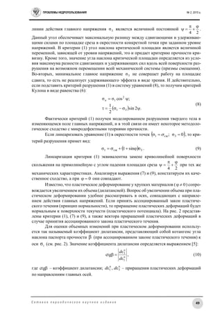 ПРОБЛЕМЫ НЕДРОПОЛЬЗОВАНИЯ № 2, 2015 г.
49С е т е в о е п е р и о д и ч е с к о е н а у ч н о е и з д а н и е
линии действия главного напряжения 3σ является величиной постоянной
24



 .
Данный угол обеспечивает максимальную разницу между сдвигающими и удерживаю-
щими силами по площадке среза в окрестности конкретной точки при заданном уровне
напряжений. В критерии (1) угол наклона критической площадки является величиной
переменной, зависящей от уровня напряжений, это и придает критерию прочности кри-
визну. Кроме того, значение угла наклона критической площадки определяется из усло-
вия максимума разности сдвигающих и удерживающих сил вдоль всей поверхности раз-
рушения на возможном перемещении всей механической системы (призмы смещения).
Во-вторых, минимальное главное напряжение 3σ не совершает работу на площадке
сдвига, то есть не реализует удерживающего эффекта в виде трения. И действительно,
если подставить критерий разрушения (1) в систему уравнений (8), то получим критерий
Кулона в виде равенства (6):
  .2sin
2
1
;cosσσ
31
2
1

n
(8)
Фактически критерий (1) получен моделированием разрушения твердого тела в
изменяющемся поле главных напряжений, и в этой связи он имеет некоторое методоло-
гическое сходство с микродефектными теориями прочности.
Если линеаризовать уравнение (1) в окрестности точек  0σ;σ 3сж1  , то кри-
терий разрушения примет вид:
  3сж1 σsin1σ  . (9)
Линеаризация критерия (1) эквивалентна замене криволинейной поверхности
скольжения на прямолинейную с углом падения площадки среза
24



 при тех же
механических характеристиках. Анализируя выражения (7) и (9), констатируем их каче-
ственное сходство, а при 0 они совпадают.
Известно, что пластическое деформирование у хрупких материалов ( 0 ) сопро-
вождается увеличением их объема (дилатансией). Вопрос об увеличении объема при пла-
стическом деформировании удобнее рассматривать в осях, совпадающих с направле-
нием действия главных напряжений. Если принять ассоциированный закон пластиче-
ского течения (принцип нормальности), то приращение пластических деформаций будет
нормальным к поверхности текучести (пластического потенциала). На рис. 2 представ-
лены критерии (1), (7) и (9), а также вектора приращений пластических деформаций в
случае принятия ассоциированного закона пластического течения.
Для оценки объемных изменений при пластическом деформировании использу-
ется так называемый коэффициент дилатансии, представляющий собой котангенс угла
наклона паспорта прочности  (при ассоциированном законе пластического течения) к
оси 1
σ (см. рис. 2). Значение коэффициента дилатансии определяется выражением [5]:
п
1
п
3
ctg



d
d
, (10)
где ctg – коэффициент дилатансии; п
3
п
1 ,  dd – приращения пластических деформаций
по направлениям главных осей.
 