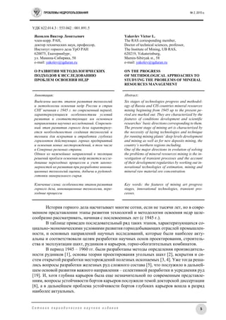 ПРОБЛЕМЫ НЕДРОПОЛЬЗОВАНИЯ № 2, 2015 г.
5С е т е в о е п е р и о д и ч е с к о е н а у ч н о е и з д а н и е
УДК 622.014.3 : 553.042 : 001.891.5
Яковлев Виктор Леонтьевич
член-корр. РАН,
доктор технических наук, профессор,
Институт горного дела УрО РАН
620075, Екатеринбург,
ул. Мамина-Сибиряка, 58
e-mail: yakolev@igduran.ru
О РАЗВИТИИ МЕТОДОЛОГИЧЕСКИХ
ПОДХОДОВ К ИССЛЕДОВАНИЮ
ПРОБЛЕМ ОСВОЕНИЯ НЕДР
Yakovlev Victor L.
The RAS corresponding member,
Doctor of technical sciences, professor,
The Institute of Mining, UB RAS,
620219, Yekaterinburg,
Mamin-Sibiryak st., 58
e-mail: yakolev@igduran.ru
ON THE PROGRESS
OF METHDOLOGICAL APPROACHES TO
STUDYING THE PROBLEMS OF MINERAL
RESOURCES MANAGEMENT
Аннотация:
Выделены шесть этапов развития технологий
и методологии освоения недр России и стран
СНГ начиная с 1945 г. по современный период,
характеризующиеся особенностями условий
развития и соответствующих им основным
направлениям научных исследований. Современ-
ный этап развития горного дела характеризу-
ется необходимостью создания технологий и
техники для вскрытия и отработки глубоких
горизонтов действующих горных предприятий
и освоения новых месторождений, в том числе
в Северных регионах страны.
Одним из важнейших направлений в эволюции
решений проблем освоения недр является иссле-
дование переходных процессов и учет законо-
мерностей их развития при разработке иннова-
ционных технологий оценки, добычи и рудопод-
готовки минерального сырья.
Ключевые слова: особенности этапов развития
горного дела, инновационные технологии, пере-
ходные процессы
Abstract:
Six stages of technologies progress and methodol-
ogy of Russia and CIS countries mineral resources
mining beginning from 1945 up to the present pe-
riod are marked out. They are characterized by the
features of conditions development and scientific
researches’ basic directions corresponding to them.
The present stage of mining art is characterized by
the necessity of laying technologies and technique
for running mining plants’ deep levels development
and mining as well as for new deposits mining, the
country’s northern regions including.
One of the major directions in evolution of solving
the problems of mineral resources mining is the in-
vestigation of transient processes and the account
of their development regularities by working out in-
novational technologies of estimation, mining and
mineral raw material ore concentration.
Key words: the features of mining art progress
stages, innovational technologies, transient pro-
cesses.
История горного дела насчитывает многие сотни, если не тысячи лет, но в совре-
менном представлении этапы развития технологий и методологии освоения недр целе-
сообразно рассматривать, начиная с послевоенных лет (c 1945 г.).
В таблице приведен последовательный ряд таких этапов, характеризующихся со-
циально-экономическими условиями развития горнодобывающих отраслей промышлен-
ности, и основных направлений научных исследований, которые были наиболее акту-
альны и соответствовали целям разработки научных основ проектирования, строитель-
ства и эксплуатации шахт, рудников и карьеров, горно-обогатительных комбинатов.
В период 1945 – 1960 гг. были разработаны методы определения производитель-
ности рудников [1], основы теории проектирования угольных шахт [2], вскрытия и си-
стем открытой разработки месторождений полезных ископаемых [3, 4]. Уже тогда реша-
лись вопросы разработки железных руд сложного состава [5], что послужило в дальней-
шем основой развития важного направления – селективной разработки и усреднения руд
[19]. И, хотя глубина карьеров была еще незначительной по современным представле-
ниям, вопросы устойчивости бортов карьеров послужили темой докторской диссертации
[6], а в дальнейшем проблема устойчивости бортов глубоких карьеров вошла в разряд
наиболее актуальных.
 