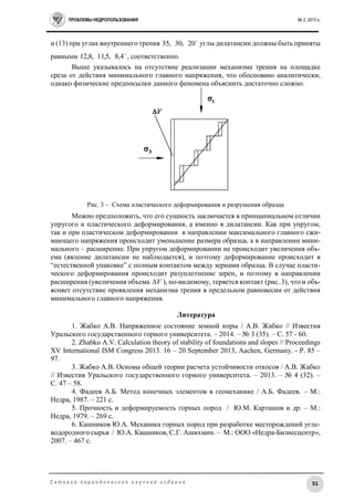ПРОБЛЕМЫ НЕДРОПОЛЬЗОВАНИЯ № 2, 2015 г.
51С е т е в о е п е р и о д и ч е с к о е н а у ч н о е и з д а н и е
и (13) при углах внутреннего трения 
20,30,35 углы дилатансии должны быть приняты
равными 
4,8,5,11,8,12 , соответственно.
Выше указывалось на отсутствие реализации механизма трения на площадке
среза от действия минимального главного напряжения, что обосновано аналитически,
однако физические предпосылки данного феномена объяснить достаточно сложно.
Рис. 3 – Схема пластического деформирования и разрушения образца
Можно предположить, что его сущность заключается в принципиальном отличии
упругого и пластического деформирования, а именно в дилатансии. Как при упругом,
так и при пластическом деформировании в направлении максимального главного сжи-
мающего напряжения происходит уменьшение размера образца, а в направлении мини-
мального – расширение. При упругом деформировании не происходит увеличения объ-
ема (явление дилатансии не наблюдается), и поэтому деформирование происходит в
“естественной упаковке” с полным контактом между зернами образца. В случае пласти-
ческого деформирования происходит разуплотнение зерен, и поэтому в направлении
расширения (увеличения объема V ), по-видимому, теряется контакт (рис. 3), что и объ-
ясняет отсутствие проявления механизма трения в предельном равновесии от действия
минимального главного напряжения.
Литература
1. Жабко А.В. Напряженное состояние земной коры / А.В. Жабко // Известия
Уральского государственного горного университета. – 2014. – № 3 (35). – С. 57 - 60.
2. Zhabko A.V. Calculation theory of stability of foundations and slopes // Proceedings
XV International ISM Congress 2013. 16 – 20 September 2013, Aachen, Germany. - Р. 85 –
97.
3. Жабко А.В. Основы общей теории расчета устойчивости откосов / А.В. Жабко
// Известия Уральского государственного горного университета. – 2013. – № 4 (32). –
С. 47 – 58.
4. Фадеев А.Б. Метод конечных элементов в геомеханике / А.Б. Фадеев. – М.:
Недра, 1987. – 221 с.
5. Прочность и деформируемость горных пород / Ю.М. Карташов и др. – М.:
Недра, 1979. – 269 с.
6. Кашников Ю.А. Механика горных пород при разработке месторождений угле-
водородного сырья / Ю.А. Кашников, С.Г. Ашихмин. – М.: ООО «Недра-Бизнесцентр»,
2007. – 467 с.
 