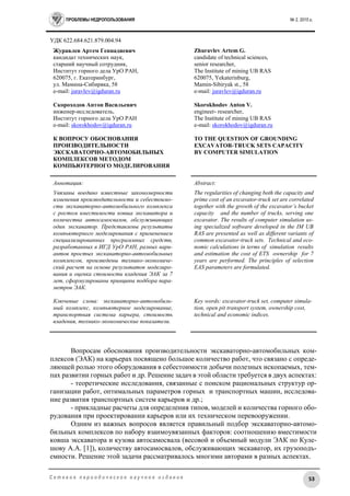 ПРОБЛЕМЫ НЕДРОПОЛЬЗОВАНИЯ № 2, 2015 г.
53С е т е в о е п е р и о д и ч е с к о е н а у ч н о е и з д а н и е
УДК 622.684:621.879.004.94
Журавлев Артем Геннадиевич
кандидат технических наук,
старший научный сотрудник,
Институт горного дела УрО РАН,
620075, г. Екатеринбург,
ул. Мамина-Сибиряка, 58
e-mail: juravlev@igduran.ru
Скороходов Антон Васильевич
инженер-исследователь,
Институт горного дела УрО РАН
e-mail: skorokhodov@igduran.ru
К ВОПРОСУ ОБОСНОВАНИЯ
ПРОИЗВОДИТЕЛЬНОСТИ
ЭКСКАВАТОРНО-АВТОМОБИЛЬНЫХ
КОМПЛЕКСОВ МЕТОДОМ
КОМПЬЮТЕРНОГО МОДЕЛИРОВАНИЯ
Zhuravlev Artem G.
candidate of technical sciences,
senior researcher,
The Institute of mining UB RAS
620075, Yekaterinburg,
Mamin-Sibiryak st., 58
e-mail: juravlev@igduran.ru
Skorokhodov Anton V.
engineer- researcher,
The Institute of mining UB RAS
e-mail: skorokhodov@igduran.ru
TO THE QUESTION OF GROUNDING
EXCAVATOR-TRUCK SETS CAPACITY
BY COMPUTER SIMULATION
Аннотация:
Увязаны воедино известные закономерности
изменения производительности и себестоимо-
сти экскаваторно-автомобильного комплекса
с ростом вместимости ковша экскаватора и
количества автосамосвалов, обслуживающих
один экскаватор. Представлены результаты
компьютерного моделирования с применением
специализированных программных средств,
разработанных в ИГД УрО РАН, разных вари-
антов простых экскаваторно-автомобильных
комплексов, произведены технико-экономиче-
ский расчет на основе результатов моделиро-
вания и оценка стоимости владения ЭАК за 7
лет, сформулированы принципы подбора пара-
метров ЭАК.
Ключевые слова: экскаваторно-автомобиль-
ный комплекс, компьютерное моделирование,
транспортная система карьера, стоимость
владения, технико-экономические показатели.
Abstract:
The regularities of changing both the capacity and
prime cost of an excavator-truck set are correlated
together with the growth of the excavator’s bucket
capacity and the number of trucks, serving one
excavator. The results of computer simulation us-
ing specialized software developed in the IM UB
RAS are presented as well as different variants of
common excavator-truck sets. Technical and eco-
nomic calculations in terms of simulation results
and estimation the cost of ETS ownership for 7
years are performed. The principles of selection
EAS parameters are formulated.
Key words: excavator-truck set, computer simula-
tion, open pit transport system, ownership cost,
technical and economic indices.
Вопросам обоснования производительности экскаваторно-автомобильных ком-
плексов (ЭАК) на карьерах посвящено большое количество работ, что связано с опреде-
ляющей ролью этого оборудования в себестоимости добычи полезных ископаемых, тем-
пах развитии горных работ и др. Решение задач в этой области требуется в двух аспектах:
- теоретические исследования, связанные с поиском рациональных структур ор-
ганизации работ, оптимальных параметров горных и транспортных машин, исследова-
ние развития транспортных систем карьеров и др.;
- прикладные расчеты для определения типов, моделей и количества горного обо-
рудования при проектировании карьеров или их техническом перевооружении.
Одним из важных вопросов является правильный подбор экскаваторно-автомо-
бильных комплексов по набору взаимоувязанных факторов: соотношению вместимости
ковша экскаватора и кузова автосамосвала (весовой и объемный модули ЭАК по Куле-
шову А.А. [1]), количеству автосамосвалов, обслуживающих экскаватор, их грузоподъ-
емности. Решение этой задачи рассматривалось многими авторами в разных аспектах.
 