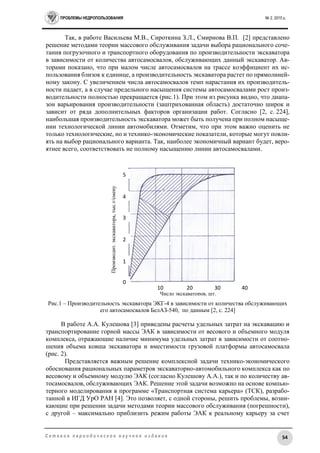 ПРОБЛЕМЫ НЕДРОПОЛЬЗОВАНИЯ № 2, 2015 г.
54С е т е в о е п е р и о д и ч е с к о е н а у ч н о е и з д а н и е
Так, в работе Васильева М.В., Сироткина З.Л., Смирнова В.П. [2] представлено
решение методами теории массового обслуживания задачи выбора рационального соче-
тания погрузочного и транспортного оборудования по производительности экскаватора
в зависимости от количества автосамосвалов, обслуживающих данный экскаватор. Ав-
торами показано, что при малом числе автосамосвалов на трассе коэффициент их ис-
пользования близок к единице, а производительность экскаватора растет по прямолиней-
ному закону. С увеличением числа автосамосвалов темп нарастания их производитель-
ности падает, а в случае предельного насыщения системы автосамосвалами рост произ-
водительности полностью прекращается (рис.1). При этом из рисунка видно, что диапа-
зон варьирования производительности (заштрихованная область) достаточно широк и
зависит от ряда дополнительных факторов организации работ. Согласно [2, с. 224],
наибольшая производительность экскаватора может быть получена при полном насыще-
нии технологической линии автомобилями. Отметим, что при этом важно оценить не
только технологические, но и технико-экономические показатели, которые могут повли-
ять на выбор рационального варианта. Так, наиболее экономичный вариант будет, веро-
ятнее всего, соответствовать не полному насыщению линии автосамосвалами.
Рис.1 – Производительность экскаватора ЭКГ-4 в зависимости от количества обслуживающих
его автосамосвалов БелАЗ-540, по данным [2, с. 224]
В работе А.А. Кулешова [3] приведены расчеты удельных затрат на экскавацию и
транспортирование горной массы ЭАК в зависимости от весового и объемного модуля
комплекса, отражающие наличие минимума удельных затрат в зависимости от соотно-
шения объема ковша экскаватора и вместимости грузовой платформы автосамосвала
(рис. 2).
Представляется важным решение комплексной задачи технико-экономического
обоснования рациональных параметров экскаваторно-автомобильного комплекса как по
весовому и объемному модулю ЭАК (согласно Кулешову А.А.), так и по количеству ав-
тосамосвалов, обслуживающих ЭАК. Решение этой задачи возможно на основе компью-
терного моделирования в программе «Транспортная система карьера» (ТСК), разрабо-
танной в ИГД УрО РАН [4]. Это позволяет, с одной стороны, решить проблемы, возни-
кающие при решении задачи методами теории массового обслуживания (погрешности),
с другой – максимально приблизить режим работы ЭАК к реальному карьеру за счет
Число экскаваторов, шт.
0
1
2
3
4
5
10 20 30 40
Производит.экскаватора,тыс.т/смену
 
