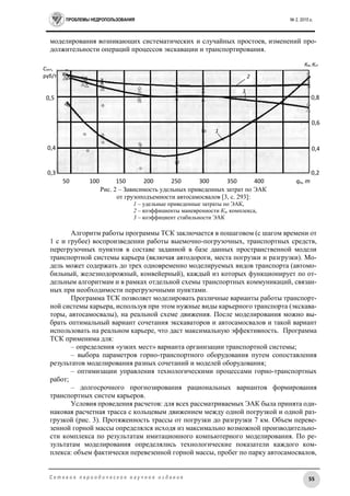 ПРОБЛЕМЫ НЕДРОПОЛЬЗОВАНИЯ № 2, 2015 г.
55С е т е в о е п е р и о д и ч е с к о е н а у ч н о е и з д а н и е
моделирования возникающих систематических и случайных простоев, изменений про-
должительности операций процессов экскавации и транспортирования.
Рис. 2 – Зависимость удельных приведенных затрат по ЭАК
от грузоподъемности автосамосвалов [3, с. 293]:
1 – удельные приведенные затраты по ЭАК,
2 – коэффициенты маневренности Км комплекса,
3 – коэффициент стабильности ЭАК
Алгоритм работы программы ТСК заключается в пошаговом (с шагом времени от
1 с и грубее) воспроизведении работы выемочно-погрузочных, транспортных средств,
перегрузочных пунктов в составе заданной в базе данных пространственной модели
транспортной системы карьера (включая автодороги, места погрузки и разгрузки). Мо-
дель может содержать до трех одновременно моделируемых видов транспорта (автомо-
бильный, железнодорожный, конвейерный), каждый из которых функционирует по от-
дельным алгоритмам и в рамках отдельной схемы транспортных коммуникаций, связан-
ных при необходимости перегрузочными пунктами.
Программа ТСК позволяет моделировать различные варианты работы транспорт-
ной системы карьера, используя при этом нужные виды карьерного транспорта (экскава-
торы, автосамосвалы), на реальной схеме движения. После моделирования можно вы-
брать оптимальный вариант сочетания экскаваторов и автосамосвалов и такой вариант
использовать на реальном карьере, что даст максимальную эффективность. Программа
ТСК применима для:
– определения «узких мест» варианта организации транспортной системы;
– выбора параметров горно-транспортного оборудования путем сопоставления
результатов моделирования разных сочетаний и моделей оборудования;
– оптимизации управления технологическими процессами горно-транспортных
работ;
– долгосрочного прогнозирования рациональных вариантов формирования
транспортных систем карьеров.
Условия проведения расчетов: для всех рассматриваемых ЭАК была принята оди-
наковая расчетная трасса с кольцевым движением между одной погрузкой и одной раз-
грузкой (рис. 3). Протяженность трассы от погрузки до разгрузки 7 км. Объем переве-
зенной горной массы определялся исходя из максимально возможной производительно-
сти комплекса по результатам имитационного компьютерного моделирования. По ре-
зультатам моделирования определялись технологические показатели каждого ком-
плекса: объем фактически перевезенной горной массы, пробег по парку автосамосвалов,
50 100 150 200 250 300 350 400
450
qα, m
0,2
0,4
0,6
0,8
0,3
0,4
Сопт,
руб/т
0,5
Км, Кст
1
3
2
 
