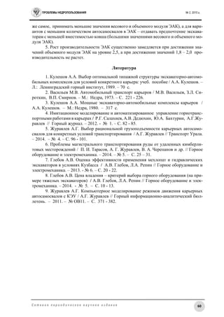 ПРОБЛЕМЫ НЕДРОПОЛЬЗОВАНИЯ № 2, 2015 г.
60С е т е в о е п е р и о д и ч е с к о е н а у ч н о е и з д а н и е
же самое, принимать меньшие значения весового и объемного модуля ЭАК), а для вари-
антов с меньшим количеством автосамосвалов в ЭАК – отдавать предпочтение экскава-
торам с меньшей вместимостью ковша (большими значениями весового и объемного мо-
дуля ЭАК).
5. Рост производительности ЭАК существенно замедляется при достижении зна-
чений объемного модуля ЭАК на уровне 2,5, а при достижении значений 1,8 – 2,0 про-
изводительность не растет.
Литература
1. Кулешов А.А. Выбор оптимальной типажной структуры экскаваторно-автомо-
бильных комплексов для условий конкретного карьера: учеб. пособие / А.А. Кулешов. –
Л.: Ленинградский горный институт, 1989. – 70 с.
2. Васильев М.В. Автомобильный транспорт карьеров / М.В. Васильев, З.Л. Си-
роткин, В.П. Смирнов. – М.: Недра, 1973. – С. 221 - 226.
3. Кулешов А.А. Мощные экскаваторно-автомобильные комплексы карьеров /
А.А. Кулешов. – М.: Недра, 1980. – 317 с.
4. Имитационное моделирование и автоматизированное управление горнотранс-
портными работами в карьерах / Р.Г. Салахиев, А.В. Дедюхин, Ю.А. Бахтурин, А.Г.Жу-
равлев // Горный журнал. – 2012. - № 1. – С. 82 - 85.
5. Журавлев А.Г. Выбор рациональной грузоподъемности карьерных автосамо-
свалов для конкретных условий транспортирования / А.Г. Журавлев // Транспорт Урала.
– 2014. – № 4. – С. 96 - 101.
6. Проблемы магистрального транспортирования руды от удаленных кимберли-
товых месторождений / П. И. Тарасов, А. Г. Журавлев, В. А. Черепанов и др. // Горное
оборудование и электромеханика. – 2014. – № 5. – С. 25 – 31.
7. Глебов А.В. Оценка эффективности применения мехлопат и гидравлических
экскаваторов в условиях Кузбасса / А.В. Глебов, Л.А. Репин // Горное оборудование и
электромеханика. – 2013. - № 6. – С. 20 - 22.
8. Глебов А.В. Цена владения – критерий выбора горного оборудования (на при-
мере тяжелых экскаваторов) / А.В. Глебов, Л.А. Репин // Горное оборудование и элек-
тромеханика. – 2014. - № 5. – С. 10 - 13.
9. Журавлев А.Г. Компьютерное моделирование режимов движения карьерных
автосамосвалов с КЭУ / А.Г. Журавлев // Горный информационно-аналитический бюл-
летень. – 2011. – № ОВ11. – С. 371 - 382.
 