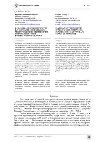 ПРОБЛЕМЫ НЕДРОПОЛЬЗОВАНИЯ № 2, 2015 г.
62С е т е в о е п е р и о д и ч е с к о е н а у ч н о е и з д а н и е
УДК 622.222 : 622.647
Громов Евгений Викторович
научный сотрудник,
Горный институт КНЦ РАН,
184209, г. Апатиты Мурманской обл.,
ул. Ферсмана, 24
e-mail: evgromov@goi.kolasc.net.ru
РАЗРАБОТКА СПОСОБОВ ВСКРЫТИЯ
ГЛУБОКОЗАЛЕГАЮЩИХ РУДНЫХ
МЕСТОРОЖДЕНИЙ С ПРИМЕНЕНИЕМ
СОВРЕМЕННЫХ ТИПОВ
КОНВЕЙЕРНОГО ТРАНСПОРТА
Gromov Evgeny V.
researcher,
the Mining Institute, KSC RAS
184209, Apatites, Murmansk region,
Fersman st. 24
e-mail: evgromov@goi.kolasc.net.ru
ELABORATION THE PROCESSES
OF MINING DEEP-BEDDING ORE
DEPOSITS APPLYING UP-TO-DATE
CONVEYOR TRANSPORT
Аннотация:
Показаны недостатки схемы вскрытия запасов
месторождения для подземной разработки ме-
сторождения «Олений ручей» с выдачей руды по
вертикальному слепому скиповому стволу и кон-
вейерной штольне на поверхность. Разрабо-
таны рациональные схемы вскрытия запасов
месторождения с применением современных
типов конвейеров, предусматривающие поэтап-
ный ввод рудника в эксплуатацию. Получен ряд
зависимостей технологических параметров лен-
точного конвейера, позволяющих частично ти-
пизировать и упростить его эксплуатационный
расчет. По предложенным вариантам выпол-
нено укрупненное технико-экономическое срав-
нение. Показано преимущество поэтапного
вскрытия подземных запасов месторождения
«Олений ручей» наклонными конвейерными
стволами.
Ключевые слова: подземная разработка, схемы
вскрытия запасов, шахтный ствол, скип,
штольня, камера подъемной машины, камера
дробления, конвейер, технико-экономическое
сравнение
Abstract:
The drawbacks of previously developed process of
the Oleny Ruchey deposit reserves subsurface min-
ing are revealed, the ore being hoisted to the sur-
face through a vertical skip shaft and a conveyor
adit. Efficient schemes of the deposit development
were worked out employing up-to-date conveyors
that provide for staged mine introduction into oper-
ation. Dependencies of a belt conveyor’s techno-
logical parameters have been obtained that permit
to partially typify and simplify its operating calcu-
lation. An extended feasibility comparison was per-
formed on the methods proposed. The advantages
of staged mining subsurface reserves of the Oleny
Ruchey deposit by inclined conveyer shaft are dis-
played.
Key words: subsurface mining, the patterns of sub-
surface reserves development, mine shaft, skip,
adit, hoisting chamber, crushing chamber, con-
veyer, feasibility comparison
Введение
Месторождение «Олений Ручей» расположено в крайней юго-восточной части
Хибинского массива, в долинах ручьев Минерального и Оленьего, на расстоянии 22 км
от города Кировска Мурманской области. С северо-востока месторождение «Олений Ру-
чей» примыкает к Ньоркпахкскому месторождению, разрабатываемому Восточным руд-
ником АО «Апатит». Месторождение приурочено к склонам гор Ньоркпахк, Суолуайв и
Коашкар. Абсолютные отметки рельефа находятся в пределах +300 ÷ +700 м.
Запасы месторождения «Олений ручей» составляют 385,5 млн т. Рудные тела в
пределах месторождения сконцентрированы в двух ярусах: верхнем – мощностью 200
м и нижнем – мощностью от 50 до 330 м. Они разделены безрудной толщей мощностью
200 – 300 м (рис. 1). В настоящее время разработка месторождения осуществляется от-
крытым способом при годовой производительности рудника 3,0 млн т. Календарным
графиком строительства начало добычи подземными горными работами предусматри-
 