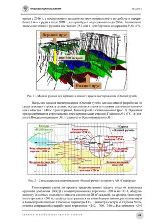 ПРОБЛЕМЫ НЕДРОПОЛЬЗОВАНИЯ № 2, 2015 г.
63С е т е в о е п е р и о д и ч е с к о е н а у ч н о е и з д а н и е
вается с 2016 г. с последующим выходом на производительность по добыче и перера-
ботке 6 млн т руды в год к 2020 г., которая будет поддерживаться до 2064 г. Балансовые
запасы подземного рудника составляют 353 млн т при бортовом содержании Р2О5 4 %.
Рис. 1 – Модели рудных тел верхнего и нижнего ярусов месторождения «Олений ручей»
Вскрытие запасов месторождения «Олений ручей» для подземной разработки по
существующему проекту должно осуществляться тремя штольнями различного назначе-
ния с отметок +240 м: Транспортной, Конвейерной, Вентиляционной (рис. 2). Проектом
предусматривается строительство трех вертикальных стволов: Главного № 1 (ГС-1) (сле-
пого), Воздухоподающего № 1 (слепого) и Вспомогательного № 1 .
Рис. 2 – Схема вскрытия месторождения «Олений ручей» по проекту АО «Гипроруда»
Транспортная схема по проекту предусматривает выдачу руды от комплекса
крупного дробления (ККД) с концентрационного горизонта –220 м по ГС-1, оборудо-
ванному скиповым подъемом (емкость скипов по 20 м3
каждый), на уровень транспорт-
ного горизонта +240 м, где руда перегружается на конвейерную линию, расположенную
в Конвейерной штольне. Основные параметры ГС-1: диаметр в свету 6 м, глубина 580 м,
отметки сопряжений с выработками горизонтов +240, –300, –340 м. На горизонте +240
 