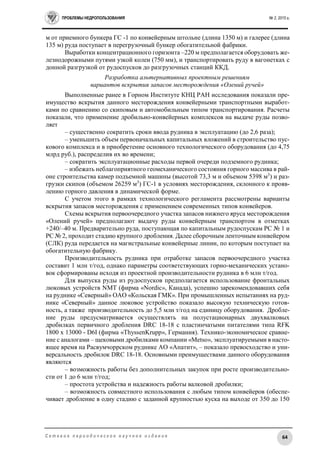 ПРОБЛЕМЫ НЕДРОПОЛЬЗОВАНИЯ № 2, 2015 г.
64С е т е в о е п е р и о д и ч е с к о е н а у ч н о е и з д а н и е
м от приемного бункера ГС -1 по конвейерным штольне (длина 1350 м) и галерее (длина
135 м) руда поступает в перегрузочный бункер обогатительной фабрики.
Выработки концентрационного горизонта –220 м предполагается оборудовать же-
лезнодорожными путями узкой колеи (750 мм), и транспортировать руду в вагонетках с
донной разгрузкой от рудоспусков до разгрузочных станций ККД.
Разработка альтернативных проектным решениям
вариантов вскрытия запасов месторождения «Олений ручей»
Выполненные ранее в Горном Институте КНЦ РАН исследования показали пре-
имущество вскрытия данного месторождения конвейерными транспортными выработ-
ками по сравнению со скиповым и автомобильным типом транспортирования. Расчеты
показали, что применение дробильно-конвейерных комплексов на выдаче руды позво-
ляет
– существенно сократить сроки ввода рудника в эксплуатацию (до 2,6 раза);
– уменьшить объем первоначальных капитальных вложений в строительство пус-
кового комплекса и в приобретение основного технологического оборудования (до 4,75
млрд руб.), распределив их во времени;
– сократить эксплуатационные расходы первой очереди подземного рудника;
– избежать неблагоприятного геомеханического состояния горного массива в рай-
оне строительства камер подъемной машины (высотой 73,3 м и объемом 5398 м3
) и раз-
грузки скипов (объемом 26259 м3
) ГС-1 в условиях месторождения, склонного к прояв-
лению горного давления в динамической форме.
С учетом этого в рамках технологического регламента рассмотрены варианты
вскрытия запасов месторождения с применением современных типов конвейеров.
Схемы вскрытия первоочередного участка запасов нижнего яруса месторождения
«Олений ручей» предполагают выдачу руды конвейерным транспортом в отметках
+240/–40 м. Предварительно руда, поступающая по капитальным рудоспускам РС № 1 и
РС № 2, проходит стадию крупного дробления. Далее сборочным ленточным конвейером
(СЛК) руда передается на магистральные конвейерные линии, по которым поступает на
обогатительную фабрику.
Производительность рудника при отработке запасов первоочередного участка
составит 1 млн т/год, однако параметры соответствующих горно-механических устано-
вок сформированы исходя из проектной производительности рудника в 6 млн т/год.
Для выпуска руды из рудоспусков предполагается использование фронтальных
люковых устройств NMT (фирма «Nordic», Канада), успешно зарекомендовавших себя
на руднике «Северный» ОАО «Кольская ГМК». При промышленных испытаниях на руд-
нике «Северный» данное люковое устройство показало высокую техническую готов-
ность, а также производительность до 5,5 млн т/год на единицу оборудования. Дробле-
ние руды предусматривается осуществлять на полустационарных двухвалковых
дробилках первичного дробления DRC 18-18 с пластинчатыми питателями типа RFK
1800 x 13000 - D6I (фирма «ThyssenKrupp», Германия). Технико-экономическое сравне-
ние с аналогами – щековыми дробилками компании «Metso», эксплуатируемыми в насто-
ящее время на Расвумчоррском руднике АО «Апатит», – показало превосходство и уни-
версальность дробилок DRC 18-18. Основными преимуществами данного оборудования
являются
– возможность работы без дополнительных закупок при росте производительно-
сти от 1 до 6 млн т/год;
– простота устройства и надежность работы валковой дробилки;
– возможность совместного использования с любым типом конвейеров (обеспе-
чивает дробление в одну стадию с заданной крупностью куска на выходе от 350 до 150
 