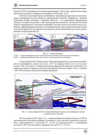 ПРОБЛЕМЫ НЕДРОПОЛЬЗОВАНИЯ № 2, 2015 г.
66С е т е в о е п е р и о д и ч е с к о е н а у ч н о е и з д а н и е
наклона β=500
и протяженностью транспортирования L=360 м. При данной схеме сокра-
щается протяженность сборочного конвейера на 180 м (рис. 4, б).
В качестве крутонаклонного конвейерного транспортера предлагается использо-
вание конвейерной системы «RailCon» производства компании «Doppelmayr Transport
Technology GmbH» (Австрия). Конвейер «RailCon» – это транспортер непрерывного
действия, который объединяет в себе преимущества испытанных технологий железной
дороги и традиционного ленточного конвейера. Система состоит из плоской ленты с бо-
ковыми гофрированными бортами и интегрированными через определенное расстояние
колесными парами. Колеса двигаются по рельсам, исключая боковой сход ленты, выпол-
няющей тяговую функцию [9].
Рис. 4 – Схемы вскрытия:
а) № 2 – с транспортированием руды горизонтально-наклонным и вертикальным конвейерами;
б) № 3 – с транспортированием руды ленточными и крутонаклонным конвейерами
Схема вскрытия № 4 предполагает транспортирование руды ленточным конвейе-
ром по конвейерному уклону под углом β=12° до перегрузочного узла в устье рудо-
спуска +249/+234 м (рис. 5). Днище рудоспуска оборудуется люковым устройством, ко-
торым регулируется перепуск руды на конвейерную штольню. Кроме того, в отметках
+249/+234 м имеется автоуклон в камеру перегрузки.
Рис. 5 – Схема вскрытия № 4 с транспортированием руды по конвейерным уклону
с рудоспуском и штольне
В схеме вскрытия № 5 (рис. 6, а), предусматривается перегрузка руды с СЛК на
магистральный ленточный конвейер, состоящий из трех участков: радиального наклон-
ного, расположенного в стволе (β=12°, L=1311 м), горизонтального в конвейерной
штольне (L=287 м) и наклонного поверхностного (β=6,5°, L=155 м).
а) б)
 