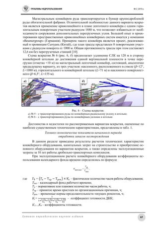 ПРОБЛЕМЫ НЕДРОПОЛЬЗОВАНИЯ № 2, 2015 г.
67С е т е в о е п е р и о д и ч е с к о е н а у ч н о е и з д а н и е
Магистральным конвейером руда транспортируется в бункер крупнодробленой
руды обогатительной фабрики. Отличительной особенностью данного варианта вскры-
тия является применение криволинейного в плане ленточного конвейера с одним гори-
зонтальным поворотным участком радиусом 1880 м, что позволяет избавиться от необ-
ходимости сооружения дополнительных перегрузочных узлов. Большой опыт в проек-
тировании пространственных криволинейных конвейерных систем имеется у компании
«Beumergroup» (Германия). Примером такого конвейера является проект, реализован-
ный в провинции Сычуань (Китай), где план трассы представлен 8 поворотными участ-
ками с радиусом поворота от 1000 м. Общая протяженность трассы при этом составляет
12,6 км без перегрузочных станций [10].
Схема вскрытия № 6 (рис. 6, б) предполагает удлинение СЛК на 120 м в сторону
конвейерной штольни до достижения единой вертикальной плоскости в точке пере-
грузки (отметка +10 м) на магистральный ленточный конвейер, состоящий, аналогично
предыдущему варианту, из трех участков: наклонного, расположенного в стволе (β=12°,
L=1080 м), горизонтального в конвейерной штольне (L=71 м) и наклонного поверхност-
ного (β=6,5°, L=155 м).
Рис. 6 – Схемы вскрытия:
а) № 5 – с транспортированием руды по конвейерным радиальному уклону и штольне;
б) № 6 – с транспортированием руды по конвейерным уклонам и штольне
Достоинства и недостатки по рассматриваемым вариантам вскрытия, оцененные по
наиболее существенным техническим характеристикам, представлены в табл. 1.
Технико-экономические показатели начального периода
отработки запасов месторождения
В данном разделе приведены результаты расчетов технических характеристик
конвейерного оборудования, капитальных затрат на строительство и приобретение ос-
новного оборудования по вариантам вскрытия, а также определены эксплуатационные
затраты за 10 лет работы дробильно-транспортных комплексов.
При эксплуатационном расчете конвейерного оборудования коэффициенты ис-
пользования календарного фонда времени определялись по формуле
где Тф = (𝑇н − Тпр − Трем) × Кг – фактическое количество часов работы оборудования;
Ткал – календарный фонд рабочего времени;
Тн – нормативное или плановое количество часов работы, ч;
Тпр – принятое время простоев по организационным причинам, ч;
Трем – временные нормы продолжительности текущих ремонтов, ч;
Кг=
1
1+
1−К1
К1
+
1−К2
К2
+
1−К3
К3
+
1−К𝑛
К𝑛
– коэффициент готовности ДКК;
К1,..,Кn – коэффициенты готовности.
,
кал
ф
исп.кал Т
Т
К 
а) б)
 