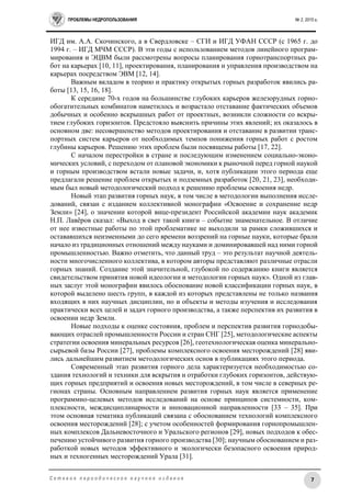 ПРОБЛЕМЫ НЕДРОПОЛЬЗОВАНИЯ № 2, 2015 г.
7С е т е в о е п е р и о д и ч е с к о е н а у ч н о е и з д а н и е
ИГД им. А.А. Скочинского, а в Свердловске – СГИ и ИГД УФАН СССР (с 1965 г. до
1994 г. – ИГД МЧМ СССР). В эти годы с использованием методов линейного програм-
мирования и ЭЦВМ были рассмотрены вопросы планирования горнотранспортных ра-
бот на карьерах [10, 11], проектирования, планирования и управления производством на
карьерах посредством ЭВМ [12, 14].
Важным вкладом в теорию и практику открытых горных разработок явились ра-
боты [13, 15, 16, 18].
К середине 70-х годов на большинстве глубоких карьеров железорудных горно-
обогатительных комбинатов наметилось и возрастало отставание фактических объемов
добычных и особенно вскрышных работ от проектных, возникли сложности со вскры-
тием глубоких горизонтов. Предстояло выяснить причины этих явлений; их оказалось в
основном две: несовершенство методов проектирования и отставание в развитии транс-
портных систем карьеров от необходимых темпов понижения горных работ с ростом
глубины карьеров. Решению этих проблем были посвящены работы [17, 22].
С началом перестройки в стране и последующим изменением социально-эконо-
мических условий, с переходом от плановой экономики к рыночной перед горной наукой
и горным производством встали новые задачи, и, хотя публикации этого периода еще
предлагали решение проблем открытых и подземных разработок [20, 21, 23], необходи-
мым был новый методологический подход к решению проблемы освоения недр.
Новый этап развития горных наук, в том числе в методологии выполнения иссле-
дований, связан с изданием коллективной монографии «Освоение и сохранение недр
Земли» [24], о значении которой вице-президент Российской академии наук академик
Н.П. Лавёров сказал: «Выход в свет такой книги – событие знаменательное. В отличие
от нее известные работы по этой проблематике не выходили за рамки сложившихся и
остававшихся неизменными до сего времени воззрений на горные науки, которые брали
начало из традиционных отношений между науками и доминировавшей над ними горной
промышленностью. Важно отметить, что данный труд – это результат научной деятель-
ности многочисленного коллектива, в котором авторы представляют различные отрасли
горных знаний. Создание этой значительной, глубокой по содержанию книги является
свидетельством принятия новой идеологии и методологии горных наук». Одной из глав-
ных заслуг этой монографии явилось обоснование новой классификации горных наук, в
которой выделено шесть групп, в каждой из которых представлены не только названия
входящих в них научных дисциплин, но и объекты и методы изучения и исследования
практически всех целей и задач горного производства, а также перспектив их развития в
освоении недр Земли.
Новые подходы к оценке состояния, проблем и перспектив развития горнодобы-
вающих отраслей промышленности России и стран СНГ [25], методологические аспекты
стратегии освоения минеральных ресурсов [26], геотехнологическая оценка минерально-
сырьевой базы России [27], проблемы комплексного освоения месторождений [28] яви-
лись дальнейшим развитием методологических основ в публикациях этого периода.
Современный этап развития горного дела характеризуется необходимостью со-
здания технологий и техники для вскрытия и отработки глубоких горизонтов, действую-
щих горных предприятий и освоения новых месторождений, в том числе в северных ре-
гионах страны. Основным направлением развития горных наук является применение
программно-целевых методов исследований на основе принципов системности, ком-
плексности, междисциплинарности и инновационной направленности [33 – 35]. При
этом основная тематика публикаций связана с обоснованием технологий комплексного
освоения месторождений [28]; с учетом особенностей формирования горнопромышлен-
ных комплексов Дальневосточного и Уральского регионов [29], новых подходов к обес-
печению устойчивого развития горного производства [30]; научным обоснованием и раз-
работкой новых методов эффективного и экологически безопасного освоения природ-
ных и техногенных месторождений Урала [31].
 