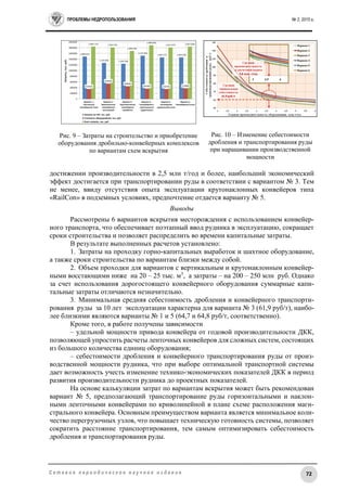 ПРОБЛЕМЫ НЕДРОПОЛЬЗОВАНИЯ № 2, 2015 г.
72С е т е в о е п е р и о д и ч е с к о е н а у ч н о е и з д а н и е
достижении производительности в 2,5 млн т/год и более, наибольший экономический
эффект достигается при транспортировании руды в соответствии с вариантом № 3. Тем
не менее, ввиду отсутствия опыта эксплуатации крутонаклонных конвейеров типа
«RailCon» в подземных условиях, предпочтение отдается варианту № 5.
Выводы
Рассмотрены 6 вариантов вскрытия месторождения с использованием конвейер-
ного транспорта, что обеспечивает поэтапный ввод рудника в эксплуатацию, сокращает
сроки строительства и позволяет распределить во времени капитальные затраты.
В результате выполненных расчетов установлено:
1. Затраты на проходку горно-капитальных выработок и шахтное оборудование,
а также сроки строительства по вариантам близки между собой.
2. Объем проходки для вариантов с вертикальным и крутонаклонным конвейер-
ными восстающими ниже на 20 – 25 тыс. м3
, а затраты – на 200 – 250 млн руб. Однако
за счет использования дорогостоящего конвейерного оборудования суммарные капи-
тальные затраты отличаются незначительно.
3. Минимальная средняя себестоимость дробления и конвейерного транспорти-
рования руды за 10 лет эксплуатации характерна для варианта № 3 (61,9 руб/т), наибо-
лее близкими являются варианты № 1 и 5 (64,7 и 64,8 руб/т, соответственно).
Кроме того, в работе получены зависимости
– удельной мощности привода конвейера от годовой производительности ДКК,
позволяющей упростить расчеты ленточных конвейеров для сложных систем, состоящих
из большого количества единиц оборудования;
– себестоимости дробления и конвейерного транспортирования руды от произ-
водственной мощности рудника, что при выборе оптимальной транспортной системы
дает возможность учесть изменение технико-экономических показателей ДКК в период
развития производительности рудника до проектных показателей.
На основе калькуляции затрат по вариантам вскрытия может быть рекомендован
вариант № 5, предполагающий транспортирование руды горизонтальными и наклон-
ными ленточными конвейерами по криволинейной в плане схеме расположения маги-
стрального конвейера. Основным преимуществом варианта является минимальное коли-
чество перегрузочных узлов, что повышает техническую готовность системы, позволяет
сократить расстояние транспортирования, тем самым оптимизировать себестоимость
дробления и транспортирования руды.
Рис. 9 – Затраты на строительство и приобретение
оборудования дробильно-конвейерных комплексов
по вариантам схем вскрытия
Рис. 10 – Изменение себестоимости
дробления и транспортирования руды
при наращивании производственной
мощности
 