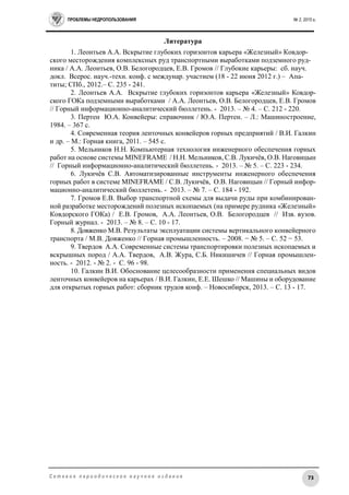 ПРОБЛЕМЫ НЕДРОПОЛЬЗОВАНИЯ № 2, 2015 г.
73С е т е в о е п е р и о д и ч е с к о е н а у ч н о е и з д а н и е
Литература
1. Леонтьев А.А. Вскрытие глубоких горизонтов карьера «Железный» Ковдор-
ского месторождения комплексных руд транспортными выработками подземного руд-
ника / А.А. Леонтьев, О.В. Белогородцев, Е.В. Громов // Глубокие карьеры: сб. науч.
докл. Всерос. науч.-техн. конф. с междунар. участием (18 - 22 июня 2012 г.) – Апа-
титы; СПб., 2012.– С. 235 - 241.
2. Леонтьев А.А. Вскрытие глубоких горизонтов карьера «Железный» Ковдор-
ского ГОКа подземными выработками / А.А. Леонтьев, О.В. Белогородцев, Е.В. Громов
// Горный информационно-аналитический бюллетень. - 2013. – № 4. – С. 212 - 220.
3. Пертен Ю.А. Конвейеры: справочник / Ю.А. Пертен. – Л.: Машиностроение,
1984. – 367 с.
4. Современная теория ленточных конвейеров горных предприятий / В.И. Галкин
и др. – М.: Горная книга, 2011. – 545 с.
5. Мельников Н.Н. Компьютерная технология инженерного обеспечения горных
работ на основе системы MINEFRAME / Н.Н. Мельников, С.В. Лукичёв, О.В. Наговицын
// Горный информационно-аналитический бюллетень. - 2013. – № 5. – С. 223 - 234.
6. Лукичёв С.В. Автоматизированные инструменты инженерного обеспечения
горных работ в системе MINEFRAME / С.В. Лукичёв, О.В. Наговицын // Горный инфор-
мационно-аналитический бюллетень. - 2013. – № 7. – С. 184 - 192.
7. Громов Е.В. Выбор транспортной схемы для выдачи руды при комбинирован-
ной разработке месторождений полезных ископаемых (на примере рудника «Железный»
Ковдорского ГОКа) / Е.В. Громов, А.А. Леонтьев, О.В. Белогородцев // Изв. вузов.
Горный журнал. - 2013. – № 8. – С. 10 - 17.
8. Довженко М.В. Результаты эксплуатации системы вертикального конвейерного
транспорта / М.В. Довженко // Горная промышленность. – 2008. − № 5. – С. 52 − 53.
9. Твердов А.А. Современные системы транспортировки полезных ископаемых и
вскрышных пород / А.А. Твердов, А.В. Жура, С.Б. Никишичев // Горная промышлен-
ность. - 2012. - № 2. - С. 96 - 98.
10. Галкин В.И. Обоснование целесообразности применения специальных видов
ленточных конвейеров на карьерах / В.И. Галкин, Е.Е. Шешко // Машины и оборудование
для открытых горных работ: сборник трудов конф. – Новосибирск, 2013. – С. 13 - 17.
 