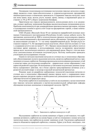 ПРОБЛЕМЫ НЕДРОПОЛЬЗОВАНИЯ № 2, 2015 г.
76С е т е в о е п е р и о д и ч е с к о е н а у ч н о е и з д а н и е
Основными техногенными источниками поступления тяжелых металлов в гидро-
сферу являются стоки горно-обогатительных и гидрометаллургических предприятий,
машиностроительных и химических производств. Содержание тяжелых металлов, таких
как ионы цинка, меди, железа, ртути, кадмия, хрома, свинца, в окружающей среде со-
ставляет от 50 до 90 % общего загрязнения биосферы.
Практически все отрасли промышленности, использующие ртуть и ее соедине-
ния, создают проблему загрязнения биосферы высокотоксичными соединениями ртути.
Проблема извлечения ртути при демеркуризации производственных растворов, текущих
и складируемых шламов и грунта стоит остро на предприятиях горной, а также химиче-
ской промышленности.
ОАО «Рудник «Веселый» более 50 лет занимается переработкой полезных иско-
паемых Синюхинского месторождения (Республика Алтай) с целью добычи золота. На
протяжении десятилетий на ЗИФ в технологическом процессе использовались гравита-
ционно-амальгамационный и флотационный циклы обогащения. Средний расход ртути
на амальгамацию составил 4 – 5 г на тонну перерабатываемой руды. Потери ртути со-
ставляли порядка 5 %. По предварительным подсчетам, объем хвостов составил 2,5 млн
т, содержание ртути в них не менее 9 – 10 т. Процесс амальгамации при добыче золота в
настоящее время запрещен, а ртутьсодержащие хвосты по-прежнему представляют
прежде всего экологическую опасность для окружающей среды. Вместе с тем они явля-
ются дополнительным источником получения ртути. Поэтому необходимо проводить
утилизацию ртутьсодержащих отходов.
Одним из методов извлечения металлов из сточных вод и техногенных образова-
ний, обеспечивающих полноту выделения металлов, является сорбционный метод с при-
менением угольных сорбентов. Основная предпосылка использования ископаемых углей
в качестве сырья для получения адсорбентов – сравнительно легкое образование у них
пористой развитой структуры. Из ископаемых углей можно получитькак дешевые адсор-
бенты одноразового действия, так и более дорогие гранулированные активные угли с
развитой системой микро- и мезопор и высокой механической прочностью.
Решение задач по разработке сорбционных технологий извлечения металлов из
сточных вод и техногенных образований связано прежде всего с сокращением мине-
рально-сырьевых ресурсов страны и необходимостью уменьшения антропогенного воз-
действия металлов на природную среду.
Получение сорбентов из ископаемых углей и их исследование с целью извлечения
ими тяжелых металлов проведено в научно-исследовательской лаборатории кафедры
обогащения полезных ископаемых и инженерной экологии ИрГТУ.
Рис.1 – Зависимость сорбции ионов ртути от рН
Исследование сорбентов на основе каменных и бурых углей показало, что сорб-
ционная активность сорбентов на основе бурых углей по отношению к ионам металлов
значительно выше, чем сорбентов на основе каменных углей. Увеличение сорбционной
емкости объясняется природой сорбентов, а именно: бурые угли более «молодые», чем
0
0,5
1
1,5
2
2,5
3
3,5
4
4,5
0 2 4 6 8
А,мг/г
pH
АБЗ
 