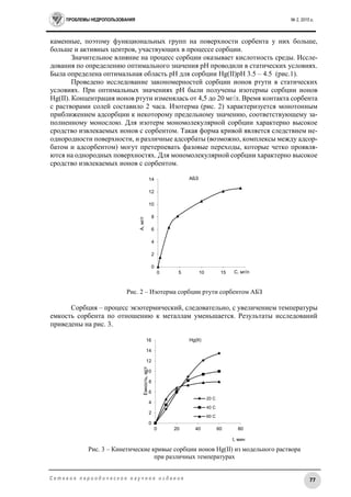 ПРОБЛЕМЫ НЕДРОПОЛЬЗОВАНИЯ № 2, 2015 г.
77С е т е в о е п е р и о д и ч е с к о е н а у ч н о е и з д а н и е
каменные, поэтому функциональных групп на поверхности сорбента у них больше,
больше и активных центров, участвующих в процессе сорбции.
Значительное влияние на процесс сорбции оказывает кислотность среды. Иссле-
дования по определению оптимального значения рН проводили в статических условиях.
Была определена оптимальная область рН для сорбции Hg(II)pH 3.5 – 4.5 (рис.1).
Проведено исследование закономерностей сорбции ионов ртути в статических
условиях. При оптимальных значениях рН были получены изотермы сорбции ионов
Нg(II). Концентрация ионов ртути изменялась от 4,5 до 20 мг/л. Время контакта сорбента
с растворами солей составило 2 часа. Изотерма (рис. 2) характеризуется монотонным
приближением адсорбции к некоторому предельному значению, соответствующему за-
полненному монослою. Для изотерм мономолекулярной сорбции характерно высокое
сродство извлекаемых ионов с сорбентом. Такая форма кривой является следствием не-
однородности поверхности, и различные адсорбаты (возможно, комплексы между адсор-
батом и адсорбентом) могут претерпевать фазовые переходы, которые четко проявля-
ются на однородных поверхностях. Для мономолекулярной сорбции характерно высокое
сродство извлекаемых ионов с сорбентом.
Рис. 2 – Изотерма сорбции ртути сорбентом АБЗ
Сорбция – процесс экзотермический, следовательно, с увеличением температуры
емкость сорбента по отношению к металлам уменьшается. Результаты исследований
приведены на рис. 3.
Рис. 3 – Кинетические кривые сорбции ионов Нg(II) из модельного раствора
при различных температурах
0
2
4
6
8
10
12
14
0 5 10 15 20
А,мг/г
С, мг/л
АБЗ
0
2
4
6
8
10
12
14
16
0 20 40 60 80
Емкость,мг/г
t, мин
Hg(II)
20 C
40 C
60 C
 