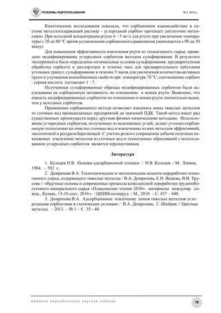 ПРОБЛЕМЫ НЕДРОПОЛЬЗОВАНИЯ № 2, 2015 г.
78С е т е в о е п е р и о д и ч е с к о е н а у ч н о е и з д а н и е
Кинетические исследования показали, что сорбционное взаимодействие в си-
стеме металлосодержащий раствор – углеродный сорбент протекает достаточно интен-
сивно. При исходной концентрации ртути 4 – 5 мг/л для ртути при увеличении темпера-
туры с 20 до 80 о
С время установления сорбционного равновесия уменьшается с 90 до 30
минут.
Для повышения эффективности извлечения ртути из техногенного сырья, прове-
дено модифицирование углеродных сорбентов методом сульфирования. В результате
эксперимента были определены оптимальные условия сульфирования: предварительная
обработка сорбента в дихлорэтане в течение часа для предварительного набухания
угольных гранул; сульфирование в течение 5 часов для увеличения количества активных
групп и улучшения ионообменных свойств при температуре 70 о
С; соотношение сорбент
: серная кислота составляет 1 : 7.
Полученные сульфированные образцы модифицированных сорбентов были ис-
следованы на сорбционную активность по отношению к ионам ртути. Выявлено, что
емкость модифицированных сорбентов по отношению к ионам ртути значительно выше,
чем у исходных сорбентов.
Применение сорбционного метода позволяет извлекать ионы тяжелых металлов
из сточных вод промышленных предприятий до значений ПДК. Такой метод имеет ряд
существенных преимуществ перед другими физико-химическими методами. Использо-
вание углеродных сорбентов, полученных из ископаемых углей, делает угольно-сорбци-
онную технологию по очистке сточных вод и извлечению из них металлов эффективной,
экологичной и ресурсосберегающей. С учетом резкого сокращения добычи полезных ис-
копаемых извлечение металлов из сточных вод и техногенных образований с использо-
ванием углеродных сорбентов является перспективным.
Литература
1. Кельцев Н.В. Основы адсорбционной техники / Н.В. Кельцев. - М.: Химия,
1984. - 592 с.
2. Домрачева В.А. Технологические и экологические аспекты переработки техно-
генного сырья, содержащего тяжелые металлы / В.А. Домрачева, Е.Н. Вещева, В.В. Тру-
сова // «Научные основы и современные процессы комплексной переработки труднообо-
гатимого минерального сырья «Плаксинские чтения 2010»: материалы междунар. со-
вещ., Казань, 13-18 сент. 2010 г. / ЦНИИгеолнеруд. - М., 2010. – С. 437 – 440.
3. Домрачева В.А. Адсорбционное извлечение ионов тяжелых металлов угле-
родными сорбентами в статических условиях / В.А. Домрачева, Г. Шийрав // Цветные
металлы. – 2013. – № 1 – С. 35 - 40.
 