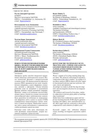 ПРОБЛЕМЫ НЕДРОПОЛЬЗОВАНИЯ № 2, 2015 г.
79С е т е в о е п е р и о д и ч е с к о е н а у ч н о е и з д а н и е
УДК 622.765 : 002.68
Реутов Дмитрий Сергеевич
аспирант,
Институт металлургии УрО РАН,
620016, г. Екатеринбург, ул. Амундсена, 101
e-mail: IIeporr@mail.ru
Котельникова Алла Леонидовна
кандидат геолого-минералогических наук,
старший научный сотрудник,
Институт Геологии и Геохимии УрО РАН,
620075, г. Екатеринбург, пер. Почтовый, 7
e-mail: kotelnikova@prm.uran.ru
Халезов Борис Дмитриевич
доктор технических наук,
главный научный сотрудник,
Институт металлургии УрО РАН
e-mail: bd-chalezov@yandex.ru
Кориневская Галина Геннадьевна
младший научный сотрудник,
Институт Минералогии УрО РАН,
456301, г. Миасс, Челябинская обл.,
Ильменский заповедник
e-mail: galkor@yandex.ru
ПОИСК ТЕХНОЛОГИИ ИЗВЛЕЧЕНИЯ
ЦИНКА, МЕДИ И УТИЛИЗАЦИИ ПЕСКОВ
ИЗ ТВЕРДЫХ ОТХОДОВ, ПОЛУЧЕННЫХ
ПОСЛЕ ФЛОТАЦИИ МЕДЕПЛАВИЛЬ-
НЫХ ШЛАКОВ
Reutov Dmitry S.
post-graduate student,
the Institute of Metallurgy, UB RAS
620016, Yekaterinburg, Amundsen str., 101
e-mail: IIeporr@mail.ru
Kotelnikova Alla L.
senior researcher,
candidate of geological and mineralogical sciences
The Institute of Geology
and Geochemistry, UB RAS
620075, Yekaterinburg, Pochtovy lane, 7
e-mail: kotelnikova@prm.uran.ru
Halezov Boris D.
Dr. of technical sciences, chief researcher
The Institute of Metallurgy, UB RAS
e-mail: bd-chalezov@yandex.ru
Korinevskaya Galina G.
junior researcher
The Institute of Mineralogy, UB RAS
456301, Chelyabinsk Region, Miass,
Ilmensky national park
e-mail: galkor@yandex.ru
QUEST FOR THE TECHNOLOGY OF EX-
TRACTING ZINC, COPPER AND SAND UTI-
LIZATION FROM SOLID WASTES OB-
TAINED AFTER COPPER SMELTING
SLAGS FLOTATION
Аннотация:
Отобраны пробы отходов вторичной перера-
ботки отвальных медеплавильных шлаков. Изу-
чен химический, фазовый и минералогический
составы шлака. По данным рентгено-фазового
анализа (РФА) практически вся медь сосредо-
точена в ферритах, а цинк в ферритах, силика-
тах, цинките и сфалерите. Сделана попытка
разделить шлак на магнитную и немагнитную
фракции методом мокрой магнитной сепарации.
Проведен синтез и исследование железосодер-
жащих стекол, близких по составу железистой
стеклообразной фазе медеплавильных шлаков.
Были проведены исследования по выщелачива-
нию ферритов меди и цинка из шлака СУМЗа
агитационным выщелачиванием серной, азот-
ной и соляной кислотами. Наибольшее извлече-
ние меди и цинка наблюдается в сравнительно
слабых растворах серной кислоты.
Ключевые слова: медь, цинк, утилизация, от-
ходы флотации, выщелачивание, мокрая маг-
нитная сепарация, серная кислота
Abstract:
Wastes’ samples of recycling smelting dump slag
are taken. The chemical, mineralogical and phase
composition of the slag is studied. According to X-
ray phase analysis (XRPA) almost all of the copper
is concentrated in ferrites and zinc in ferrites, sili-
cates, zincite and sphalerite.
An attempt was made to divide the slag into mag-
netic and non-magnetic fractions by wet magnetic
separation.
The synthesis and research of iron glass, similar
in composition to ferrous glassy phase of smelting
slag is performed.
Studies have been conducted on copper and zinc
ferrites leaching from the SUMZ slag by agitation
leaching with sulfuric, nitric and hydrochloric ac-
ids. Most copper and zinc extraction is observed in
comparatively weak solutions of sulfuric acid.
Keywords: copper, zinc, utilization, flotation
wastes, leaching, wet magnetic separation, sulfuric
acid

Исследования выполнены в рамках проекта № 12-П-З5-2020 Программы № 27 фундаментальных иссле-
дований Президиума РАН
 