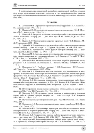 ПРОБЛЕМЫ НЕДРОПОЛЬЗОВАНИЯ № 2, 2015 г.
8С е т е в о е п е р и о д и ч е с к о е н а у ч н о е и з д а н и е
В число актуальных направлений дальнейших исследований проблем освоения
недр входит исследование переходных процессов и учет закономерностей их развития
при разработке инновационных технологий оценки, добычи и рудоподготовки минераль-
ного сырья.
Литература
1. Агошков М.И. Определение производительности рудника / М.И. Агошков. -
М.: Металлургиздат, 1948. - 272 с.
2. Шевяков Л.Д. Основы теории проектирования угольных шахт / Л. Д. Шевя-
ков. - М.-Л.: Углетехиздат, 1950. - 324 с.
3. Шешко Е.Ф. Вскрытие и системы открытой разработки месторождений по-
лезных ископаемых: автореф. дис. … докт. техн. наук / Е. Ф. Шешко; ИГД АН СССР. -
М., 1950. - 29 с.
4. Шешко Е. Ф. Основы теории вскрытия карьерных полей / Е.Ф. Шешко. - М.-
Л.: Углетехиздат, 1953. - 216 с.
5. Зурков П. Э. Основные вопросы открытой разработки железных руд сложного
состава: автореф. … докт. техн. наук / П. Э. Зурков; ИГД АН СССР. - М., 1958. - 43 с.
6. Попов С.И. Устойчивость бортов рудных карьеров: автореф. дис. … докт.
техн. наук / С.И. Попов; МГИ. - М., 1960. - 46 с.
7. Васильев М. В. Научные основы проектирования и эксплуатации автомобиль-
ного транспорта на открытых горных разработках / М.В. Васильев // Труды ИГД УФАН
СССР. – Вып.1. - Свердловск, 1962. – 332 с.
8. Мельников Н.В. Основы поточной технологии открытой разработки место-
рождений / Н.В. Мельников, К.Е. Виницкий, М.Г. Потапов. - М.: Изд - во АН СССР, 1962.
- 175 с.
9. Новожилов М.Г. Глубокие карьеры / М.Г. Новожилов, В.Г. Селянин,
А.Е. Троп. - М.: Госгортехиздат, 1962. - 276 с.
10. Васильев М.В. Применение методов линейного программирования и элек-
тронных вычислительных машин при исследовании и планировании работы карьерного
транспорта / М.В. Васильев, В.Л. Яковлев, Б.В. Яковенко // Труды ИГД Госметаллургко-
митета. – Вып. 9. – Свердловск, 1964. – С. 153 - 165.
11. Яковлев В.Л. Оптимальное планирование горнотранспортных работ Баже-
новских асбестовых карьеров с помощью ЭЦВМ / В.Л. Яковлев, Г.Ф. Корнилова // Про-
мышленность нерудных и неметаллорудных материалов / ЦНИИТЭстром. – 1965. –
Вып.5.
12. Проектирование, планирование и управление производством на карьерах по-
средством ЭВМ / ред. В.В. Ржевский. - М., 1966. - 238 с.
13. Хохряков В.С. Исследование этапов развития и экономичности открытых
горных работ в глубоких карьерах: автореф. дис. … докт. техн. наук / В. С. Хохряков;
МИРГЭМ. - М., 1968. - 32 с.
14. Научные основы проектирования карьеров / ред. В.В. Ржевский. - М.: Недра,
1971. - 598 с.
15. Мельников Н.В. Теория и практика открытых горных разработок / Н.В. Мель-
ников. – М.: Недра, 1973.
16. Мельников Н.Н. Метод выбора параметров драглайнов и технология их но-
вого применения на открытых разработках: автореф. дис. … докт. техн. наук / Н.Н. Мель-
ников; ИГД им. А.А. Скочинского. - М., 1974. - 38 с.
17. Яковлев В.Л. Теоретические основы выбора транспорта рудных карьеров:
дис. … докт. техн. наук / В.Л. Яковлев; ИГД МЧМ СССР. - Свердловск, 1978. - 421 с.
18. Арсентьев А.И. Законы формирования рабочей зоны карьера: учеб. пособ. /
А. И. Арсентьев; Ленинградский горный институт им. Г. В. Плеханова. - Л., 1986. - 52 с.
 