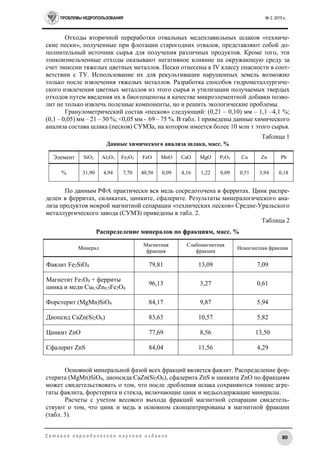 ПРОБЛЕМЫ НЕДРОПОЛЬЗОВАНИЯ № 2, 2015 г.
80С е т е в о е п е р и о д и ч е с к о е н а у ч н о е и з д а н и е
Отходы вторичной переработки отвальных медеплавильных шлаков «техниче-
ские пески», полученные при флотации старогодних отвалов, представляют собой до-
полнительный источник сырья для получения различных продуктов. Кроме того, эти
тонкоизмельченные отходы оказывают негативное влияние на окружающую среду за
счет эмиссии тяжелых цветных металлов. Пески отнесены к IV классу опасности в соот-
ветствии с ТУ. Использование их для рекультивации нарушенных земель возможно
только после извлечения тяжелых металлов. Разработка способов гидрометаллургиче-
ского извлечения цветных металлов из этого сырья и утилизации получаемых твердых
отходов путем введения их в биогеоценозы в качестве микроэлементной добавки позво-
лит не только извлечь полезные компоненты, но и решить экологические проблемы.
Гранулометрический состав «песков» следующий: (0,21 – 0,10) мм – 1,1 –4,1 %;
(0,1 – 0,05) мм – 21 – 30 %; <0,05 мм - 69 – 75 %. В табл. 1 приведены данные химического
анализа состава шлака (песков) СУМЗа, на котором имеется более 10 млн т этого сырья.
Таблица 1
Данные химического анализа шлака, масс. %
Элемент SiO2 Al2O3 Fe2O3 FeO MnO CaO MgO P2O5 Cu Zn Pb
% 31,90 4,94 7,70 40,50 0,09 4,16 1,22 0,09 0,51 3,94 0,18
По данным РФА практически вся медь сосредоточена в ферритах. Цинк распре-
делен в ферритах, силикатах, цинките, сфалерите. Результаты минералогического ана-
лиза продуктов мокрой магнитной сепарации «технических песков» Средне-Уральского
металлургического завода (СУМЗ) приведены в табл. 2.
Таблица 2
Распределение минералов по фракциям, масс. %
Минерал
Магнитная
фракция
Слабомагнитная
фракция
Немагнитная фракция
Фаялит Fe2SiO4 79,81 13,09 7,09
Магнетит Fe3O4 + ферриты
цинка и меди Cu0.5Zn0.5Fe2O4
96,13 3,27 0,61
Форстерит (MgMn)SiO4 84,17 9,87 5,94
Диопсид CaZn(Si2O6) 83,63 10,57 5,82
Цинкит ZnO 77,69 8,56 13,50
Сфалерит ZnS 84,04 11,56 4,29
Основной минеральной фазой всех фракций является фаялит. Распределение фор-
стерита (MgMn)SiO4, диопсида CaZn(Si2O6), сфалерита ZnS и цинкита ZnO по фракциям
может свидетельствовать о том, что после дробления шлака сохраняются тонкие агре-
гаты фаялита, форстерита и стекла, включающие цинк и медьсодержащие минералы.
Расчеты с учетом весового выхода фракций магнитной сепарации свидетель-
ствуют о том, что цинк и медь в основном сконцентрированы в магнитной фракции
(табл. 3).
 