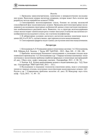 ПРОБЛЕМЫ НЕДРОПОЛЬЗОВАНИЯ № 2, 2015 г.
84С е т е в о е п е р и о д и ч е с к о е н а у ч н о е и з д а н и е
Выводы
1. Проведены гранулометрические, химические и минералогические исследова-
ния шлака. Выполнена мокрая магнитная сепарация, которая может быть полезна при
разработке метода переработки шлаков СУМЗа.
2. Синтезированы железосодержащие стекла, близкие по составу железистой
стеклообразной фазе медеплавильных шлаков. Проведены рентгеноструктурные иссле-
дования и исследования структурных особенностей данных стекол методом спектроско-
пии комбинационного рассеяния света. Выявлено, что в структуре железосодержащих
стекол железо играет значительную роль и может выступать в качестве как катиона-сет-
кообразователя исследуемого стекла, так и катиона-модификатора.
3. В лабораторных условиях достигнуто достаточно высокое извлечение меди и
цинка (60,14 и 81,94 %, соответственно, при сернокислотном выщелачивании).
4. Синтезированы ферриты меди и цинка для изучения кинетики выщелачивания.
Литература
1. КотельниковаА.Л.Оповедениицинкавтехногенныхсистемах /А.Л.Котельникова,
В.Ф. Рябинин, Б.Д. Халезов. // Труды ИГГ УрО РАН. - 2012. - Вып. 160. - С. 104 - 106.
2. Проблемы экологически безопасного использования и утилизации отходов меде-
плавильного производства / А.Л. Котельникова и др. // Твердые полезные ископаемые: техно-
логические и экологические проблемы отработки природных и техногенных месторождений:
сб. докл. I Науч.-техн. конф. с междунар. участием. - Екатеринбург, 2013. - С. 88 - 92.
3. Халезов Б.Д. Кучное выщелачивание медных и медно-цинковых руд / Б.Д. Хале-
зов. - Екатеринбург: РИО УрО РАН, 2013. – 332 с.
4. Исследование и изыскание технологии извлечения цинка, меди и утилизации
песков из твердых отходов, полученных после флотации медеплавильных шлаков / Д.С.
Реутов и др. // Современные проблемы экологии: сб. докл. IX Междунар. науч.-техн.
конф. - Тула, 2013. – С. 49 – 53.
 