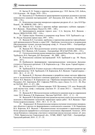 ПРОБЛЕМЫ НЕДРОПОЛЬЗОВАНИЯ № 2, 2015 г.
9С е т е в о е п е р и о д и ч е с к о е н а у ч н о е и з д а н и е
19. Бастан П. П. Теория и практика усреднения руд / П.П. Бастан, Е.И. Азбель,
Е.И. Ключкин. - М.: Недра, 1979. - 255 с.
20. Каплунов Д. Р. Особенности проектирования подземных рудников в системе
комплексного освоения месторождений / Д.Р. Каплунов, Б.В. Болотов. - М.: ИПКОН,
1988. - 178 с.
21. Комплексное освоение минерально-сырьевых ресурсов: сб. ст. / ред. К.Н.Тру-
бецкой. - М.: ИПКОН, 1989. - 207 с.
22. Яковлев В.Л. Теория и практика выбора транспорта глубоких карьеров /
В.Л. Яковлев. - Новосибирск: Наука СО, 1989. – 240 с.
23. Закономерности развития горного дела / С.А. Батугин, В.Л. Яковлев. –
Якутск: ЯНЦ СО РАН, 1992. – 116 с.
24. Горные науки. Освоение и сохранение недр Земли / К.Н. Трубецкой и др. –
М.: Изд-во Академии горных наук, 1997. – 478 с.
25. Яковлев В.Л. Состояние, проблемы и перспективы развития горнодобываю-
щей промышленности России и стран СНГ / Проблемы геотехнологии и недроведения
(Мельниковские чтения): доклады междунар. конф., 6 - 10 июля 1998 г. – Екатеринбург:
УрО РАН, 1998. – Т. 4. – С. 3 - 36.
26. Яковлев В.Л. Методологические аспекты стратегии освоения минеральных
ресурсов / В.Л. Яковлев, А.В. Гальянов. - Екатеринбург: ИГД УрО РАН, 2001. - 152 с.
27. Геотехнологическая оценка минерально-сырьевой базы России / под ред. К.Н.
Трубецкого, В.А. Чантурия, Д.Р. Каплунова. – М., 2008. – 464 с.
28. Комплексное освоение месторождений / К.Н. Трубецкой и др.– М.: Наука,
2010. – 437 с.
29. Особенности формирования горнопромышленных комплексов Дальнево-
сточного и Уральского регионов / С.В. Корнилков и др. // Изв. вузов. Горный журнал. -
2012. - № 6. – С. 4 - 11.
30. Трубецкой К.Н. О новых подходах к обеспечению устойчивого развития гор-
ного производства // К.Н. Трубецкой, С.В. Корнилков, В.Л. Яковлев / Горный журнал. -
2012. - № 1. – С. 15 - 19.
31. Яковлев В. Л. Научное обоснование и разработка новых методов эффектив-
ного и экологически безопасного освоения природных и техногенных месторождений
Урала / В.Л. Яковлев, С. В. Корнилков и др. // Проблемы минерагении России / ред. Д.В.
Рундквист, Н.С. Бортников, Ю.Г. Сафонов; РАН Отд. наук о Земле. Гл. 2.2.3. - М.: Изд-
во ГЦ РАН, 2012. - C. 471 - 486.
32. Мельников Н.Н. Глубокие карьеры / Н.Н. Мельников // Сб. докл. Всероссий-
ской научно-техн. конф. с междунар. участием 18 - 22 июня 2012 г. – Апатиты; СПб,
2012. – С. 13 - 18.
33. Яковлев В.Л. Методологические особенности освоения недр на современном
этапе / В.Л. Яковлев, С.В. Корнилков // Вестник УрО РАН. - 2013. – С. 11 – 18.
34. Яковлев В.Л. Исторический опыт развития научных идей и методологических
подходов к обоснованию технологий, параметров горных работ / В.Л. Яковлев // Про-
блемы недропользования. - 2014. - № 3. - C. 15 - 26.
35. Корнилков С.В. Концептуальные вопросы изучения техногенных минераль-
ных объектов и прогноз их формирования и комплексного освоения / С.В. Корнилков,
В.А. Коротеев, В.Л. Яковлев // Фундаментальные исследования и прикладные разра-
ботки процессов переработки и утилизации техногенных образований. Техноген - 2014:
труды Конгресса с междунар. участием и элементами школы молодых ученых: сб. докл.
/ РАН, Правительство Свердловской обл., УГМК, ИМЕТ УрО РАН. - Екатеринбург:
Уральский рабочий, 2014. - C. 27 - 35.
 