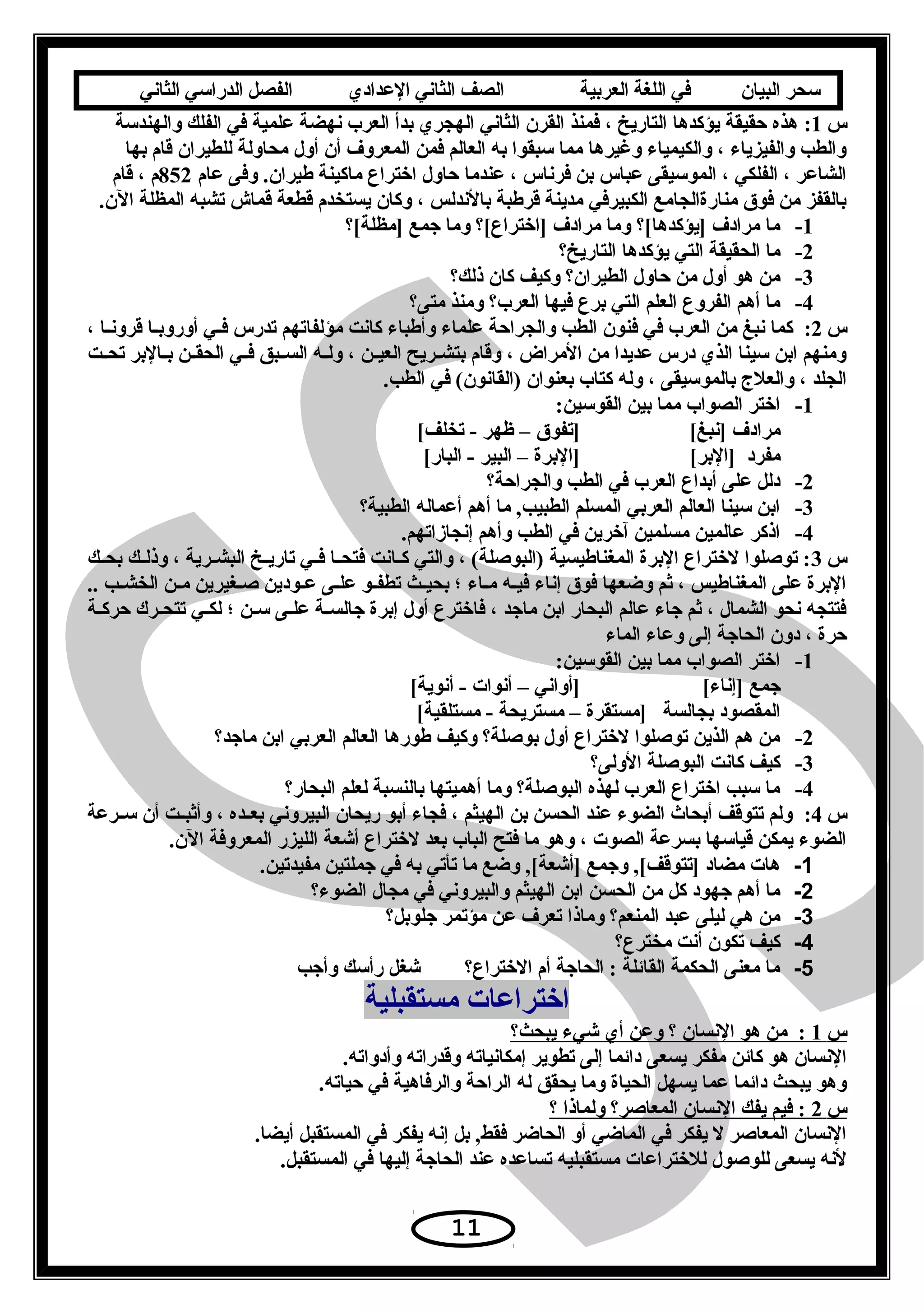 ‫سحر‬‫البيان‬‫في‬‫اللغة‬‫العربية‬‫الصف‬‫الثاني‬‫الدعدادي‬‫الفصل‬‫الدراسي‬‫الثاني‬
‫س‬1:‫والهندتسة‬ ‫الفلك‬ ‫في‬ ‫علمية‬ ‫سنهضة‬ ‫العرب‬ ‫بدأ‬ ‫الهجري‬ ‫الثاسني‬ ‫القرن‬ ‫فمنذ‬ ، ‫التاريخ‬ ‫يؤكدها‬ ‫حقيقة‬ ‫هذه‬
‫بها‬ ‫قام‬ ‫للطيران‬ ‫محاولة‬ ‫أول‬ ‫أن‬ ‫المعروف‬ ‫فمن‬ ‫العالم‬ ‫به‬ ‫تسبقوا‬ ‫مما‬ ‫وغيرها‬ ‫والكيمياء‬ ، ‫والفيزياء‬ ‫والطب‬
‫عام‬ ‫وفى‬ .‫طيران‬ ‫ماكينة‬ ‫اختراع‬ ‫حاول‬ ‫عندما‬ ، ‫فرسناس‬ ‫بن‬ ‫عباس‬ ‫الموتسيقى‬ ، ‫الفلكي‬ ، ‫الشاعر‬852‫قام‬ ، ‫م‬
.‫الن‬ ‫المظلة‬ ‫تشبه‬ ‫قماش‬ ‫قطعة‬ ‫يستخدم‬ ‫وكان‬ ، ‫بالسندلس‬ ‫قرطبة‬ ‫مدينة‬ ‫الكبيرفي‬ ‫منارةالجامع‬ ‫فوق‬ ‫من‬ ‫بالقفز‬
1-‫]مظلة[؟‬ ‫يجمع‬ ‫وما‬ ‫]اختراع[؟‬ ‫مرادف‬ ‫وما‬ ‫]يؤكدها[؟‬ ‫مرادف‬ ‫ما‬
2-‫التاريخ؟‬ ‫يؤكدها‬ ‫التي‬ ‫الحقيقة‬ ‫ما‬
3-‫ذلك؟‬ ‫كان‬ ‫وكيف‬ ‫الطيران؟‬ ‫حاول‬ ‫من‬ ‫أول‬ ‫هو‬ ‫من‬
4-‫متى؟‬ ‫ومنذ‬ ‫العرب؟‬ ‫فيها‬ ‫برع‬ ‫التي‬ ‫العلم‬ ‫الفروع‬ ‫أهم‬ ‫ما‬
‫س‬2:، ‫عا‬‫ع‬‫قروسن‬ ‫عا‬‫ع‬‫أوروب‬ ‫عي‬‫ع‬‫ف‬ ‫تدرس‬ ‫مؤلفاتهم‬ ‫كاسنت‬ ‫وأطباء‬ ‫علماء‬ ‫والجراحة‬ ‫الطب‬ ‫فنون‬ ‫في‬ ‫العرب‬ ‫من‬ ‫سنبغ‬ ‫كما‬
‫عت‬‫ع‬‫تح‬ ‫عالبر‬‫ع‬‫ب‬ ‫عن‬‫ع‬‫الحق‬ ‫عي‬‫ع‬‫ف‬ ‫عبق‬‫ع‬‫الس‬ ‫عه‬‫ع‬‫ول‬ ، ‫عن‬‫ع‬‫العي‬ ‫عريح‬‫ع‬‫بتش‬ ‫وقام‬ ، ‫المراض‬ ‫من‬ ‫عديدا‬ ‫درس‬ ‫الذي‬ ‫تسينا‬ ‫ابن‬ ‫ومنهم‬
.‫الطب‬ ‫في‬ (‫)القاسنون‬ ‫بعنوان‬ ‫كتاب‬ ‫وله‬ ، ‫بالموتسيقى‬ ‫والعلج‬ ، ‫الجلد‬
1-:‫القوتسين‬ ‫بين‬ ‫مما‬ ‫الصواب‬ ‫اختر‬
[‫]سنبغ‬ ‫مرادف‬[‫تخلف‬ - ‫ظهر‬ – ‫]تفوق‬
[‫]البر‬ ‫مفرد‬[‫البار‬ - ‫البير‬ – ‫]البرة‬
2-‫والجراحة؟‬ ‫الطب‬ ‫في‬ ‫العرب‬ ‫أبداع‬ ‫على‬ ‫دلل‬
3-‫الطبية؟‬ ‫أعماله‬ ‫أهم‬ ‫ما‬ ,‫الطبيب‬ ‫المسلم‬ ‫العربي‬ ‫العالم‬ ‫تسينا‬ ‫ابن‬
4-.‫إسنجازاتهم‬ ‫وأهم‬ ‫الطب‬ ‫في‬ ‫آخرين‬ ‫مسلمين‬ ‫عالمين‬ ‫اذكر‬
‫س‬3‫عك‬‫ع‬‫بح‬ ‫عك‬‫ع‬‫وذل‬ ، ‫عرية‬‫ع‬‫البش‬ ‫عخ‬‫ع‬‫تاري‬ ‫عي‬‫ع‬‫ف‬ ‫عا‬‫ع‬‫فتح‬ ‫عاسنت‬‫ع‬‫ك‬ ‫والتي‬ ، (‫)البوصلة‬ ‫المغناطيسية‬ ‫البرة‬ ‫لختراع‬ ‫توصلوا‬ :
.. ‫عب‬‫ع‬‫الخش‬ ‫عن‬‫ع‬‫م‬ ‫صعغيرين‬ ‫عودين‬‫ع‬‫ع‬ ‫عى‬‫ع‬‫عل‬ ‫عو‬‫ع‬‫تطف‬ ‫عث‬‫ع‬‫بحي‬ ‫؛‬ ‫عاء‬‫ع‬‫م‬ ‫فيعه‬ ‫إسناء‬ ‫فوق‬ ‫وضعها‬ ‫ثم‬ ، ‫المغناطيس‬ ‫على‬ ‫البرة‬
‫حركعة‬ ‫تتحعرك‬ ‫لكعي‬ ‫؛‬ ‫تسعن‬ ‫علعى‬ ‫عة‬‫ع‬‫يجالس‬ ‫إبرة‬ ‫أول‬ ‫فاخترع‬ ، ‫مايجد‬ ‫ابن‬ ‫البحار‬ ‫عالم‬ ‫يجاء‬ ‫ثم‬ ، ‫الشمال‬ ‫سنحو‬ ‫فتتجه‬
‫الماء‬ ‫وعاء‬ ‫إلى‬ ‫الحايجة‬ ‫دون‬ ، ‫حرة‬
1-:‫القوتسين‬ ‫بين‬ ‫مما‬ ‫الصواب‬ ‫اختر‬
[‫]إسناء‬ ‫يجمع‬[‫أسنوية‬ - ‫أسنوات‬ – ‫]أواسني‬
‫بجالسة‬ ‫المقصود‬[‫مستلقية‬ - ‫مستريحة‬ – ‫]مستقرة‬
2-‫مايجد؟‬ ‫ابن‬ ‫العربي‬ ‫العالم‬ ‫طورها‬ ‫وكيف‬ ‫بوصلة؟‬ ‫أول‬ ‫لختراع‬ ‫توصلوا‬ ‫الذين‬ ‫هم‬ ‫من‬
3-‫الولى؟‬ ‫البوصلة‬ ‫كاسنت‬ ‫كيف‬
4-‫البحار؟‬ ‫لعلم‬ ‫بالنسبة‬ ‫أهميتها‬ ‫وما‬ ‫البوصلة؟‬ ‫لهذه‬ ‫العرب‬ ‫اختراع‬ ‫تسبب‬ ‫ما‬
‫س‬4:‫عرعة‬‫ع‬‫تس‬ ‫أن‬ ‫عت‬‫ع‬‫وأثب‬ ، ‫عده‬‫ع‬‫بع‬ ‫البيروسني‬ ‫ريحان‬ ‫أبو‬ ‫فجاء‬ ، ‫الهيثم‬ ‫بن‬ ‫الحسن‬ ‫عند‬ ‫الضوء‬ ‫أبحاث‬ ‫تتوقف‬ ‫ولم‬
.‫الن‬ ‫المعروفة‬ ‫الليزر‬ ‫أشعة‬ ‫لختراع‬ ‫بعد‬ ‫الباب‬ ‫فتح‬ ‫ما‬ ‫وهو‬ ، ‫الصوت‬ ‫بسرعة‬ ‫قياتسها‬ ‫يمكن‬ ‫الضوء‬
1-.‫مفيدتين‬ ‫يجملتين‬ ‫في‬ ‫به‬ ‫تأتي‬ ‫ما‬ ‫وضع‬ ,[‫]أشعة‬ ‫ويجمع‬ ,[‫]تتوقف‬ ‫مضاد‬ ‫هات‬
2-‫الضوء؟‬ ‫مجال‬ ‫في‬ ‫والبيروسني‬ ‫الهيثم‬ ‫ابن‬ ‫الحسن‬ ‫من‬ ‫كل‬ ‫يجهود‬ ‫أهم‬ ‫ما‬
3-‫يجلوبل؟‬ ‫مؤتمر‬ ‫عن‬ ‫تعرف‬ ‫وماذا‬ ‫المنعم؟‬ ‫عبد‬ ‫ليلى‬ ‫هي‬ ‫من‬
4-‫مخترع؟‬ ‫أسنت‬ ‫تكون‬ ‫كيف‬
5-‫وأيجب‬ ‫رأتسك‬ ‫شغل‬ ‫الختراع؟‬ ‫أم‬ ‫الحايجة‬ : ‫القائلة‬ ‫الحكمة‬ ‫معنى‬ ‫ما‬
‫مستقبلية‬ ‫اختراعات‬
‫س‬1‫يبحث؟‬ ‫شيء‬ ‫أي‬ ‫وعن‬ ‫؟‬ ‫السنسان‬ ‫هو‬ ‫من‬ :
.‫وأدواته‬ ‫وقدراته‬ ‫إمكاسنياته‬ ‫تطوير‬ ‫إلى‬ ‫دائما‬ ‫يسعى‬ ‫مفكر‬ ‫كائن‬ ‫هو‬ ‫السنسان‬
.‫حياته‬ ‫في‬ ‫والرفاهية‬ ‫الراحة‬ ‫له‬ ‫يحقق‬ ‫وما‬ ‫الحياة‬ ‫يسهل‬ ‫عما‬ ‫دائما‬ ‫يبحث‬ ‫وهو‬
‫س‬2‫؟‬ ‫ولماذا‬ ‫المعاصر؟‬ ‫السنسان‬ ‫يفك‬ ‫فيم‬ :
.‫أيضا‬ ‫المستقبل‬ ‫في‬ ‫يفكر‬ ‫إسنه‬ ‫بل‬ ,‫فقط‬ ‫الحاضر‬ ‫أو‬ ‫الماضي‬ ‫في‬ ‫يفكر‬ ‫ل‬ ‫المعاصر‬ ‫السنسان‬
.‫المستقبل‬ ‫في‬ ‫إليها‬ ‫الحايجة‬ ‫عند‬ ‫تساعده‬ ‫مستقبليه‬ ‫للختراعات‬ ‫للوصول‬ ‫يسعى‬ ‫لسنه‬
11
 