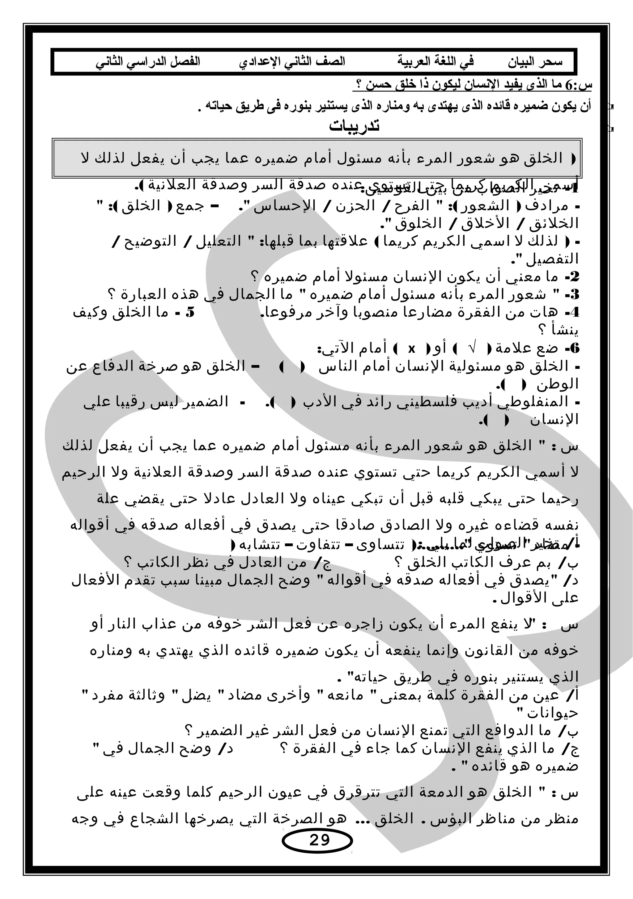 ‫سحر‬‫البيان‬‫في‬‫اللغة‬‫العربية‬‫الصف‬‫الثاني‬‫الدعدادي‬‫الفصل‬‫الدراسي‬‫الثاني‬
:‫س‬ ×  ×6 × × ×‫× ما× الذى× يفيد× النسان× ليكون× ذا× خلق× حسن× ؟‬ ×  ×
 ×. ×‫أن× يكون× ضميره× قائده× الذى× يهتدى× به× ومناره× الذى× يستنير× بنوره× فى× يطريق× حياته‬
 × × × × × × × × × × × × × × × × × × × × × × × × × × × × × × × × × × × × × × × × × × × × × × × × × × × × × × × ×‫تدريبات‬
)‫الخلق‬‫هو‬‫شعور‬‫المرء‬‫بأنه‬‫مسئول‬‫أمام‬‫ضميره‬‫عما‬‫يجب‬‫أن‬‫يفعل‬‫لذلك‬‫ل‬
‫أسمى‬‫الكريم‬‫كريما‬‫حتى‬‫تستوي‬‫عنده‬‫صدقة‬‫السر‬‫وصدقة‬‫العلنية‬.( 1-‫تخير‬‫الصواب‬‫من‬‫بين‬:‫القوسين‬
-‫مرادف‬)‫الشعور‬ :(‫الفرح‬/‫الحزن‬/‫الحساس‬– .‫جمع‬)‫الخلق‬ :(
‫الخلئق‬/‫الخلق‬/‫الخلوق‬.
) -‫لذلك‬‫ل‬‫اسمي‬‫الكريم‬‫كريما‬(‫علقتها‬‫بما‬ :‫التعليل‬ ‫قبلها‬/‫التوضيح‬/
‫التفصيل‬.
2-‫ما‬‫معني‬‫أن‬‫يكون‬‫النسان‬‫مسئول‬‫أمام‬‫ضميره‬‫؟‬
3 -‫شعور‬‫المرء‬‫بأنه‬‫مسئول‬‫أمام‬‫ضميره‬‫ما‬‫الجمال‬‫في‬‫هذه‬‫العبارة‬‫؟‬
4-‫هات‬‫من‬‫الفقرة‬‫مضارعا‬‫منصوبا‬‫وآخر‬.‫مرفوعا‬5-‫ما‬‫الخلق‬‫وكيف‬
‫ينشأ‬‫؟‬
6-‫ضع‬‫علمة‬)√(‫أو‬)x(‫أمام‬:‫التي‬
-‫الخلق‬‫هو‬‫مسئولية‬‫النسان‬‫أمام‬‫الناس‬– ( )‫الخلق‬‫هو‬‫صرخة‬‫الدفاع‬‫عن‬
‫الوطن‬.( )
-‫المنفلوطي‬‫أديب‬‫فلسطيني‬‫رائد‬‫في‬‫الدب‬- .( )‫الضمير‬‫ليس‬‫رقيبا‬‫علي‬
‫النسان‬.( )
‫س‬ :‫الخلق‬‫هو‬‫شعور‬‫المرء‬‫بأنه‬‫مسئول‬‫أمام‬‫ضميره‬‫عما‬‫يجب‬‫أن‬‫يفعل‬‫لذلك‬
‫ل‬‫أسمي‬‫الكريم‬‫كريما‬‫حتي‬‫تستوي‬‫عنده‬‫صدقة‬‫السر‬‫وصدقة‬‫العلنية‬‫ول‬‫الرحيم‬
‫رحيما‬‫حتى‬‫يبكي‬‫قلبه‬‫قبل‬‫أن‬‫تبكي‬‫عيناه‬‫ول‬‫العادل‬‫عادل‬‫حتى‬‫يقضي‬‫علة‬
‫نفسه‬‫قضاءه‬‫غيره‬‫ول‬‫الصادق‬‫صادقا‬‫حتى‬‫يصدق‬‫في‬‫أفعاله‬‫صدقه‬‫في‬‫أقواله‬
/‫تخير‬ ‫أ‬‫الصواب‬‫لما‬‫يلي‬: -‫مضاد‬‫تستوي‬)..........‫تتساوى‬–‫تتفاوت‬–‫تتشابه‬)
/‫بم‬ ‫ب‬‫عرف‬‫الكاتب‬‫الخلق‬‫؟‬/‫من‬ ‫ج‬‫العادل‬‫في‬‫نظر‬‫الكاتب‬‫؟‬
 /‫يصدق‬ ‫د‬‫في‬‫أفعاله‬‫صدقه‬‫في‬‫أقواله‬‫وضح‬‫الجمال‬‫مبينا‬‫سبب‬‫تقدم‬‫الفعال‬
‫على‬‫القوال‬.
‫س‬ :‫ل‬‫ينفع‬‫المرء‬‫أن‬‫يكون‬‫زاجره‬‫عن‬‫فعل‬‫الشر‬‫خوفه‬‫من‬‫عذاب‬‫النار‬‫أو‬
‫خوفه‬‫من‬‫القانون‬‫وإنما‬‫ينفعه‬‫أن‬‫يكون‬‫ضميره‬‫قائده‬‫الذي‬‫يهتدي‬‫به‬‫ومناره‬
‫الذي‬‫يستنير‬‫بنوره‬‫في‬‫طريق‬. ‫حياته‬
/‫عين‬ ‫أ‬‫من‬‫الفقرة‬‫كلمة‬‫بمعنى‬‫مانعه‬‫وأخرى‬‫مضاد‬‫يضل‬‫وثالثة‬‫مفرد‬
‫حيوانات‬
/‫ما‬ ‫ب‬‫الدوافع‬‫التي‬‫تمنع‬‫النسان‬‫من‬‫فعل‬‫الشر‬‫غير‬‫الضمير‬‫؟‬
/‫ما‬ ‫ج‬‫الذي‬‫ينفع‬‫النسان‬‫كما‬‫جاء‬‫في‬‫الفقرة‬‫؟‬/‫وضح‬ ‫د‬‫الجمال‬‫في‬
‫ضميره‬‫هو‬‫قائده‬. 
‫س‬ :‫الخلق‬‫هو‬‫الدمعة‬‫التي‬‫تترقرق‬‫في‬‫عيون‬‫الرحيم‬‫كلما‬‫وقعت‬‫عينه‬‫على‬
‫منظر‬‫من‬‫مناظر‬‫البؤس‬.‫الخلق‬...‫هو‬‫الصرخة‬‫التي‬‫يصرخها‬‫الشجاع‬‫في‬‫وجه‬
29
 