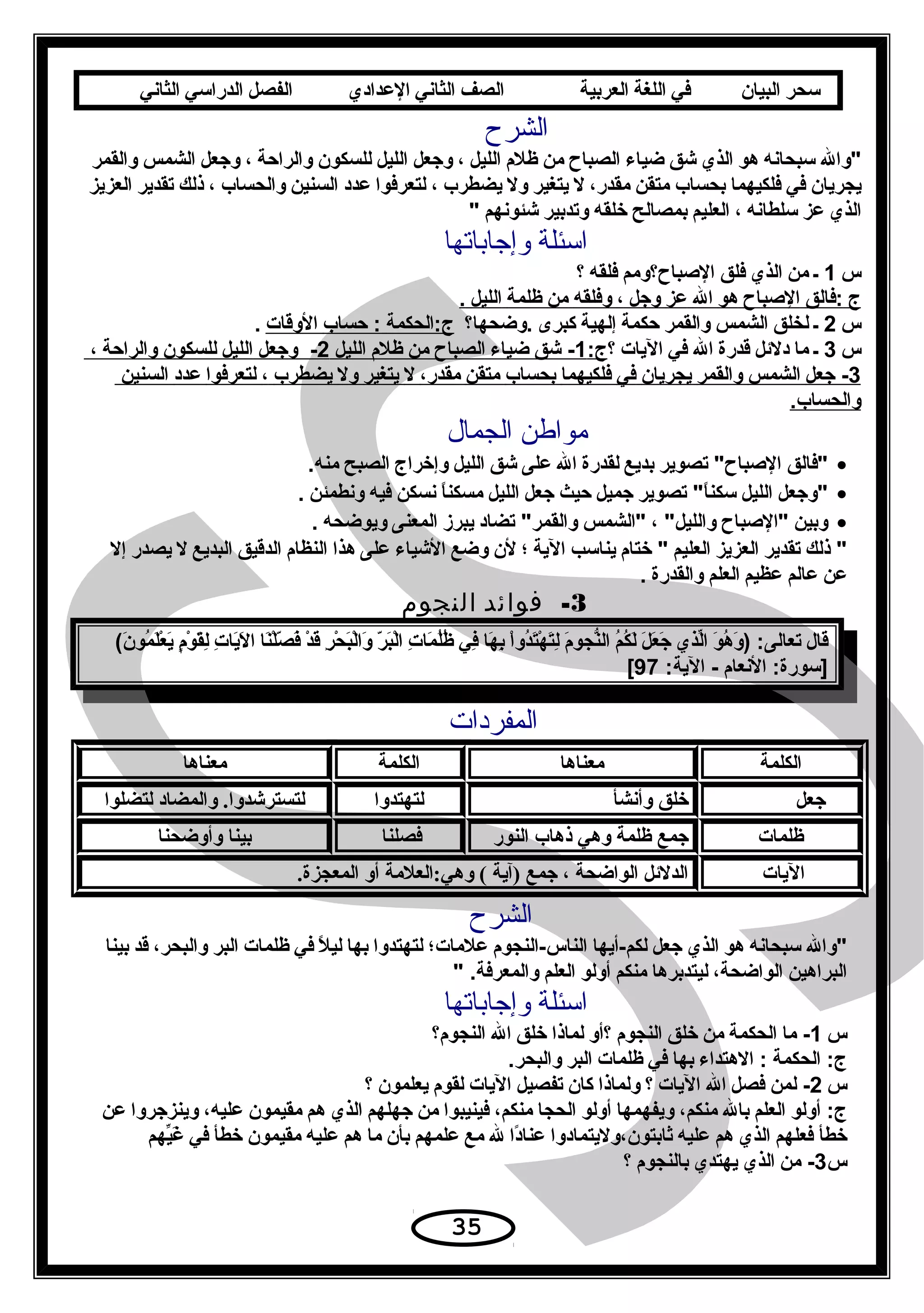 ‫سحر‬‫البيان‬‫في‬‫اللغة‬‫العربية‬‫الصف‬‫الثاني‬‫الدعدادي‬‫الفصل‬‫الدراسي‬‫الثاني‬
‫الشرح‬
‫والل‬‫سبحانه‬‫هَو‬‫الذي‬‫شق‬‫ضياء‬‫الصباح‬‫من‬‫ظلم‬‫الليل‬،‫وجعل‬‫الليل‬‫للسكَون‬‫والراحة‬،‫وجعل‬‫الشمس‬‫والقمر‬
‫يجريان‬‫في‬‫فلكيهما‬‫بحساب‬‫متقن‬،‫مقدر‬‫ل‬‫يتغير‬‫ول‬‫يضطرب‬،‫لتعرفَوا‬‫دعدد‬‫السنين‬‫والحساب‬،‫ذلك‬‫تقدير‬‫العزيز‬
‫الذي‬‫دعز‬‫سلطانه‬،‫العليم‬‫بمصالح‬‫خلقه‬‫وتدبير‬‫شئَونهم‬
‫وإجاباتها‬ ‫اسئلة‬
‫س‬1‫ـ‬‫من‬‫الذي‬‫فلق‬‫البصباح؟ومم‬‫فلقه‬‫؟‬
‫ج‬‫:فالق‬‫البصباح‬‫هَو‬‫الل‬‫دعز‬‫وجل‬،‫وفلقه‬‫من‬‫ظلمة‬‫الليل‬.
‫س‬2‫ـ‬‫لخلق‬‫الشمس‬‫والقمر‬‫حكمة‬‫إلهية‬‫كبرى‬‫.وضحها؟‬‫ج:الحكمة‬‫حساب‬ :‫الوقات‬.
‫س‬3‫ـ‬‫ما‬‫دللئل‬‫قدرة‬‫الل‬‫في‬‫اليات‬‫؟‬:‫ج‬1‫شق‬ -‫ضياء‬‫الصباح‬‫من‬‫ظلم‬‫الليل‬2‫وجعل‬ -‫الليل‬‫للسكَون‬‫والراحة‬،
3‫جعل‬ -‫الشمس‬‫والقمر‬‫يجريان‬‫في‬‫فلكيهما‬‫بحساب‬‫متقن‬،‫مقدر‬‫ل‬‫يتغير‬‫ول‬‫يضطرب‬،‫لتعرفَوا‬‫دعدد‬‫السنين‬
.‫والحساب‬
‫الجمال‬ ‫مواطن‬
•‫فالق‬‫تصَوير‬ ‫البصباح‬‫بديع‬‫لقدرة‬‫الل‬‫دعلى‬‫شق‬‫الليل‬‫وإخراج‬‫الصبح‬.‫منه‬
•‫وجعل‬‫الليل‬‫تصَوير‬ ‫ا‬ً‫سكن‬‫جميل‬‫حيث‬‫جعل‬‫الليل‬‫ا‬ً‫مسكن‬‫نسكن‬‫فيه‬‫ونطمئن‬.
•‫وبين‬‫البصباح‬، ‫والليل‬‫الشمس‬‫تضاد‬ ‫والقمر‬‫يبرز‬‫المعنى‬‫ويَوضحه‬.
‫ذلك‬ ‫تقدير‬‫العزيز‬‫العليم‬‫ختام‬ ‫يناسب‬‫الية‬‫؛‬‫لن‬‫وضع‬‫الشياء‬‫دعلى‬‫هذا‬‫النظام‬‫الدقيق‬‫البديع‬‫ل‬‫يصدر‬‫إل‬
‫دعن‬‫دعالم‬‫دعظيم‬‫العلم‬‫والقدرة‬.
3-‫فوائد‬‫النجوم‬
‫قال‬‫َو‬َ ‫ه‬ُ ‫ا‬ ‫و‬َ ) :‫تعالى‬‫لذي‬ّ‫ِت‬‫ا‬‫ل‬َ ‫ع‬َ ‫ج‬َ‫م‬ُ ‫ا‬‫ك‬ُ ‫ا‬‫ل‬َ‫م‬َ ‫نجَو‬ّ‫ُه‬‫ال‬‫ا‬ْ‫ح‬‫دو‬ُ ‫ا‬‫ت‬َ‫ه‬ْ‫ح‬ ‫ت‬َ‫ل‬ِ‫ن‬‫ها‬َ ‫ب‬ِ‫ن‬‫في‬ِ‫ن‬‫ت‬ِ‫ن‬ ‫ما‬َ ‫ل‬ُ ‫ا‬‫ظ‬ُ ‫ا‬‫ر‬ّ ‫ا‬ ‫ب‬َ‫ل‬ْ‫ح‬‫ا‬‫ر‬ِ‫ن‬ ‫ح‬ْ‫ح‬ ‫ب‬َ‫ل‬ْ‫ح‬‫وا‬َ‫د‬ْ‫ح‬ ‫ق‬َ‫نا‬َ‫ل‬ْ‫ح‬‫ص‬ّ ‫ا‬ ‫ف‬َ‫ت‬ِ‫ن‬ ‫يا‬َ‫ل‬َ ‫ا‬‫م‬ٍ ‫ي‬ ‫َو‬ْ‫ح‬ ‫ق‬َ‫ل‬ِ‫ن‬( ‫ن‬َ ‫مَو‬ُ ‫ا‬ ‫ل‬َ‫ع‬ْ‫ح‬ ‫ي‬َ
‫النعام‬ :‫]سَورة‬:‫الية‬ -97[
‫المفردات‬
‫الكلمة‬‫معناها‬‫الكلمة‬‫معناها‬
‫× × × × × جعل‬‫خلق× وأنشأ‬‫لتهتدوا‬‫لتسترشدوا.× والمضاد× لتضلوا‬
‫ظلمات‬ ×‫جمع× ظلمة× وهي× ذهاب× النور‬ ×‫فصلنا‬‫بينا× وأوضحنا‬
 ×‫اليات‬.‫الدلئل× الواضحة× ،× جمع× )آية× (× وهي:العلمة× أو× المعجزة‬
‫الشرح‬
‫والل‬‫سبحانه‬‫هَو‬‫الذي‬‫جعل‬‫لكم-أيها‬‫الناس-النجَوم‬‫دعلمات؛‬‫لتهتدوا‬‫بها‬‫ل‬ً ‫لي‬‫في‬‫ظلمات‬‫البر‬،‫والبحر‬‫قد‬‫بينا‬
‫البراهين‬،‫الَواضحة‬‫ليتدبرها‬‫منكم‬‫أولَو‬‫العلم‬ .‫والمعرفة‬
‫وإجاباتها‬ ‫اسئلة‬
‫س‬1‫ما‬ -‫الحكمة‬‫من‬‫خلق‬‫النجَوم‬‫؟أو‬‫لماذا‬‫خلق‬‫الل‬‫النجَوم؟‬
‫الحكمة‬ :‫ج‬‫الهتداء‬ :‫بها‬‫في‬‫ظلمات‬‫البر‬.‫والبحر‬
‫س‬2‫لمن‬ -‫فصل‬‫الل‬‫اليات‬‫؟‬‫ولماذا‬‫كان‬‫تفصيل‬‫اليات‬‫لقَوم‬‫يعلمَون‬‫؟‬
‫أولَو‬ :‫ج‬‫العلم‬‫بالل‬،‫منكم‬‫ويفهمها‬‫أولَو‬‫الحجا‬،‫منكم‬‫فينيبَوا‬‫من‬‫جهلهم‬‫الذي‬‫هم‬‫مقيمَون‬،‫دعليه‬‫وينزجروا‬‫دعن‬
‫خطأ‬‫فعلهم‬‫الذي‬‫هم‬‫دعليه‬‫ثابتَون،وليتمادوا‬‫دا‬ً‫دعنا‬‫لل‬‫مع‬‫دعلمهم‬‫بأن‬‫ما‬‫هم‬‫دعليه‬‫مقيمَون‬‫خطأ‬‫في‬‫يهم‬ّ‫ِت‬‫غ‬َ
‫س‬3‫من‬ -‫الذي‬‫يهتدي‬‫بالنجَوم‬‫؟‬
35
 