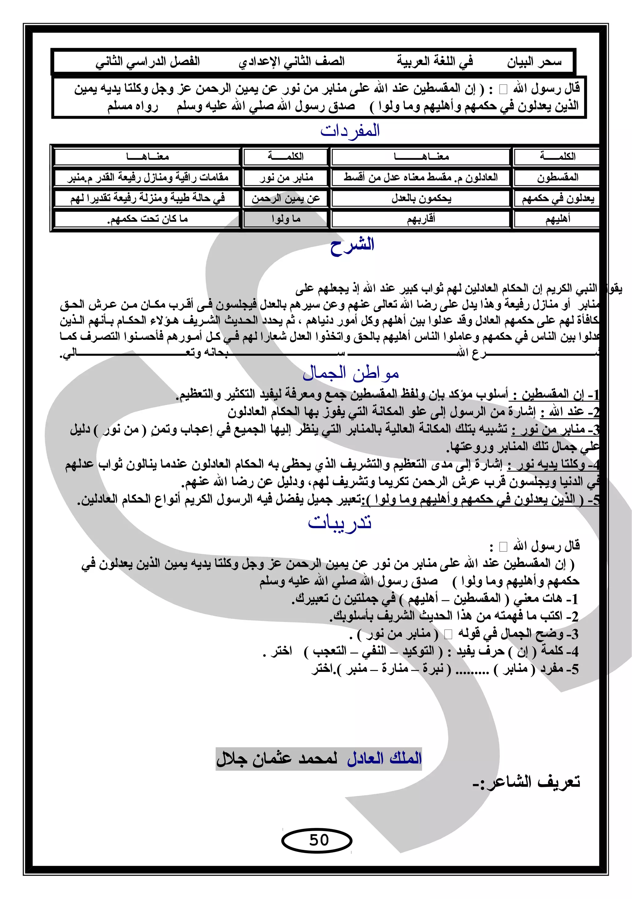 ‫سحر‬‫البيان‬‫في‬‫اللغة‬‫العربية‬‫الصف‬‫الثاني‬‫الدعدادي‬‫الفصل‬‫الدراسي‬‫الثاني‬
‫ال‬ ‫رسول‬ ‫قال‬‫يمين‬ ‫يديه‬ ‫وكلتا‬ ‫وجل‬ ‫عز‬ ‫الرحمن‬ ‫يمين‬ ‫عن‬ ‫نور‬ ‫من‬ ‫منابر‬ ‫على‬ ‫ال‬ ‫عند‬ ‫المقسطين‬ ‫إن‬ ) :
‫مسلم‬ ‫رواه‬ ‫وسلم‬ ‫عليه‬ ‫ال‬ ‫صلي‬ ‫ال‬ ‫رسول‬ ‫صدق‬ ( ‫ولوا‬ ‫وما‬ ‫وأهليهم‬ ‫حكمهم‬ ‫في‬ ‫يعدلون‬ ‫الذين‬
‫المفردات‬
‫الكلمـــــة‬‫معنــاهــــــــــا‬‫الكلمـــــة‬‫معنــاهـــــا‬
‫المقسطون‬‫أقسط‬ ‫من‬ ‫عدل‬ ‫معناه‬ ‫مقسط‬ .‫م‬ ‫العادلون‬‫نور‬ ‫من‬ ‫منابر‬‫م.منبر‬ ‫القدر‬ ‫رفيعة‬ ‫ومنازل‬ ‫راقية‬ ‫مقامات‬
‫حكمهم‬ ‫في‬ ‫يعدلون‬‫بالعدل‬ ‫يحكمون‬‫الرحمن‬ ‫يمين‬ ‫عن‬‫لهم‬ ‫تقديرا‬ ‫رفيعة‬ ‫ومنزلة‬ ‫طيبة‬ ‫حالة‬ ‫في‬
‫أهليهم‬‫أقاربهم‬‫ولوا‬ ‫ما‬.‫حكمهم‬ ‫تحت‬ ‫كان‬ ‫ما‬
‫الشرح‬
‫على‬ ‫يجعلهم‬ ‫إذ‬ ‫ال‬ ‫عند‬ ‫كبير‬ ‫ثواب‬ ‫لهم‬ ‫العادلين‬ ‫الحكام‬ ‫إن‬ ‫الكريم‬ ‫النبي‬ ‫يقول‬
‫ـق‬‫ـ‬‫الح‬ ‫ـرش‬‫ـ‬‫ع‬ ‫ـن‬‫ـ‬‫م‬ ‫ـان‬‫ـ‬‫مك‬ ‫ـرب‬‫ـ‬‫أق‬ ‫ـى‬‫ـ‬‫ف‬ ‫فيجلسون‬ ‫بالعدل‬ ‫سيرهم‬ ‫وعن‬ ‫عنهم‬ ‫تعالى‬ ‫ال‬ ‫رضا‬ ‫على‬ ‫يدل‬ ‫وهذا‬ ‫رفيعة‬ ‫منازل‬ ‫أو‬ ‫منابر‬
‫ـذين‬‫ـ‬‫ال‬ ‫ـأنهم‬‫ـ‬‫ب‬ ‫ـام‬‫ـ‬‫الحك‬ ‫ـؤلء‬‫ـ‬‫ه‬ ‫ـريف‬‫ـ‬‫الش‬ ‫ـديث‬‫ـ‬‫الح‬ ‫يحدد‬ ‫ثم‬ ، ‫دنياهم‬ ‫أمور‬ ‫وكل‬ ‫أهلهم‬ ‫بين‬ ‫عدلوا‬ ‫وقد‬ ‫العادل‬ ‫حكمهم‬ ‫على‬ ‫لهم‬ ‫مكافأة‬
‫ـا‬‫ـ‬‫كم‬ ‫ـرف‬‫ـ‬‫التص‬ ‫ـنوا‬‫ـ‬‫فأحس‬ ‫ـورهم‬‫ـ‬‫أم‬ ‫ـل‬‫ـ‬‫ك‬ ‫ـي‬‫ـ‬‫ف‬ ‫لهم‬ ‫شعارا‬ ‫العدل‬ ‫واتخذوا‬ ‫بالحق‬ ‫أهليهم‬ ‫الناس‬ ‫وعاملوا‬ ‫حكمهم‬ ‫في‬ ‫الناس‬ ‫بين‬ ‫عدلوا‬
.‫وتعـــــــــــــــــــــــــــــــــــــــالي‬ ‫ســـــــــــــــــــــــــــــــــــــــبحانه‬ ‫الـــــــــــــــــــــــــــــــــــــــ‬ ‫شـــــــــــــــــــــــــــــــــــــــرع‬
‫الجمال‬ ‫مواطن‬
1: ‫المقسطين‬ ‫إن‬ -.‫والتعظيم‬ ‫التكثير‬ ‫ليفيد‬ ‫ومعرفة‬ ‫جمع‬ ‫المقسطين‬ ‫ولفظ‬ ‫بإن‬ ‫مؤكد‬ ‫أسلوب‬
2: ‫ال‬ ‫عند‬ -‫العادلون‬ ‫الحكام‬ ‫بها‬ ‫يفوز‬ ‫التي‬ ‫المكانة‬ ‫علو‬ ‫إلى‬ ‫الرسول‬ ‫من‬ ‫إشارة‬
3: ‫نور‬ ‫من‬ ‫منابر‬ -‫دليل‬ ( ‫نور‬ ‫من‬ ) ‫ن‬ٍ  ‫وتم‬ ‫إعجاب‬ ‫في‬ ‫الجميع‬ ‫إليها‬ ‫ينظر‬ ‫التي‬ ‫بالمنابر‬ ‫العالية‬ ‫المكانة‬ ‫بتلك‬ ‫تشبيه‬
.‫وروعتها‬ ‫المنابر‬ ‫تلك‬ ‫جمال‬ ‫علي‬
4: ‫نور‬ ‫يديه‬ ‫وكلتا‬ -‫عدلهم‬ ‫ثواب‬ ‫ينالون‬ ‫عندما‬ ‫العادلون‬ ‫الحكام‬ ‫به‬ ‫يحظى‬ ‫الذي‬ ‫والتشريف‬ ‫التعظيم‬ ‫مدى‬ ‫إلى‬ ‫إشارة‬
.‫عنهم‬ ‫ال‬ ‫رضا‬ ‫عن‬ ‫ودليل‬ ،‫لهم‬ ‫وتشريف‬ ‫تكريما‬ ‫الرحمن‬ ‫عرش‬ ‫قرب‬ ‫ويجلسون‬ ‫الدنيا‬ ‫في‬
5:( ‫ولوا‬ ‫وما‬ ‫وأهليهم‬ ‫حكمهم‬ ‫في‬ ‫يعدلون‬ ‫الذين‬ ) -.‫العادلين‬ ‫الحكام‬ ‫أنواع‬ ‫الكريم‬ ‫الرسول‬ ‫فيه‬ ‫يفضل‬ ‫جميل‬ ‫تعبير‬
‫تدريبات‬
‫ال‬ ‫رسول‬ ‫قال‬:
‫في‬ ‫يعدلون‬ ‫الذين‬ ‫يمين‬ ‫يديه‬ ‫وكلتا‬ ‫وجل‬ ‫عز‬ ‫الرحمن‬ ‫يمين‬ ‫عن‬ ‫نور‬ ‫من‬ ‫منابر‬ ‫على‬ ‫ال‬ ‫عند‬ ‫المقسطين‬ ‫إن‬ )
‫وسلم‬ ‫عليه‬ ‫ال‬ ‫صلي‬ ‫ال‬ ‫رسول‬ ‫صدق‬ ( ‫ولوا‬ ‫وما‬ ‫وأهليهم‬ ‫حكمهم‬
1.‫تعبيرك‬ ‫ن‬ ‫جملتين‬ ‫في‬ ( ‫أهليهم‬ – ‫المقسطين‬ ) ‫معني‬ ‫هات‬ -
2.‫بأسلوبك‬ ‫الشريف‬ ‫الحديث‬ ‫هذا‬ ‫من‬ ‫فهمته‬ ‫ما‬ ‫اكتب‬ -
3‫قوله‬ ‫في‬ ‫الجمال‬ ‫وضح‬ -. ( ‫نور‬ ‫من‬ ‫منابر‬ )
4. ‫اختر‬ ( ‫التعجب‬ – ‫النفي‬ – ‫التوكيد‬ ) : ‫يفيد‬ ‫حرف‬ ( ‫إن‬ ) ‫كلمة‬ -
5‫(.اختر‬ ‫منبر‬ – ‫منارة‬ – ‫نبرة‬ ) ......... ( ‫منابر‬ ) ‫مفرد‬ -
‫العادل‬ ‫الملك‬‫جلل‬ ‫عثمان‬ ‫لمحمد‬
-:‫الشاعر‬ ‫تعريف‬
50
 