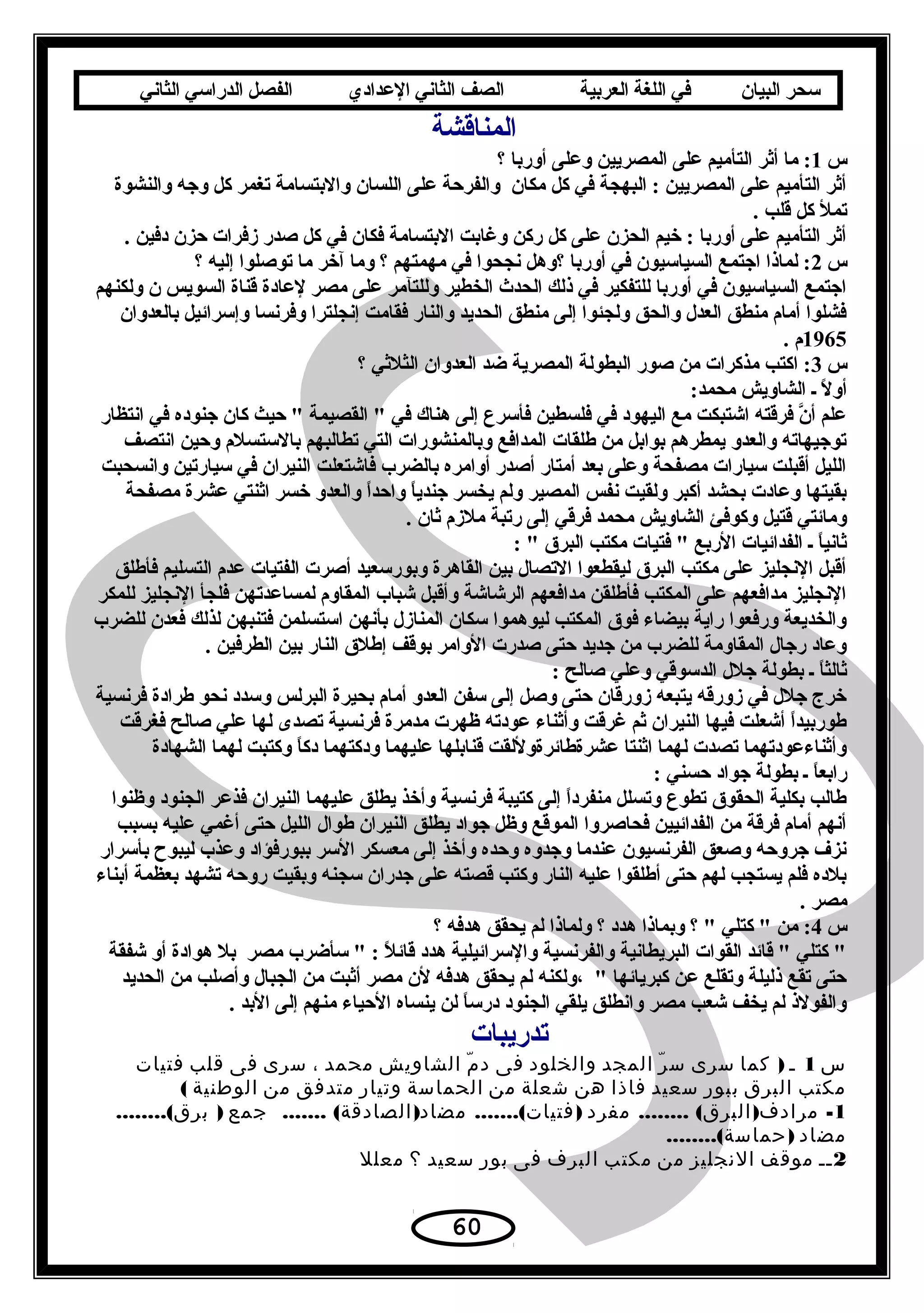 ‫سحر‬‫البيان‬‫في‬‫اللغة‬‫العربية‬‫الصف‬‫الثاني‬‫الدعدادي‬‫الفصل‬‫الدراسي‬‫الثاني‬
‫المناقشة‬
‫س‬1‫؟‬ ‫أوربا‬ ‫وعلى‬ ‫المصريين‬ ‫على‬ ‫التأميم‬ ‫أةثر‬ ‫ما‬ :
‫والنشوة‬ ‫وجه‬ ‫كل‬ ‫تغمر‬ ‫والبتسامة‬ ‫اللسان‬ ‫على‬ ‫والفرحة‬ ‫مكان‬ ‫كل‬ ‫في‬ ‫البهجة‬ : ‫المصريين‬ ‫على‬ ‫التأميم‬ ‫أةثر‬
. ‫قلب‬ ‫كل‬ ‫تمل‬
. ‫دفين‬ ‫حزن‬ ‫زفرات‬ ‫صدر‬ ‫كل‬ ‫في‬ ‫فكان‬ ‫البتسامة‬ ‫وغابت‬ ‫ركن‬ ‫كل‬ ‫على‬ ‫الحزن‬ ‫خيم‬ : ‫أوربا‬ ‫على‬ ‫التأميم‬ ‫أةثر‬
‫س‬2‫؟‬ ‫إليه‬ ‫توصلوا‬ ‫ما‬ ‫آخر‬ ‫وما‬ ‫؟‬ ‫مهمتهم‬ ‫في‬ ‫نجحوا‬ ‫؟وهل‬ ‫أوربا‬ ‫في‬ ‫السياسيون‬ ‫اجتمع‬ ‫لماذا‬ :
‫ولكنهم‬ ‫ن‬ ‫السويس‬ ‫قناة‬ ‫لعادة‬ ‫مصر‬ ‫على‬ ‫وللتآمر‬ ‫الخطير‬ ‫الحدث‬ ‫ذلك‬ ‫في‬ ‫للتفكير‬ ‫أوربا‬ ‫في‬ ‫السياسيون‬ ‫اجتمع‬
‫بالعدوان‬ ‫وإسرائيل‬ ‫وفرنسا‬ ‫إنجلترا‬ ‫فقامت‬ ‫والنار‬ ‫الحديد‬ ‫منطق‬ ‫إلى‬ ‫ولجئوا‬ ‫والحق‬ ‫العد ل‬ ‫منطق‬ ‫أمام‬ ‫فشلوا‬
1965. ‫م‬
‫س‬3‫؟‬ ‫الثلةثي‬ ‫العدوان‬ ‫ضد‬ ‫المصرية‬ ‫البطولة‬ ‫صور‬ ‫من‬ ‫مذكرات‬ ‫اكتب‬ :
:‫محمد‬ ‫الشاويش‬ ‫ـ‬ ‫ل‬ً  ‫أو‬
‫انتظار‬ ‫في‬ ‫جنوده‬ ‫كان‬ ‫حيث‬  ‫القصيمة‬  ‫في‬ ‫هناك‬ ‫إلى‬ ‫فأسرع‬ ‫فلسطين‬ ‫في‬ ‫اليهود‬ ‫مع‬ ‫اشتبكت‬ ‫فرقته‬ ‫ن‬َّ ‫أ‬ ‫علم‬
‫انتصف‬ ‫وحين‬ ‫بالستسلم‬ ‫تطالبهم‬ ‫التي‬ ‫وبالمنشورات‬ ‫المدافع‬ ‫طلقات‬ ‫من‬ ‫بوابل‬ ‫يمطرهم‬ ‫والعدو‬ ‫توجيهاته‬
‫وانسحبت‬ ‫سيارتين‬ ‫في‬ ‫النيران‬ ‫فاشتعلت‬ ‫بالضرب‬ ‫أوامره‬ ‫أصدر‬ ‫أمتار‬ ‫بعد‬ ‫وعلى‬ ‫مصفحة‬ ‫سيارات‬ ‫أقبلت‬ ‫الليل‬
‫مصفحة‬ ‫عشرة‬ ‫اةثنتي‬ ‫خسر‬ ‫والعدو‬ ‫ا‬ً ‫واحد‬ ‫ا‬ً ‫جندي‬ ‫يخسر‬ ‫ولم‬ ‫المصير‬ ‫نفس‬ ‫ولقيت‬ ‫أكبر‬ ‫بحشد‬ ‫وعادت‬ ‫بقيتها‬
. ‫ةثان‬ ‫ملزم‬ ‫رتبة‬ ‫إلى‬ ‫فرقي‬ ‫محمد‬ ‫الشاويش‬ ‫وكوفئ‬ ‫قتيل‬ ‫ومائتي‬
:  ‫البرق‬ ‫مكتب‬ ‫فتيات‬  ‫الربع‬ ‫الفدائيات‬ ‫ـ‬ ‫ا‬ً ‫ةثاني‬
‫فأطلق‬ ‫التسليم‬ ‫عدم‬ ‫الفتيات‬ ‫أصرت‬ ‫وبورسعيد‬ ‫القاهرة‬ ‫بين‬ ‫التصا ل‬ ‫ليقطعوا‬ ‫البرق‬ ‫مكتب‬ ‫على‬ ‫النجليز‬ ‫أقبل‬
‫للمكر‬ ‫النجليز‬ ‫فلجأ‬ ‫لمساعدتهن‬ ‫المقاوم‬ ‫شباب‬ ‫وأقبل‬ ‫الرشاشة‬ ‫مدافعهم‬ ‫فأطلقن‬ ‫المكتب‬ ‫على‬ ‫مدافعهم‬ ‫النجليز‬
‫للضرب‬ ‫فعدن‬ ‫لذلك‬ ‫فتنبهن‬ ‫استسلمن‬ ‫بأنهن‬ ‫المناز ل‬ ‫سكان‬ ‫ليوهموا‬ ‫المكتب‬ ‫فوق‬ ‫بيضاء‬ ‫راية‬ ‫ورفعوا‬ ‫والخديعة‬
. ‫الطرفين‬ ‫بين‬ ‫النار‬ ‫إطلق‬ ‫بوقف‬ ‫الوامر‬ ‫صدرت‬ ‫حتى‬ ‫جديد‬ ‫من‬ ‫للضرب‬ ‫المقاومة‬ ‫رجا ل‬ ‫وعاد‬
: ‫صالح‬ ‫وعلي‬ ‫الدسوقي‬ ‫جل ل‬ ‫بطولة‬ ‫ـ‬ ‫ا‬ً ‫ةثالث‬
‫فرنسية‬ ‫طرادة‬ ‫نحو‬ ‫وسدد‬ ‫البرلس‬ ‫بحيرة‬ ‫أمام‬ ‫العدو‬ ‫سفن‬ ‫إلى‬ ‫وصل‬ ‫حتى‬ ‫زورقان‬ ‫يتبعه‬ ‫زورقه‬ ‫في‬ ‫جل ل‬ ‫خرج‬
‫فغرقت‬ ‫صالح‬ ‫علي‬ ‫لها‬ ‫تصدى‬ ‫فرنسية‬ ‫مدمرة‬ ‫ظهرت‬ ‫عودته‬ ‫وأةثناء‬ ‫غرقت‬ ‫ةثم‬ ‫النيران‬ ‫فيها‬ ‫أشعلت‬ ‫ا‬ً ‫طوربيد‬
‫الشهادة‬ ‫لهما‬ ‫وكتبت‬ ‫ا‬ً ‫دك‬ ‫ودكتهما‬ ‫عليهما‬ ‫قنابلها‬ ‫عشرةطائرةوللقت‬ ‫اةثنتا‬ ‫لهما‬ ‫تصدت‬ ‫وأةثناءعودتهما‬
: ‫حسني‬ ‫جواد‬ ‫بطولة‬ ‫ـ‬ ‫ا‬ً ‫رابع‬
‫وظنوا‬ ‫الجنود‬ ‫فذعر‬ ‫النيران‬ ‫عليهما‬ ‫يطلق‬ ‫وأخذ‬ ‫فرنسية‬ ‫كتيبة‬ ‫إلى‬ ‫ا‬ً ‫منفرد‬ ‫وتسلل‬ ‫تطوع‬ ‫الحقوق‬ ‫بكلية‬ ‫طالب‬
‫بسبب‬ ‫عليه‬ ‫أغمي‬ ‫حتى‬ ‫الليل‬ ‫طوا ل‬ ‫النيران‬ ‫يطلق‬ ‫جواد‬ ‫وظل‬ ‫الموقع‬ ‫فحاصروا‬ ‫الفدائيين‬ ‫من‬ ‫فرقة‬ ‫أمام‬ ‫أنهم‬
‫بأسرار‬ ‫ليبو ح‬ ‫وعذب‬ ‫ببورفؤاد‬ ‫السر‬ ‫معسكر‬ ‫إلى‬ ‫وأخذ‬ ‫وحده‬ ‫وجدوه‬ ‫عندما‬ ‫الفرنسيون‬ ‫وصعق‬ ‫جروحه‬ ‫نزف‬
‫أبناء‬ ‫بعظمة‬ ‫تشهد‬ ‫روحه‬ ‫وبقيت‬ ‫سجنه‬ ‫جدران‬ ‫على‬ ‫قصته‬ ‫وكتب‬ ‫النار‬ ‫عليه‬ ‫أطلقوا‬ ‫حتى‬ ‫لهم‬ ‫يستجب‬ ‫فلم‬ ‫بلده‬
. ‫مصر‬
‫س‬4‫؟‬ ‫هدفه‬ ‫يحقق‬ ‫لم‬ ‫ولماذا‬ ‫؟‬ ‫هدد‬ ‫وبماذا‬ ‫؟‬  ‫كتلي‬  ‫من‬ :
‫شفقة‬ ‫أو‬ ‫هوادة‬ ‫بل‬ ‫مصر‬ ‫سأضرب‬  : ‫ل‬ً  ‫قائ‬ ‫هدد‬ ‫والسرائيلية‬ ‫والفرنسية‬ ‫البريطانية‬ ‫القوات‬ ‫قائد‬  ‫كتلي‬ 
‫الحديد‬ ‫من‬ ‫وأصلب‬ ‫الجبا ل‬ ‫من‬ ‫أةثبت‬ ‫مصر‬ ‫لن‬ ‫هدفه‬ ‫يحقق‬ ‫لم‬ ‫،ولكنه‬  ‫كبريائها‬ ‫عن‬ ‫وتقلع‬ ‫ذليلة‬ ‫تقع‬ ‫حتى‬
. ‫البد‬ ‫إلى‬ ‫منهم‬ ‫الحياء‬ ‫ينساه‬ ‫لن‬ ‫ا‬ً ‫درس‬ ‫الجنود‬ ‫يلقي‬ ‫وانطلق‬ ‫مصر‬ ‫شعب‬ ‫يخف‬ ‫لم‬ ‫والفولذ‬
‫تدريبات‬
‫س‬1‫ـ‬)‫كما‬‫سرى‬‫ر‬ّ ‫س‬‫المجد‬‫والخلود‬‫فى‬‫م‬ّ ‫د‬‫الشاويش‬‫محمد‬،‫سرى‬‫فى‬‫قلب‬‫فتيات‬
‫مكتب‬‫البرق‬‫ببور‬‫سعيد‬‫فاذا‬‫هن‬‫شعلة‬‫من‬‫الحماسة‬‫وتيار‬‫متدفق‬‫من‬‫الوطنية‬(
1........ ( ) -‫مفرد‬ ‫البرق‬ ‫مرادف‬....... ( ) .......( )‫جمع‬ ‫الصادقة‬ ‫مضاد‬ ‫فتيات‬........( )‫برق‬
‫مضاد‬........( )‫حماسة‬
2‫ــ‬‫موقف‬‫النجليز‬‫من‬‫مكتب‬‫البرف‬‫فى‬‫بور‬‫سعيد‬‫؟‬‫معلل‬
60
 