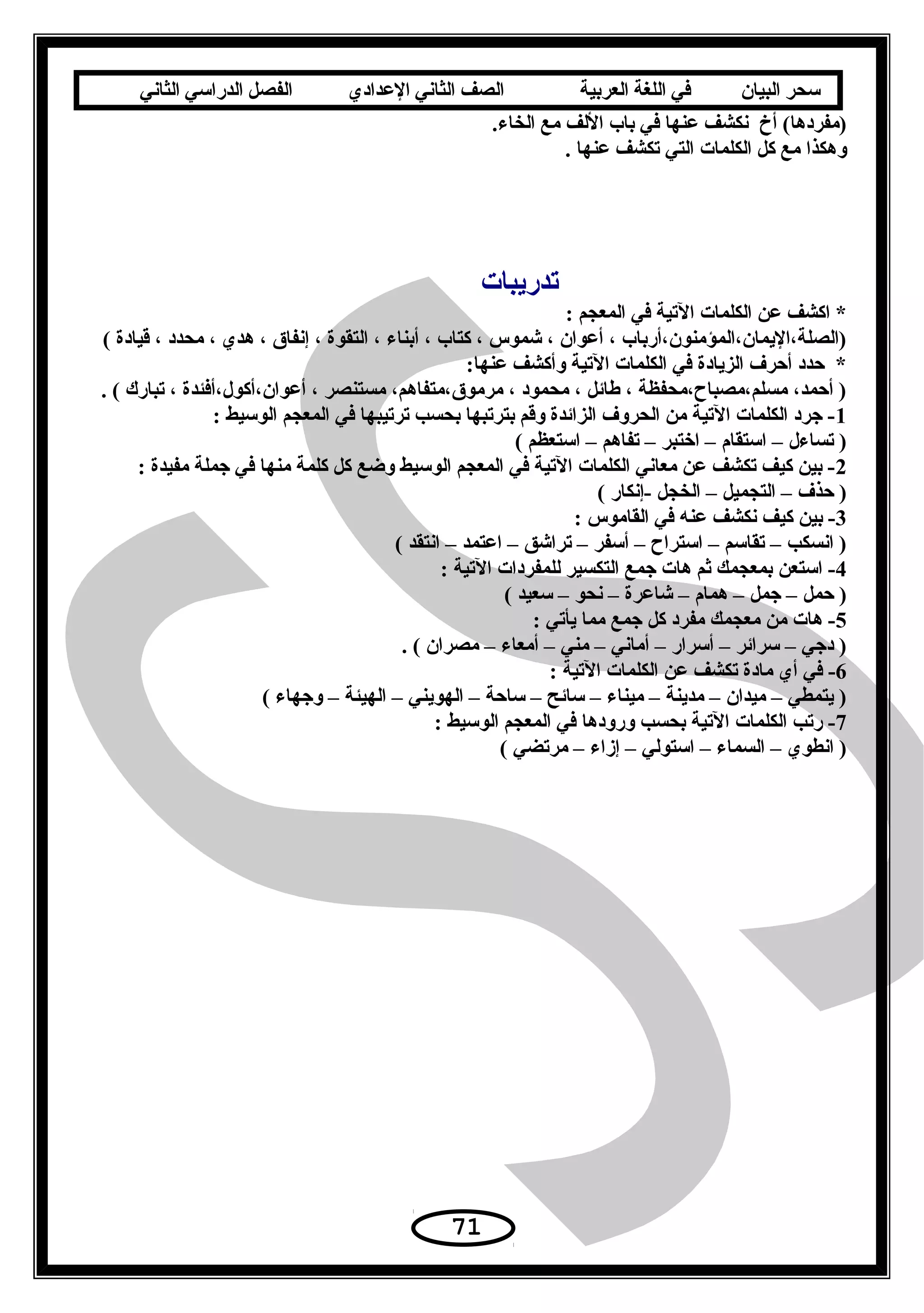 ‫سحر‬‫البيان‬‫في‬‫اللغة‬‫العربية‬‫الصف‬‫الثاني‬‫الدعدادي‬‫الفصل‬‫الدراسي‬‫الثاني‬
.‫الخاء‬ ‫مع‬ ‫اللف‬ ‫باب‬ ‫في‬ ‫عنها‬ ‫نكشف‬ ‫أخ‬ (‫)مفردها‬
. ‫عنها‬ ‫تكشف‬ ‫التي‬ ‫الكلمات‬ ‫كل‬ ‫مع‬ ‫وهكذا‬
‫تدريبات‬
: ‫المعجم‬ ‫في‬ ‫التية‬ ‫الكلمات‬ ‫عن‬ ‫اكشف‬ *
( ‫قيادة‬ ، ‫محدد‬ ، ‫هدي‬ ، ‫إنفاق‬ ، ‫التقوة‬ ، ‫أبناء‬ ، ‫كتاب‬ ، ‫شموس‬ ، ‫أعوان‬ ، ‫)الصلة،اليمان،المؤمنون،أرباب‬
:‫عنها‬ ‫وأكشف‬ ‫التية‬ ‫الكلمات‬ ‫في‬ ‫الزيادة‬ ‫أحرف‬ ‫حدد‬ *
. ( ‫تبارك‬ ، ‫أعوان،أكو ل،أفئدة‬ ، ‫مستنصر‬ ،‫مرموق،متفاهم‬ ، ‫محمود‬ ، ‫طائل‬ ، ‫مسلم،مصبا ح،محفظة‬ ،‫أحمد‬ )
1: ‫الوسيط‬ ‫المعجم‬ ‫في‬ ‫ترتيبها‬ ‫بحسب‬ ‫بترتبها‬ ‫وقم‬ ‫الزائدة‬ ‫الحروف‬ ‫من‬ ‫التية‬ ‫الكلمات‬ ‫جرد‬ -
( ‫استعظم‬ – ‫تفاهم‬ – ‫اختبر‬ – ‫استقام‬ – ‫تساء ل‬ )
2: ‫مفيدة‬ ‫جملة‬ ‫في‬ ‫منها‬ ‫كلمة‬ ‫كل‬ ‫وضع‬ ‫الوسيط‬ ‫المعجم‬ ‫في‬ ‫التية‬ ‫الكلمات‬ ‫معاني‬ ‫عن‬ ‫تكشف‬ ‫كيف‬ ‫بين‬ -
( ‫-إنكار‬ ‫الخجل‬ – ‫التجميل‬ – ‫حذف‬ )
3: ‫القاموس‬ ‫في‬ ‫عنه‬ ‫نكشف‬ ‫كيف‬ ‫بين‬ -
( ‫انتقد‬ – ‫اعتمد‬ – ‫تراشق‬ – ‫أسفر‬ – ‫استرا ح‬ – ‫تقاسم‬ – ‫انسكب‬ )
4: ‫التية‬ ‫للمفردات‬ ‫التكسير‬ ‫جمع‬ ‫هات‬ ‫ةثم‬ ‫بمعجمك‬ ‫استعن‬ -
( ‫سعيد‬ – ‫نحو‬ – ‫شاعرة‬ – ‫همام‬ – ‫جمل‬ – ‫حمل‬ )
5: ‫يأتي‬ ‫مما‬ ‫جمع‬ ‫كل‬ ‫مفرد‬ ‫معجمك‬ ‫من‬ ‫هات‬ -
. ( ‫مصران‬ – ‫أمعاء‬ – ‫مني‬ – ‫أماني‬ – ‫أسرار‬ – ‫سرائر‬ – ‫دجي‬ )
6: ‫التية‬ ‫الكلمات‬ ‫عن‬ ‫تكشف‬ ‫مادة‬ ‫أي‬ ‫في‬ -
( ‫وجهاء‬ – ‫الهيئة‬ – ‫الهويني‬ – ‫ساحة‬ – ‫سائح‬ – ‫ميناء‬ – ‫مدينة‬ – ‫ميدان‬ – ‫يتمطي‬ )
7: ‫الوسيط‬ ‫المعجم‬ ‫في‬ ‫ورودها‬ ‫بحسب‬ ‫التية‬ ‫الكلمات‬ ‫رتب‬ -
( ‫مرتضي‬ – ‫إزاء‬ – ‫استولي‬ – ‫السماء‬ – ‫انطوي‬ )
71
 