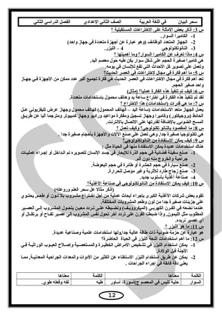 ‫سحر‬‫البيان‬‫في‬‫اللغة‬‫العربية‬‫الصف‬‫الثاني‬‫الدعدادي‬‫الفصل‬‫الدراسي‬‫الثاني‬
‫س‬3‫؟‬ ‫المستقبلية‬ ‫الختراعات‬ ‫على‬ ‫المثلة‬ ‫بعض‬ ‫أذكر‬ :
1-.‫السوار‬ ‫الكاميرا‬
2-(‫واحد‬ ‫يجهاز‬ ‫في‬ ‫متعددة‬ ‫أيجهزة‬ ‫عن‬ ‫عبارة‬ ‫)وهو‬ ‫الوظائف‬ ‫المتعدد‬ ‫الجهاز‬
3-‫الناسنوتكنولويجي‬4.‫الليزر‬ –
‫س‬4‫؟‬ ‫أهميتها‬ ‫وما‬ ‫السوار؟‬ ‫الكاميرا‬ ‫عن‬ ‫تعرف‬ ‫ماذا‬ :
.‫اليد‬ ‫معصم‬ ‫حول‬ ‫طيه‬ ‫يكن‬ ‫تسوار‬ ‫شكل‬ ‫على‬ ‫الحجم‬ ‫صغيرة‬ ‫كاميرا‬ ‫هي‬
.‫يومه‬ ‫في‬ ‫للسنسان‬ ‫تقع‬ ‫التي‬ ‫الحداث‬ ‫كل‬ ‫تصوير‬ ‫على‬ ‫وتعمل‬
‫س‬5‫الحديث؟‬ ‫العصر‬ ‫في‬ ‫لختراعات‬ ‫مجال‬ ‫في‬ ‫فكرة‬ ‫أهم‬ ‫ما‬ :
‫عاز‬‫ع‬‫يجه‬ ‫فعي‬ ‫اليجهزة‬ ‫من‬ ‫ممكن‬ ‫عدد‬ ‫أكبر‬ ‫تجميع‬ ‫فكرة‬ ‫هي‬ ‫الحديث‬ ‫العصر‬ ‫في‬ ‫الختراعات‬ ‫مجال‬ ‫في‬ ‫فكرة‬ ‫أهم‬ ‫تعد‬
.‫الحجم‬ ‫صغير‬ ‫واحد‬
‫س‬6(‫)مثال‬ ‫عمليا؟‬ ‫الفكرة‬ ‫هذه‬ ‫تنفيذ‬ ‫تم‬ ‫كيف‬ :
.‫متعددة‬ ‫باتستخدامات‬ ‫محمول‬ ‫وهاتف‬ ‫يد‬ ‫تساعة‬ ‫اختراع‬ ‫في‬ ‫الفكرة‬ ‫هذه‬ ‫تنفيذ‬ ‫تم‬ ‫لقد‬
‫س‬7‫؟‬ ‫الختراع‬ ‫هذا‬ (‫)اتستخدامات‬ ‫قدرات‬ ‫هي‬ ‫ما‬ :
‫عل‬‫ع‬‫ع‬ ‫تليفزيوسني‬ ‫عرض‬ ‫ويجهاز‬ ‫محمول‬ ‫كهاتف‬ (‫المحمول‬ ‫الهاتف‬ – ‫اليد‬ ‫)تساعة‬ ‫التستخدامات‬ ‫متعد‬ ‫الجهاز‬ ‫يعمل‬
‫عق‬‫ع‬‫طري‬ ‫عن‬ ‫آليا‬ ‫ومتريجما‬ ‫كمبيوتر‬ ‫ويجهاز‬ ‫وراديو‬ ‫مواعيد‬ ‫ومفكرة‬ ‫تسجيل‬ ‫ويجهاز‬ ‫وكاميرا‬ (‫)برويجيكتور‬ ‫الحائط‬
.‫بالسنترسنت‬ ‫التصال‬ ‫على‬ ‫لقدرتها‬ ‫بالضافة‬ ,‫الضوئي‬ ‫المسح‬
‫س‬8‫؟‬ ‫تعمل‬ ‫وكيف‬ ‫تكنولويجي؟‬ ‫بالناسنو‬ ‫المقصود‬ ‫ما‬ :
. ‫يجدا‬ ‫صغيرة‬ ‫بأحجام‬ ‫واليجهزة‬ ‫اللت‬ ‫صنع‬ ‫على‬ ‫تعمل‬ ‫وهي‬ ,‫يجدا‬ ‫صغيرة‬ ‫تكنولويجيا‬ ‫هي‬
‫س‬9‫الناسنوتكنولويجي؟‬ ‫من‬ ‫التستفادة‬ ‫يمكن‬ ‫كيف‬ :
: ‫مثل‬ ‫الحياة‬ ‫في‬ ‫منها‬ ‫التستفادة‬ ‫يمكن‬ ‫عديدة‬ ‫اتستخدامات‬ ‫هناك‬
1-‫عات‬‫ع‬‫عملي‬ ‫عراء‬‫ع‬‫إيج‬ ‫أو‬ ‫عداخل‬‫ع‬‫ال‬ ‫سنم‬ ‫لتصويره‬ ‫السنسان‬ ‫يجسد‬ ‫في‬ ‫للبحار‬ ‫الذرة‬ ‫حجم‬ ‫في‬ ‫فضائية‬ ‫تسفينة‬ ‫صنع‬
.‫ألم‬ ‫دون‬ ‫منه‬ ‫والخروج‬ ‫يجراحية‬
2-.‫البعوضة‬ ‫حجم‬ ‫في‬ ‫طائرة‬ ‫أو‬ ‫الحشرة‬ ‫حجم‬ ‫في‬ ‫تسيارة‬ ‫صنع‬
3-.‫للحرارة‬ ‫موصل‬ ‫وغير‬ ‫للتربة‬ ‫طارد‬ ‫زيجاج‬ ‫صنع‬
4-.‫يجديد‬ ‫بأتسلوب‬ ‫أغذية‬ ‫صناعة‬
‫س‬10‫الغذية؟‬ ‫صناعة‬ ‫في‬ ‫الناسنوتكنولويجي‬ ‫من‬ ‫التستفادة‬ ‫يمكن‬ ‫كيف‬ :
(‫وروعته‬ ‫العلم‬ ‫تسحر‬ ‫عل‬ ‫مثال‬ ‫)أذكر‬
‫عوي‬‫ع‬‫يحت‬ ,‫عم‬‫ع‬‫طع‬ ‫أو‬ ‫عون‬‫ع‬‫ل‬ ‫بل‬ ‫عروب‬‫ع‬‫مش‬ ‫عتراع‬‫ع‬‫اخ‬ ‫أيجل‬ ‫من‬ ‫عملية‬ ‫أبحاث‬ ‫بإيجراء‬ ‫الكبرى‬ ‫الغذية‬ ‫شركات‬ ‫بعض‬ ‫تقوم‬
.‫المختلفة‬ ‫المشروبات‬ ‫وطعم‬ ‫لون‬ ‫من‬ ‫يجدا‬ ‫صغيرة‬ ‫يجزيئات‬ ‫على‬
‫عير‬‫ع‬‫العص‬ ‫عى‬‫ع‬‫إل‬ ‫عروب‬‫ع‬‫المش‬ ‫عول‬‫ع‬‫يتح‬ ‫عن‬‫ع‬‫معي‬ ‫عردد‬‫ع‬‫ت‬ ‫عى‬‫ع‬‫عل‬ ‫عبطه‬‫ع‬‫وسنض‬ (‫عف‬‫ع‬‫)الميكرووي‬ ‫عي‬‫ع‬‫الكهرب‬ ‫عرن‬‫ع‬‫الف‬ ‫في‬ ‫سنضعه‬ ‫عندما‬
‫أو‬ ‫عال‬‫ع‬‫برتق‬ ‫أو‬ ‫عاح‬‫ع‬‫تف‬ ‫عصير‬ ‫إلى‬ ‫المشروب‬ ‫سنفس‬ ‫تحول‬ ‫آخر‬ ‫تردد‬ ‫على‬ ‫الفرن‬ ‫ضبطنا‬ ‫وإذا‬ ,‫الليمون‬ ‫مثل‬ ‫المطلوب‬
.‫سنريده‬ ‫عصير‬ ‫أي‬
‫س‬11‫؟‬ ‫الليزر‬ ‫هو‬ ‫ما‬ :
.‫عديدة‬ ‫وصناعية‬ ‫علمية‬ ‫اتستخدامات‬ ‫يجدا,ولها‬ ‫عالية‬ ‫طاقة‬ ‫ذات‬ ‫ضوئية‬ ‫حزمة‬ ‫عن‬ ‫عبارة‬ ‫هو‬
‫س‬12‫الحاضرة؟‬ ‫الحياة‬ ‫في‬ ‫الليزر‬ ‫أشعة‬ ‫اتستخدامات‬ ‫أهم‬ ‫ما‬ :
1-‫عي‬‫ع‬‫ف‬ ‫عة‬‫ع‬‫الوراثي‬ ‫عوب‬‫ع‬‫العي‬ ‫علح‬‫ع‬‫وإص‬ ‫عية‬‫ع‬‫والمستعص‬ ‫عرة‬‫ع‬‫الخطي‬ ‫المراض‬ ‫تشخيص‬ ‫في‬ ‫الليزر‬ ‫اتستخدام‬ ‫يمكن‬
.‫الولدة‬ ‫قبل‬ ‫اليجنة‬
2-‫ممعا‬ ,‫المعدسنيعة‬ ‫الجراحية‬ ‫والمعدات‬ ‫الدوات‬ ‫من‬ ‫الكثير‬ ‫عن‬ ‫التستغناء‬ ‫الليزر‬ ‫اتستخدام‬ ‫طريق‬ ‫عن‬ ‫يمكن‬
. ‫الجراحات‬ ‫إيجراء‬ ‫في‬ ‫فائقة‬ ‫دقة‬ ‫يعني‬
‫الكلمة‬‫معناها‬‫الكلمة‬‫معناها‬
‫السوار‬‫أتساور‬ ،‫ج(أتسورة‬ ‫المعصم‬ ‫في‬ ‫تلبس‬ ‫حلية‬‫طيه‬.‫طوي‬ ‫وفعله‬ ‫لفه‬
12
 