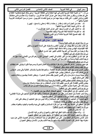 ‫سحر‬‫البيان‬‫في‬‫اللغة‬‫العربية‬‫الصف‬‫الثاني‬‫الدعدادي‬‫الفصل‬‫الدراسي‬‫الثاني‬
‫س‬2‫الطلع‬ ‫لمتعلميه‬ ‫تتيح‬ ‫بذلك‬ ‫وهى‬ ‫؛‬ ‫العربية‬ ‫الثقافة‬ ‫إلى‬ ‫المفتاح‬ ‫أسنها‬ ‫في‬ ‫تكمن‬ ‫العربية‬ ‫اللغة‬ ‫أهمية‬ ‫أن‬  :
‫عف‬‫ع‬‫مختل‬ ‫عي‬‫ع‬‫ف‬ ‫عاريا‬‫ع‬‫حض‬ ‫عا‬‫ع‬‫إرث‬ ‫عت‬‫ع‬‫وأسنتج‬ ، ‫قعرون‬ ‫عدة‬ ‫الدسنيا‬ ‫عرش‬ ‫على‬ ‫تربعت‬ ‫لمة‬ ‫هائل‬ ‫وفكري‬ ‫حضاري‬ ‫كم‬ ‫على‬
‫عة‬‫ع‬‫الغربي‬ ‫المؤلفعات‬ ‫عوا‬‫ع‬‫درتس‬ ‫ممعن‬ ، ‫عن‬‫ع‬‫الغربيي‬ ‫عاء‬‫ع‬‫العلم‬ ‫عع‬‫ع‬‫مرايج‬ ‫من‬ ‫مهما‬ ‫مريجعا‬ ‫ظلت‬ ‫التي‬ ، ‫العلوم‬ ‫وشتى‬ ‫الفنون‬
.  ‫وقتها‬ ‫العلمية‬
1-( ‫تهيئ‬ – ‫تسمح‬ ) ‫معنى‬ ( ‫تافه‬ ) ‫.مضاد‬ ( ‫مقدار‬ ) ‫مرادف‬ ‫العبارة‬ ‫من‬ ‫هات‬
2-‫لهلها؟‬ ‫العربية‬ ‫اللغة‬ ‫تتيحه‬ ‫الذي‬ ‫ما‬
3-‫؟‬ ‫قرون‬ ‫عدة‬ ‫الدسنيا‬ ‫عرش‬ ‫على‬ ‫تربعوا‬ ‫العرب‬ ‫أن‬ ‫على‬ ‫الدليل‬ ‫ما‬
4-‫سنغتنمها؟‬ ‫وكيف‬ ‫العربية؟‬ ‫للغة‬ ‫المتاحة‬ ‫الفرصة‬ ‫ما‬
5-‫أهميتها؟‬ ‫تكمن‬ ‫وأين‬ ‫خالدة؟‬ ‫العربية‬ ‫اللغة‬ ‫تصبح‬ ‫كيف‬
‫المسرحية‬
‫المحاكمة‬ ‫قبل‬ ‫مدان‬ ‫الول‬ ‫المشهد‬
‫س‬1‫ودمنة؟‬ ‫كليلة‬ ‫كتاب‬ ‫عن‬ ‫تعرف‬ ‫ماذا‬ :
‫والطير‬ ‫الحيوان‬ ‫ألسنة‬ ‫على‬ ‫والسلوك‬ ‫النفس‬ ‫تهذيب‬ ‫إلى‬ ‫يهدف‬ ‫ومواعظ‬ ‫حكم‬ ‫كتاب‬ ‫هو‬
.‫دبشليم‬ ‫الهند‬ ‫لملك‬ ‫وأهداه‬ ,‫بيدبا‬ ‫الهندي‬ ‫الفيلسوف‬ ‫ألفه‬
.‫المقفع‬ ‫بن‬ ‫ال‬ ‫عبد‬ ‫الكبير‬ ‫الكاتب‬ ‫العربية‬ ‫إلى‬ ‫الفارتسية‬ ‫من‬ ‫تريجمه‬ ‫وقد‬
‫س‬2‫المقفع؟‬ ‫ابن‬ ‫عن‬ ‫تعرف‬ ‫ماذا‬ :
‫له‬ ‫تسهل‬ ‫مما‬ ,‫الصلي‬ ‫فارتسي‬ ‫وهو‬ ,‫الول‬ ‫العباتسي‬ ‫العصر‬ ‫في‬ ‫الكتاب‬ ‫أكبر‬ ‫من‬ ‫واحد‬ ‫المقفع‬ ‫بن‬ ‫ال‬ ‫عبد‬ ‫هو‬
.‫العربية‬ ‫إلى‬ ‫الفارتسية‬ ‫من‬ ‫ودمنة‬ ‫كليلة‬ ‫كتاب‬ ‫تريجمة‬
‫س‬3‫المسرحية؟‬ ‫مؤلف‬ ‫من‬ :
‫بغزة‬ ‫ولد‬ ‫فلسطيني‬ ‫شاعر‬ , ‫بسيسو‬ ‫معين‬ ‫هو‬1926‫عام‬ ‫وتوفي‬ ‫كثيرة‬ ‫ومسرحية‬ ‫شعرية‬ ‫أعمال‬ ‫وله‬ ‫م‬1984‫م‬
‫س‬4‫المحكمة؟‬ ‫منظر‬ ‫صف‬ ‫الكاتب‬ ‫وصف‬ ‫كيف‬ :
‫المجلس‬ ‫صدر‬ ‫وفى‬ ‫الغالية‬ ‫بالستائر‬ ‫مكسوة‬ ‫والحوائط‬ ، ‫الفخمة‬ ‫بالبسط‬ ‫مفروش‬ ‫كبير‬ ‫بهو‬ ‫من‬ ‫المسرح‬ ‫يتكون‬
.‫القاضي‬ ‫عليه‬ ‫يجلس‬ ‫السلطان‬ ‫عرش‬ ‫كأسنه‬ ‫ضخم‬ ‫كرتسي‬
‫حايجب‬ ‫وهناك‬ ‫يجلسون‬ ‫العامة‬ ‫وبعض‬ ، ‫المحبرة‬ ‫حامل‬ ‫يقف‬ ‫اليمين‬ ‫أقصى‬ ‫والى‬ ‫حارتسان‬ ‫ويساره‬ ‫يمينه‬ ‫وإلى‬
. ‫للبهو‬ ‫مدخل‬ ‫على‬ ‫يقف‬
‫س‬5‫ذلك؟‬ ‫دللة‬ ‫وما‬ ‫وكرتسيه؟‬ ‫القضاة‬ ‫قاضي‬ ‫مجلس‬ ‫الكاتب‬ ‫وصف‬ ‫بم‬ :
.‫حارتسان‬ ‫وشماله‬ ‫يمينه‬ ‫وعن‬ ,‫السلطان‬ ‫عرش‬ ‫كأسنه‬ ‫عظيم‬ ‫كرتسي‬ ‫على‬ ‫القضاة‬ ‫قاضي‬ ‫يجلس‬
.‫يجاسنب‬ ‫كل‬ ‫من‬ ‫الحرس‬ ‫وحوله‬ ‫ضخم‬ ‫كرتسي‬ ‫له‬ ‫ولذلك‬ ,‫القاضي‬ ‫منصب‬ ‫أهمية‬ ‫على‬ ‫ذلك‬ ‫ويدل‬
‫س‬6‫المقفع؟‬ ‫ابن‬ ‫على‬ ‫الحايجب‬ ‫سنادى‬ ‫بم‬ :
...‫قاضينا‬ ‫يدي‬ ‫بين‬ ‫الماثل‬ ‫المحتال‬ ‫المتهم‬ ‫بقوله‬ ‫المقفع‬ ‫ابن‬ ‫عل‬ ‫الحايجب‬ ‫سنادى‬
‫القاضي؟‬ ‫منزلة‬ ‫في‬ ‫الحايجب‬ ‫أصبح‬ ‫هل‬ ‫وقالوا‬ ,‫المحاكمة‬ ‫قبل‬ ‫المقفع‬ ‫ابن‬ ‫على‬ ‫صدر‬ ‫الحكم‬ ‫بأن‬ ‫العامة‬ ‫شعر‬ ‫وهنا‬
‫س‬7‫بالمتهم؟‬ ‫المقفع‬ ‫لبن‬ ‫الحايجب‬ ‫سنداء‬ ‫من‬ ‫العامة‬ ‫غضب‬ ‫لماذا‬ :
.‫أحد‬ ‫على‬ ‫يحكم‬ ‫أن‬ ‫الحايجب‬ ‫حق‬ ‫من‬ ‫ليس‬ ‫ولسنه‬ ,‫المحاكمة‬ ‫قبل‬ ‫صدر‬ ‫الحكم‬ ‫أن‬ ‫الحايجب‬ ‫أن‬ ‫شعروا‬ ‫لسنهم‬
‫س‬8‫المحكمة؟‬ ‫قاعة‬ ‫إلى‬ ‫المقفع‬ ‫ابن‬ ‫دخل‬ ‫كيف‬ :
‫القاعة‬ ‫إلى‬ ‫المقفع‬ ‫ابن‬ ‫دخل‬.‫بعنف‬ ‫يدفعوسنه‬ ‫والجنود‬ ‫وقدميه‬ ‫يديه‬ ‫في‬ ‫والقيود‬ ‫السلتسل‬ ‫كثرة‬ ‫من‬ ‫ا‬ً‫يجر‬ ‫سنفسه‬ ‫يجر‬
‫س‬9‫المقفع؟‬ ‫بن‬ ‫ال‬ ‫لعبد‬ ‫ويجهت‬ ‫التي‬ ‫التهمة‬ ‫ما‬ :
1-.‫السلطان‬ ‫خائن‬ ‫أسنه‬
2-.‫السنسان‬ ‫فيه‬ ‫وأخرس‬ ‫والحيوان‬ ‫الطير‬ ‫فيه‬ ‫أسنطق‬ ‫كتابا‬ ‫كتب‬ ‫لسنه‬ ‫محتال‬ ‫وأسنه‬
‫س‬10(‫عليهم‬ ‫المقفع‬ ‫ابن‬ ‫دخول‬ ‫مشهد‬ ‫أثر‬ ‫المقفع؟‬ ‫ابن‬ ‫دخول‬ ‫أثنا‬ ‫العامة‬ ‫شعور‬ ‫ما‬ :
‫تسبب‬ ‫عن‬ ‫الثاسني‬ ‫الصوت‬ ‫وتساءل‬ ,‫المحاكمة‬ ‫تبدأ‬ ‫أن‬ ‫قبل‬ ‫المقفع‬ ‫ابن‬ ‫على‬ ‫صدر‬ ‫الحكم‬ ‫لن‬ ‫بالخيبة‬ ‫الناس‬ ‫شعر‬
.‫الحيوان‬ ‫وينطق‬ ‫السنسان‬ ‫يخرس‬ ‫كتاب‬ ‫بتريجمة‬ ‫متهم‬ ‫بأسنه‬ ‫الثالث‬ ‫الصوت‬ ‫فرد‬ ,‫الشكل‬ ‫بهذا‬ ‫دخوله‬
18
 