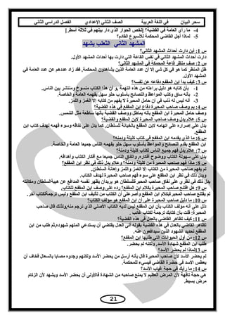 ‫سحر‬‫البيان‬‫في‬‫اللغة‬‫العربية‬‫الصف‬‫الثاني‬‫الدعدادي‬‫الفصل‬‫الدراسي‬‫الثاني‬
4-[‫ما× رأي× العامة× في× القضية؟× ]لخص× الحوار× الذي× دار× بينهم× في× ثلثة× أسطر‬
5-‫لماذا× أجل× القاضي× المحكمة× للسبوع× القادم؟‬
‫المشهد× الثاني× × الثعلب× يشهد‬
‫س‬ ×  × × × × ×1 × ×‫:× أين× دارت× أحداث× المشهد× الثاني؟‬ ×  ×
.‫دارت× أحداث× المشهد× الثاني× في× نفس× القاعة× التي× دارت× بها× أحداث× المشهد× الول‬
‫س‬ ×  × × × × ×2 × ×‫:× صف× منظر× قاعة× المحمكة× في× المشهد× الثاني؟‬ ×  ×
‫ظل× المنظر× كما× هو× في× كل× شي× إل× أن× عدد× العامة× الذين× يشاهدون× المحكمة,× فقد× زاد× عددهم× عن× عدد× العامة× في‬ ×
.‫المشهد× الول‬
‫س‬ ×  × × × × ×3 × ×‫:× كيف× بدأ× ابن× المقفع× دفاعه× عن× نفسه؟‬ ×  ×
1-.‫× بأن× كتابه× هو× دليل× براءته× من× هذه× التهمة× ,و× أن× هذا× الكتاب× منسوخ× ومنتشر× بين× الناس‬
2-.‫بأنه× ساق× وكتب× المواعظ× والنصائح× بأسلوب× حلو× سهل× يفهمه× العامة× والخاصة‬
3-.‫أنه× ليس× له× ذنب× في× أن× حامل× المحبرة× ل× يفهم× من× كتابه× إل× الغمز× واللمز‬
‫س‬ ×  × × × × ×4 × ×‫:× بم× وصف× صاحب× المحبرة× دفاع× ابن× المقفع× في× هذه× القضية؟‬ ×  ×
.‫وصف× حامل× المحبرة× ابن× المقفع× بأنه× يمايطل× ووصف× القضية× بأنها× سايطعة× مثل× الشمس‬
‫س‬ ×  × × × × ×5 × ×‫:× علم× يدل× وصف× صاحب× المحبرة× لبن× المقفع× والقضية؟‬ ×  ×
‫يدل× على× إصراره× على× اتهامه× لبن× المقفع× بالخيانة× للسلطان,× كما× يدل× على× نفاقه× وسوء× فهمه× لهدف× كتاب× ابن‬ ×
.‫المقفع‬
‫س‬ ×  × × × × ×6 × ×‫:× ما× الذي× يقدمه× ابن× المقفع× في× كتاب× كليلة× ودمنه؟‬ ×  ×
.‫ابن× المقفع× يقدم× النصائح× والمواعظ× بأسلوب× سهل× حلو× يفهمه× الناس× جميعا× العامة× والخاصة‬
‫س‬ ×  × × × × ×7 × ×‫:× علم× يدل× فهم× جميع× الناس× لكتاب× كليلة× ودمنة؟‬ ×  ×
.‫يدل× على× سهولة× الكتاب× ووضوح× أفكاره,× واتفاق× الناس× جميعا× مع× أفكار× الكتاب× وأهدافه‬
‫س‬ ×  × × × × ×8 × ×‫:× ماذا× فهم× صاحب× المحبرة× من× كليلة× ودمنة؟× وعلم× يدل× ذلك× في× نظر× ابن× المقفع؟‬ ×  ×
.‫لم× يفهم× صاحب× المحبرة× من× الكتاب× إل× الغمز× واللمز× وإهانة× السلطان‬
.‫ويدل× ذلك× في× نظر× ابن× المقفع× على× سوء× فهم× صاحب× المحبرة× لهدف× الكتاب‬
‫يدل× ذلك× في× نظري× على× نفاق× صاحب× المحبرةللسلطان× هو× يريدأن× يظهر× نفسه× المدافع× عن× هيبةالسلطان× ومكانته‬
‫س‬ ×  × × × × ×9 × ×.‫:× هل× اقتنع× صاحب× المحبرة× بكلم× ابن× المقفع؟× رده× على× وصف× ابن× المقفع× للكتاب‬ ×  ×
.‫لم× يقتنع× صاحب× المحبرةبكلم× ابن× المقفع× وأصرعلى× أن× الكتاب× من× تأليف× ابن× المقفع× وليس× ترجمةلكتاب× آخر‬
‫س‬ ×  × × × × ×10 ×  ×‫:× ما× دليل× صاحب× المحبرة× على× أن× ابن× المقفع× هو× مؤلف× الكتاب؟‬ ×  ×
‫دلل× على× أنه× مؤلف× الكتاب× بأن× ابن× المقفع× ليس× لديه× الكتاب× الصلي× الذي× ترجم× منه,ولذلك× قال× صاحب‬ ×
. ×‫المحبرة:× قلت× بأن× كتابك× ترجمة× لكتاب× غائب‬
‫س‬ ×  × × × × ×11 ×  ×‫:× كيف× تظاهر× القاضي× بالعدل× في× هذه× القضية؟‬ ×  ×
‫تظاهر× القاضي× بالعدل× في× هذه× القضية× بقوله× أنى× العدل× يقتضي× أن× يستدعي× المتهم× شهوده,ثم× يطلب× من× ابن‬ ×
.‫المقفع× تحديد× الشهود× الذين× سيدافعون× عنه‬
‫س‬ ×  × × × × ×12 ×  ×‫:× من× أول× الحيوانات× التي× يطلبها× ابن× المقفع؟‬ ×  ×
.‫يطلب× ابن× المقفع× شهادة× السد,× ولكنه× لم× يحضر‬
‫س‬ ×  × × × × ×13 ×  ×‫لماذا× لم× يحضر× السد؟‬ ×  ×
‫لم× يحضر× السد× لن× صاحب× المحبرة× قال× بأنه× أرسل× من× يحضر× السد× ولكنهم× وجدوه× مصابا× بالسعال× فخاف× أن‬ ×
.‫يعطس× السد× في× حضرة× القاضي× فيسيء× للمحكمة‬
‫س‬ ×  × × × × ×14 ×  ×‫:× ما× رأيك× في× حجة× غياب× السد؟‬ ×  ×
‫هي× حجة× تافهة× لن× المرض× العظيم× ل× يمنع× صاحبه× من× الشهادة× فالولى× أن× يحضر× السد× ويشهد× لن× الزكام‬ ×
.‫مرض× بسيط‬
21
 