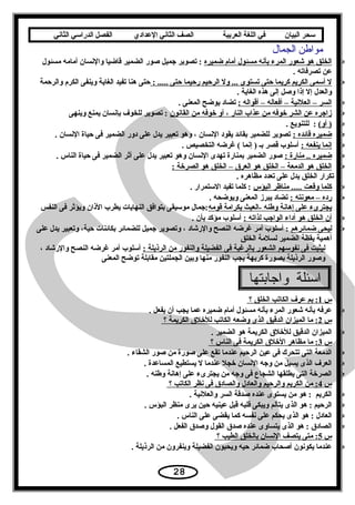 ‫سحر‬‫البيان‬‫في‬‫اللغة‬‫العربية‬‫الصف‬‫الثاني‬‫الدعدادي‬‫الفصل‬‫الدراسي‬‫الثاني‬
‫مواطن‬‫الجمال‬
‫الخلق× هو× شعور× المرء× بأنه× مسئول× أمام× ضميره‬ ×  ×‫× :× تصوير× جميل× صور× الضمير× قاضيا× والنسان× أمامه× مسئول‬ ×
 ×. ×‫عن× تصرفاته‬
 ×: ×..... ×‫ل× أسمى× الكريم× كريما× حتى× تستوى× ...× ول× الرحيم× رحيما× حتى‬ ×  ×‫حتى× هنا× تفيد× الغاية× وينفى× الكرم× والرحمة‬ ×
 ×. ×‫والعدل× إل× إذا× وصل× إلى× هذه× الغاية‬
: ×‫السر× –× العلنية× –× أفعاله× –× أقواله‬ ×  × ×. ×‫× تضاد× يوضح× المعنى‬
‫زاجره× عن× الشر× خوفه× من× عذاب× النار× ،× أو× خوفه× من× القانون‬ ×  × ×‫× :× تصوير× للخوف× بإنسان× يمنع× وينهى‬
(‫)× أو‬ ×  × ×. ×‫× :× × للتنويع‬
: ×‫ضميره× قائده‬ ×  × ×. ×‫× تصوير× للضمير× بقائد× يقود× النسان× ،× وهو× تعبير× يدل× على× دور× الضمير× فى× حياة× النسان‬
: ×‫إنما× ينفعه‬ ×  × ×. ×‫× أسلوب× قصر× بث× )× إنما× (× غرضه× التخصيص‬
: ×‫ضميره× ..× منارة‬ ×  × ×. ×‫× صور× الضمير× بمنارة× تهدى× النسان× وهو× تعبير× يدل× على× أثر× الضمير× فى× حياة× الناس‬
: ×‫الخلق× هو× الدمعة× –× الخلق× هو× العرق× –× الخلق× هو× الصرخة‬ ×  × ×
. ×‫× × × × × تكرار× الخلق× يدل× على× تعدد× مظاهره‬
‫كلما× وقعت× .....× مناظر× البؤس‬ ×  × ×. ×‫× :× كلما× تفيد× الستمرار‬
: ×‫رده× –× معونته‬ ×  × ×. ×‫× تضاد× يبرز× المعنى× ويوضحه‬
‫يجترىء× على× إهانة× ويطنه× -العبث× بكرامة× قومه‬ ×‫:جمال× موسيقى× بتوافق× النهايات× يطرب× الذان× ويؤثر× فى× النفس‬
: ×‫أن× الخلق× هو× أداء× الواجب× لذاته‬ ×  × ×. ×‫× أسلوب× مؤكد× بأن‬
‫ليحى× ضمائرهم‬ ×  ×‫× :× أسلوب× أمر× غرضه× النصح× والرشاد× ،× وتصوير× جميل× للضمائر× بكائنات× حية،× وتعبير× يدل× على‬ ×
 ×‫أهمية× يقظة× الضمير× لسلمة× الخلق‬
: ×‫ليثبت× فى× نفوسهم× الشعور× بالرغبة× فى× الفضيلة× والنفور× من× الرذيلة‬، ×‫× أسلوب× أمر× غرضه× النصح× والرشاد‬ ×
‫وصور× الرذيلة× بصورة× كريهة× يجب× النفور× منها× وبين× الجملتين× مقابلة× توضح× المعنى‬
‫واجابتها‬ ‫اسئلة‬
‫س‬ ×  × × × × ×1 × × ×‫:× بم× عرف× الكاتب× الخلق× ؟‬ ×  ×
 ×. ×‫عرفه× بأنه× شعور× المرء× بأنه× مسئول× أمام× ضميره× عما× يجب× أن× يفعل‬
‫س‬ ×  × × × × ×2 × × ×‫:× ما× الميزان× الدقيق× الذى× وضعه× الكاتب× للخلق× الكريمة× ؟‬ ×  ×
 ×. ×‫الميزان× الدقيق× للخلق× الكريمة× هو× الضمير‬
‫س‬ ×  × × × × ×3 × × ×‫:× ما× مظاهر× الخلق× الكريمة× فى× الناس× ؟‬ ×  ×
 ×. ×‫الدمعة× التى× تتحرك× فى× عين× الرحيم× عندما× تقع× على× صورة× من× صور× الشقاء‬
 ×. ×‫العرف× الذى× يسيل× من× وجه× النسان× خجل× عندما× ل× يستطيع× المساعدة‬
 ×. ×‫الصرخة× التى× يطلقها× الشجاع× فى× وجه× من× يجترىء× على× إهانة× ويطنه‬
‫س‬ ×  × × × × ×4 × × ×‫:× من× الكريم× والرحيم× والعادل× والصادق× فى× نظر× الكاتب× ؟‬ ×  ×
 ×. ×‫الكريم× × :× هو× من× يستوى× عنده× صدقة× السر× والعلنية‬
 ×. ×‫الرحيم× :× هو× الذى× يتألم× ويبكى× قلبه× قبل× عينيه× حين× يرى× منظر× البؤس‬
 ×. ×‫العادل× :× هو× الذى× يحكم× على× نفسه× كما× يقضى× على× الناس‬
 ×. ×‫الصادق× :× هو× الذى× يتساوى× عنده× صدق× القول× وصدق× الفعل‬
‫س‬ ×  × × × × ×5 × × ×‫:× متى× يتصف× النسان× بالخلق× الطيب× ؟‬ ×  ×
 ×. ×‫عندما× يكونون× أصحاب× ضمائر× حيه× ويحبون× الفضيلة× وينفرون× من× الرذيلة‬
28
 